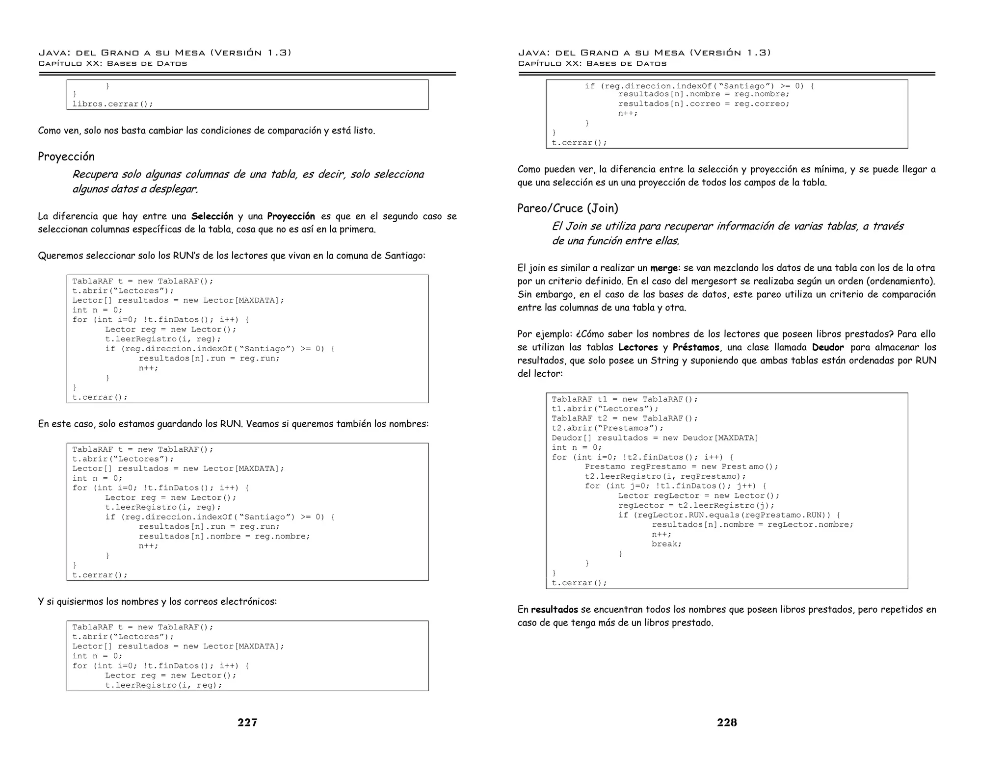 Java: del Grano a su Mesa (Versio n 1.3)                                                  Java: del Grano a su Mesa (Versio n 1.3)
Capi
   tulo XX: Bases de Datos                                                                Capi
                                                                                             tulo XX: Bases de Datos

             }                                                                                           if (reg.direccion.indexOf( ”Santiagoá) >= 0) {
       }                                                                                                        resultados[n].nombre = reg.nombre;
       libros.cerrar();                                                                                         resultados[n].correo = reg.correo;
                                                                                                                n++;
                                                                                                         }
Como ven, solo nos basta cambiar las condiciones de comparación y está listo.                    }
                                                                                                 t.cerrar();
Proyección
                                                                                          Como pueden ver, la diferencia entre la selección y proyección es mínima, y se puede llegar a
       Recupera solo algunas columnas de una tabla, es decir, solo selecciona
                                                                                          que una selección es un una proyección de todos los campos de la tabla.
       algunos datos a desplegar.
                                                                                          Pareo/Cruce (Join)
La diferencia que hay entre una Selección y una Proyección es que en el segundo caso se
seleccionan columnas específicas de la tabla, cosa que no es así en la primera.                  El Join se utiliza para recuperar información de varias tablas, a través
                                                                                                 de una función entre ellas.
Queremos seleccionar solo los RUN’s de los lectores que vivan en la comuna de Santiago:
                                                                                          El join es similar a realizar un merge: se van mezclando los datos de una tabla con los de la otra
       TablaRAF t = new TablaRAF();                                                       por un criterio definido. En el caso del mergesort se realizaba según un orden (ordenamiento).
       t.abrir(”Lectoresá);
                                                                                          Sin embargo, en el caso de las bases de datos, este pareo utiliza un criterio de comparación
       Lector[] resultados = new Lector[MAXDATA];
       int n = 0;                                                                         entre las columnas de una tabla y otra.
       for (int i=0; !t.finDatos(); i++) {
              Lector reg = new Lector();
              t.leerRegistro(i, reg);                                                     Por ejemplo: ¿Cómo saber los nombres de los lectores que poseen libros prestados? Para ello
              if (reg.direccion.indexOf( ”Santiagoá) >= 0) {                              se utilizan las tablas Lectores y Préstamos, una clase llamada Deudor para almacenar los
                     resultados[n].run = reg.run;                                         resultados, que solo posee un String y suponiendo que ambas tablas están ordenadas por RUN
                     n++;
              }                                                                           del lector:
       }
       t.cerrar();                                                                               TablaRAF t1 = new TablaRAF();
                                                                                                 t1.abrir(”Lectoresá);
                                                                                                 TablaRAF t2 = new TablaRAF();
En este caso, solo estamos guardando los RUN. Veamos si queremos también los nombres:            t2.abrir(”Prestamosá);
                                                                                                 Deudor[] resultados = new Deudor[MAXDATA]
       TablaRAF t = new TablaRAF();                                                              int n = 0;
       t.abrir(”Lectoresá);                                                                      for (int i=0; !t2.finDatos(); i++) {
       Lector[] resultados = new Lector[MAXDATA];                                                       Prestamo regPrestamo = new Prest amo();
       int n = 0;                                                                                       t2.leerRegistro(i, regPrestamo);
       for (int i=0; !t.finDatos(); i++) {                                                              for (int j=0; !t1.finDatos(); j++) {
              Lector reg = new Lector();                                                                       Lector regLector = new Lector();
              t.leerRegistro(i, reg);                                                                          regLector = t2.leerRegistro(j);
              if (reg.direccion.indexOf( ”Santiagoá) >= 0) {                                                   if (regLector.RUN.equals(regPrestamo.RUN)) {
                     resultados[n].run = reg.run;                                                                     resultados[n].nombre = regLector.nombre;
                     resultados[n].nombre = reg.nombre;                                                               n++;
                     n++;                                                                                             break;
              }                                                                                                }
       }                                                                                                }
       t.cerrar();                                                                               }
                                                                                                 t.cerrar();

Y si quisiermos los nombres y los correos electrónicos:
                                                                                          En resultados se encuentran todos los nombres que poseen libros prestados, pero repetidos en
       TablaRAF t = new TablaRAF();                                                       caso de que tenga más de un libros prestado.
       t.abrir(”Lectoresá);
       Lector[] resultados = new Lector[MAXDATA];
       int n = 0;
       for (int i=0; !t.finDatos(); i++) {
              Lector reg = new Lector();
              t.leerRegistro(i, r eg);



                                             227                                                                                        228
 