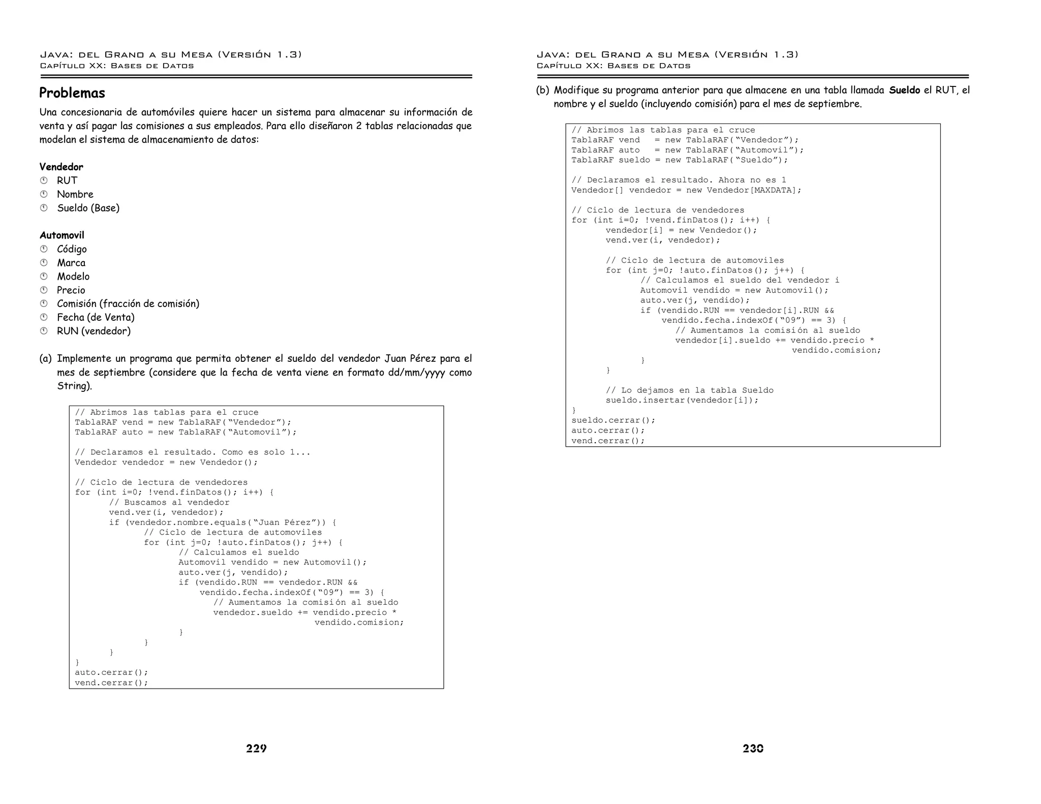 Java: del Grano a su Mesa (Versio n 1.3)                                                          Java: del Grano a su Mesa (Versio n 1.3)
Capi
   tulo XX: Bases de Datos                                                                        Capi
                                                                                                     tulo XX: Bases de Datos

Problemas                                                                                         (b) Modifique su programa anterior para que almacene en una tabla llamada Sueldo el RUT, el
                                                                                                      nombre y el sueldo (incluyendo comisión) para el mes de septiembre.
Una concesionaria de automóviles quiere hacer un sistema para almacenar su información de
venta y así pagar las comisiones a sus empleados. Para ello diseñaron 2 tablas relacionadas que          // Abrimos las tablas   para el cruce
modelan el sistema de almacenamiento de datos:                                                           TablaRAF vend   = new   TablaRAF( ”Vendedorá);
                                                                                                         TablaRAF auto   = new   TablaRAF( ”Automovilá);
                                                                                                         TablaRAF sueldo = new   TablaRAF( ”Sueldoá);
Vendedor
§ RUT                                                                                                    // Declaramos el resultado. Ahora no es 1
                                                                                                         Vendedor[] vendedor = new Vendedor[MAXDATA];
§ Nombre
§ Sueldo (Base)                                                                                          // Ciclo de lectura de vendedores
                                                                                                         for (int i=0; !vend.finDatos(); i++) {
                                                                                                                vendedor[i] = new Vendedor();
Automovil                                                                                                       vend.ver(i, vendedor);
§ Código
§ Marca                                                                                                         // Ciclo de lectura de automoviles
                                                                                                                for (int j=0; !auto.finDatos(); j++) {
§ Modelo                                                                                                               // Calculamos el sueldo del vendedor i
§ Precio                                                                                                               Automovil vendido = new Automovil();
§ Comisión (fracción de comisión)                                                                                      auto.ver(j, vendido);
                                                                                                                       if (vendido.RUN == vendedor[i].RUN &&
§ Fecha (de Venta)                                                                                                         vendido.fecha.indexOf( ”09á) == 3) {
§ RUN (vendedor)                                                                                                              // Aumentamos la comisi on al sueldo
                                                                                                                              vendedor[i].sueldo += vendido.precio *
                                                                                                                                                    vendido.comision;
(a) Implemente un programa que permita obtener el sueldo del vendedor Juan Pérez para el                               }
    mes de septiembre (considere que la fecha de venta viene en formato dd/mm/yyyy como                         }
    String).                                                                                                    // Lo dejamos en la tabla Sueldo
                                                                                                                sueldo.insertar(vendedor[i]);
       // Abrimos las tablas para el cruce                                                               }
       TablaRAF vend = new TablaRAF( ”Vendedorá);                                                        sueldo.cerrar();
       TablaRAF auto = new TablaRAF( ”Automovilá);                                                       auto.cerrar();
                                                                                                         vend.cerrar();
       // Declaramos el resultado. Como es solo 1...
       Vendedor vendedor = new Vendedor();

       // Ciclo de lectura de vendedores
       for (int i=0; !vend.finDatos(); i++) {
              // Buscamos al vendedor
              vend.ver(i, vendedor);
              if (vendedor.nombre.equals( ”Juan Perezá)) {
                     // Ciclo de lectura de automoviles
                     for (int j=0; !auto.finDatos(); j++) {
                            // Calculamos el sueldo
                            Automovil vendido = new Automovil();
                            auto.ver(j, vendido);
                            if (vendido.RUN == vendedor.RUN &&
                                vendido.fecha.indexOf( ”09á) == 3) {
                                   // Aumentamos la comisi on al sueldo
                                   vendedor.sueldo += vendido.precio *
                                                      vendido.comision;
                            }
                     }
              }
       }
       auto.cerrar();
       vend.cerrar();




                                             229                                                                                             230
 