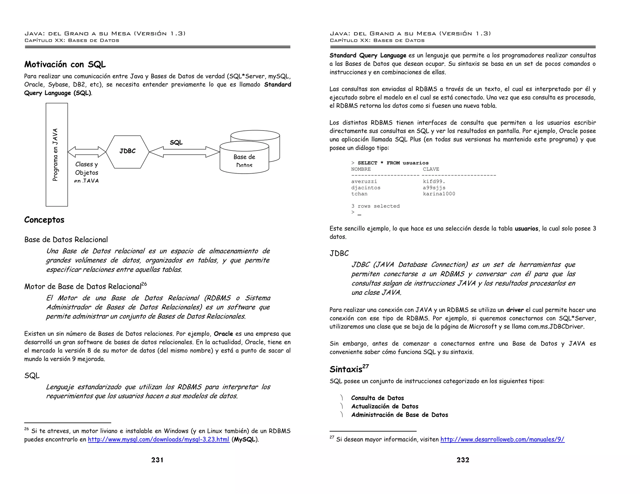 Java: del Grano a su Mesa (Versio n 1.3)                                                         Java: del Grano a su Mesa (Versio n 1.3)
Capi
   tulo XX: Bases de Datos                                                                       Capi
                                                                                                    tulo XX: Bases de Datos

                                                                                                 Standard Query Language es un lenguaje que permite a los programadores realizar consultas
Motivación con SQL                                                                               a las Bases de Datos que desean ocupar. Su sintaxis se basa en un set de pocos comandos o
                                                                                                 instrucciones y en combinaciones de ellas.
Para realizar una comunicación entre Java y Bases de Datos de verdad (SQL*Server, mySQL,
Oracle, Sybase, DB2, etc), se necesita entender previamente lo que es llamado Standard
                                                                                                 Las consultas son enviadas al RDBMS a través de un texto, el cual es interpretado por él y
Query Language (SQL).
                                                                                                 ejecutado sobre el modelo en el cual se está conectado. Una vez que esa consulta es procesada,
                                                                                                 el RDBMS retorna los datos como si fuesen una nueva tabla.

                                                                                                 Los distintos RDBMS tienen interfaces de consulta que permiten a los usuarios escribir
                                                                                                 directamente sus consultas en SQL y ver los resultados en pantalla. Por ejemplo, Oracle posee
         Programa en JAVA




                                                    SQL                                          una aplicación llamada SQL Plus (en todas sus versionas ha mantenido este programa) y que
                                                                                                 posee un diálogo tipo:
                                       JDBC
                                                                         Base de
                            Clases y                                      Datos                            > SELECT * FROM usuarios
                                                                                                           NOMBRE                CLAVE
                            Objetos                                                                        --------------------- -----------------------
                            en JAVA                                                                        averuzzi              kifd99.
                                                                                                           djacintos             a99sjjs
                                                                                                           tchan                 karina1000

                                                                                                           3 rows selected
                                                                                                           > _
Conceptos
                                                                                                 Este sencillo ejemplo, lo que hace es una selección desde la tabla usuarios, la cual solo posee 3
                                                                                                 datos.
Base de Datos Relacional
       Una Base de Datos relacional es un espacio de almacenamiento de                           JDBC
       grandes volúmenes de datos, organizados en tablas, y que permite
                                                                                                           JDBC (JAVA Database Connection) es un set de herramientas que
       especificar relaciones entre aquellas tablas.
                                                                                                           permiten conectarse a un RDBMS y conversar con él para que las
Motor de Base de Datos Relacional26                                                                        consultas salgan de instrucciones JAVA y los resultados procesarlos en
                                                                                                           una clase JAVA.
       El Motor de una Base de Datos Relacional (RDBMS o Sistema
       Administrador de Bases de Datos Relacionales) es un software que                          Para realizar una conexión con JAVA y un RDBMS se utiliza un driver el cual permite hacer una
       permite administrar un conjunto de Bases de Datos Relacionales.                           conexión con ese tipo de RDBMS. Por ejemplo, si queremos conectarnos con SQL*Server,
                                                                                                 utilizaremos una clase que se baja de la página de Microsoft y se llama com.ms.JDBCDriver.
Existen un sin número de Bases de Datos relaciones. Por ejemplo, Oracle es una empresa que
desarrolló un gran software de bases de datos relacionales. En la actualidad, Oracle, tiene en   Sin embargo, antes de comenzar a conectarnos entre una Base de Datos y JAVA es
el mercado la versión 8 de su motor de datos (del mismo nombre) y está a punto de sacar al       conveniente saber cómo funciona SQL y su sintaxis.
mundo la versión 9 mejorada.
                                                                                                 Sintaxis27
SQL
                                                                                                 SQL posee un conjunto de instrucciones categorizado en los siguientes tipos:
       Lenguaje estandarizado que utilizan los RDBMS para interpretar los
       requerimientos que los usuarios hacen a sus modelos de datos.                                   ·   Consulta de Datos
                                                                                                       ·   Actualización de Datos
                                                                                                       ·   Administración de Base de Datos

26
  Si te atreves, un motor liviano e instalable en Windows (y en Linux también) de un RDBMS
                                                                                                 27
puedes encontrarlo en http://www.mysql.com/downloads/mysql-3.23.html (MySQL).                         Si desean mayor información, visiten http://www.desarrolloweb.com/manuales/9/


                                              231                                                                                              232
 