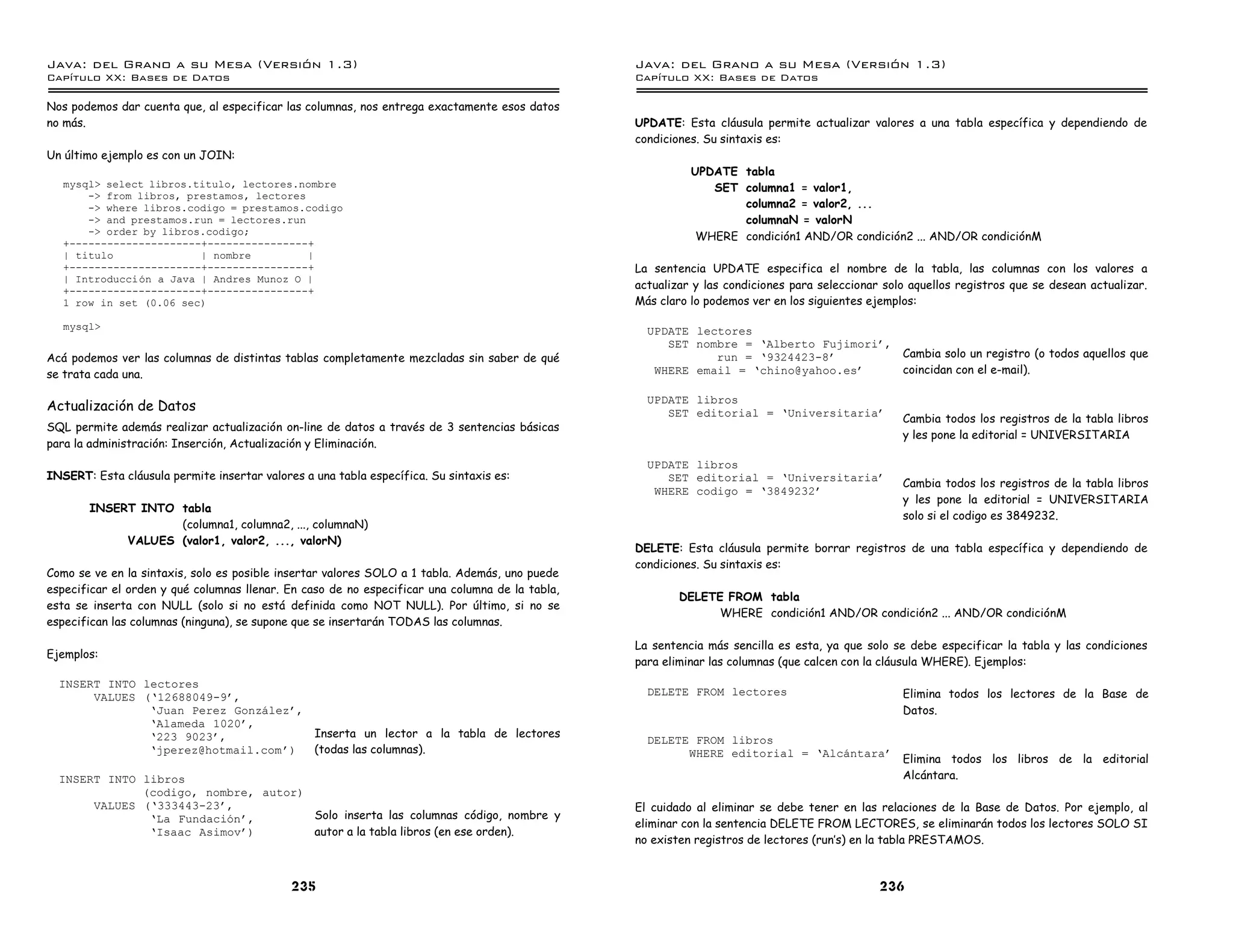 Java: del Grano a su Mesa (Versio n 1.3)                                                         Java: del Grano a su Mesa (Versio n 1.3)
Capi
   tulo XX: Bases de Datos                                                                       Capi
                                                                                                    tulo XX: Bases de Datos

Nos podemos dar cuenta que, al especificar las columnas, nos entrega exactamente esos datos
no más.                                                                                          UPDATE: Esta cláusula permite actualizar valores a una tabla específica y dependiendo de
                                                                                                 condiciones. Su sintaxis es:
Un último ejemplo es con un JOIN:
                                                                                                           UPDATE tabla
   mysql> select libros.titulo, lectores.nombre                                                               SET columna1 = valor1,
       -> from libros, prestamos, lectores
       -> where libros.codigo = prestamos.codigo                                                                  columna2 = valor2, ...
       -> and prestamos.run = lectores.run                                                                        columnaN = valorN
       -> order by libros.codigo;
                                                                                                            WHERE condición1 AND/OR condición2 ... AND/OR condiciónM
   +---------------------+----------------+
   | titulo              | nombre          |
   +---------------------+----------------+                                                      La sentencia UPDATE especifica el nombre de la tabla, las columnas con los valores a
   | Introduccion a Java | Andres Munoz O |
   +---------------------+----------------+
                                                                                                 actualizar y las condiciones para seleccionar solo aquellos registros que se desean actualizar.
   1 row in set (0.06 sec)                                                                       Más claro lo podemos ver en los siguientes ejemplos:

   mysql>                                                                                          UPDATE lectores
                                                                                                      SET nombre = ’Alberto Fujimori ,
Acá podemos ver las columnas de distintas tablas completamente mezcladas sin saber de qué                    run = ’9324423-8          Cambia solo un registro (o todos aquellos que
se trata cada una.                                                                                  WHERE email = ’chino@yahoo.es      coincidan con el e-mail).

                                                                                                   UPDATE libros
Actualización de Datos                                                                                SET editorial = ’Universitaria
                                                                                                                                                  Cambia todos los registros de la tabla libros
SQL permite además realizar actualización on-line de datos a través de 3 sentencias básicas
                                                                                                                                                  y les pone la editorial = UNIVERSITARIA
para la administración: Inserción, Actualización y Eliminación.
                                                                                                   UPDATE libros
INSERT: Esta cláusula permite insertar valores a una tabla específica. Su sintaxis es:                SET editorial = ’Universitaria
                                                                                                                                                  Cambia todos los registros de la tabla libros
                                                                                                    WHERE codigo = ’3849232
                                                                                                                                                  y les pone la editorial = UNIVERSITARIA
       INSERT INTO tabla
                                                                                                                                                  solo si el codigo es 3849232.
                   (columna1, columna2, ..., columnaN)
            VALUES (valor1, valor2, ..., valorN)
                                                                                                 DELETE: Esta cláusula permite borrar registros de una tabla específica y dependiendo de
                                                                                                 condiciones. Su sintaxis es:
Como se ve en la sintaxis, solo es posible insertar valores SOLO a 1 tabla. Además, uno puede
especificar el orden y qué columnas llenar. En caso de no especificar una columna de la tabla,
                                                                                                         DELETE FROM tabla
esta se inserta con NULL (solo si no está definida como NOT NULL). Por último, si no se
                                                                                                               WHERE condición1 AND/OR condición2 ... AND/OR condiciónM
especifican las columnas (ninguna), se supone que se insertarán TODAS las columnas.

                                                                                                 La sentencia más sencilla es esta, ya que solo se debe especificar la tabla y las condiciones
Ejemplos:
                                                                                                 para eliminar las columnas (que calcen con la cláusula WHERE). Ejemplos:
  INSERT INTO lectores
       VALUES (’12688049-9 ,                                                                       DELETE FROM lectores                           Elimina todos los lectores de la Base de
               ’Juan Perez Gonzalez ,                                                                                                             Datos.
               ’Alameda 1020 ,
               ’223 9023 ,            Inserta un lector a la tabla de lectores
                                                                                                   DELETE FROM libros
               ’jperez@hotmail.com )  (todas las columnas).                                              WHERE editorial = ’Alcantara
                                                                                                                                                  Elimina todos los libros de la editorial
  INSERT INTO libros                                                                                                                              Alcántara.
              (codigo, nombre, autor)
       VALUES (’333443-23 ,                                                                      El cuidado al eliminar se debe tener en las relaciones de la Base de Datos. Por ejemplo, al
               ’La Fundacion ,        Solo inserta las columnas código, nombre y
                                                                                                 eliminar con la sentencia DELETE FROM LECTORES, se eliminarán todos los lectores SOLO SI
               ’Isaac Asimov )        autor a la tabla libros (en ese orden).
                                                                                                 no existen registros de lectores (run’s) en la tabla PRESTAMOS.



                                             235                                                                                              236
 