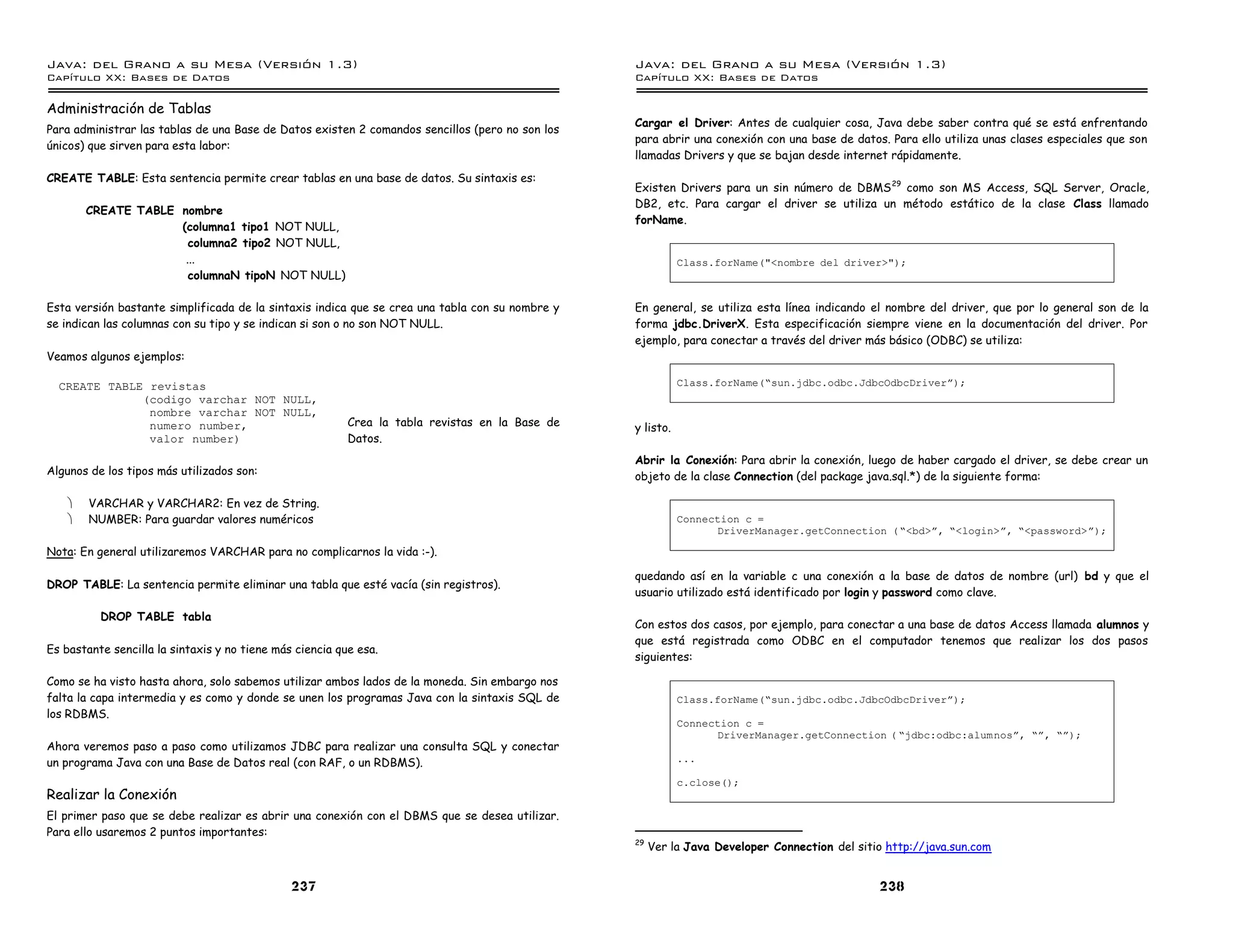 Java: del Grano a su Mesa (Versio n 1.3)                                                         Java: del Grano a su Mesa (Versio n 1.3)
Capi
   tulo XX: Bases de Datos                                                                       Capi
                                                                                                    tulo XX: Bases de Datos

Administración de Tablas
                                                                                                 Cargar el Driver: Antes de cualquier cosa, Java debe saber contra qué se está enfrentando
Para administrar las tablas de una Base de Datos existen 2 comandos sencillos (pero no son los
                                                                                                 para abrir una conexión con una base de datos. Para ello utiliza unas clases especiales que son
únicos) que sirven para esta labor:
                                                                                                 llamadas Drivers y que se bajan desde internet rápidamente.
CREATE TABLE: Esta sentencia permite crear tablas en una base de datos. Su sintaxis es:
                                                                                                 Existen Drivers para un sin número de DBMS 29 como son MS Access, SQL Server, Oracle,
                                                                                                 DB2, etc. Para cargar el driver se utiliza un método estático de la clase Class llamado
        CREATE TABLE nombre
                                                                                                 forName.
                     (columna1 tipo1 NOT NULL,
                       columna2 tipo2 NOT NULL,
                      ...                                                                                   Class.forName("<nombre del driver>");
                       columnaN tipoN NOT NULL)

Esta versión bastante simplificada de la sintaxis indica que se crea una tabla con su nombre y   En general, se utiliza esta línea indicando el nombre del driver, que por lo general son de la
se indican las columnas con su tipo y se indican si son o no son NOT NULL.                       forma jdbc.DriverX. Esta especificación siempre viene en la documentación del driver. Por
                                                                                                 ejemplo, para conectar a través del driver más básico (ODBC) se utiliza:
Veamos algunos ejemplos:

  CREATE TABLE revistas                                                                                     Class.forName(”sun.jdbc.odbc.JdbcOdbcDriverá);
              (codigo varchar NOT NULL,
               nombre varchar NOT NULL,
               numero number,                             Crea la tabla revistas en la Base de   y listo.
               valor number)                              Datos.
                                                                                                 Abrir la Conexión: Para abrir la conexión, luego de haber cargado el driver, se debe crear un
Algunos de los tipos más utilizados son:                                                         objeto de la clase Connection (del package java.sql.*) de la siguiente forma:

    ·   VARCHAR y VARCHAR2: En vez de String.
    ·   NUMBER: Para guardar valores numéricos                                                              Connection c =
                                                                                                                  DriverManager.getConnection ( ”<bd>á, ”<login>á, ”<password>á);

Nota: En general utilizaremos VARCHAR para no complicarnos la vida :-).

                                                                                                 quedando así en la variable c una conexión a la base de datos de nombre (url) bd y que el
DROP TABLE: La sentencia permite eliminar una tabla que esté vacía (sin registros).
                                                                                                 usuario utilizado está identificado por login y password como clave.

          DROP TABLE tabla
                                                                                                 Con estos dos casos, por ejemplo, para conectar a una base de datos Access llamada alumnos y
                                                                                                 que está registrada como ODBC en el computador tenemos que realizar los dos pasos
Es bastante sencilla la sintaxis y no tiene más ciencia que esa.
                                                                                                 siguientes:

Como se ha visto hasta ahora, solo sabemos utilizar ambos lados de la moneda. Sin embargo nos
falta la capa intermedia y es como y donde se unen los programas Java con la sintaxis SQL de                Class.forName(”sun.jdbc.odbc.JdbcOdbcDriverá);
los RDBMS.
                                                                                                            Connection c =
                                                                                                                  DriverManager.getConnection ( ”jdbc:odbc:alumnosá, ”á, ”á);
Ahora veremos paso a paso como utilizamos JDBC para realizar una consulta SQL y conectar
un programa Java con una Base de Datos real (con RAF, o un RDBMS).                                          ...

                                                                                                            c.close();
Realizar la Conexión
El primer paso que se debe realizar es abrir una conexión con el DBMS que se desea utilizar.
Para ello usaremos 2 puntos importantes:
                                                                                                 29
                                                                                                      Ver la Java Developer Connection del sitio http://java.sun.com


                                               237                                                                                             238
 