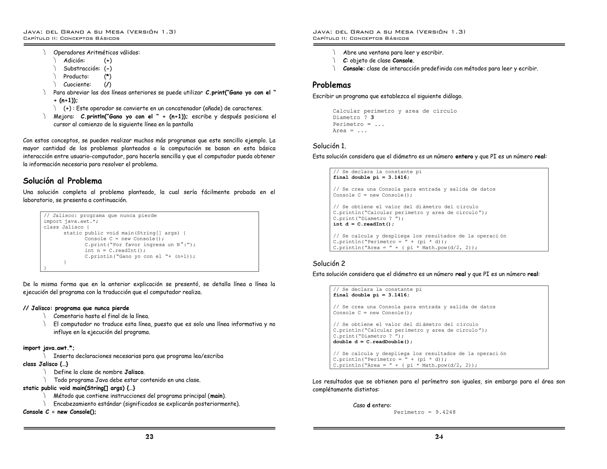 Java: del Grano a su Mesa (Versio n 1.3)                                                         Java: del Grano a su Mesa (Versio n 1.3)
Capi
   tulo II: Conceptos Basicos                                                                    Capi
                                                                                                    tulo II: Conceptos Basicos

       ·   Operadores Aritméticos válidos:                                                              ·   Abre una ventana para leer y escribir.
           · Adición:         (+)                                                                       ·   C: objeto de clase Console.
           · Substracción: (-)                                                                          ·   Console: clase de interacción predefinida con métodos para leer y ecribir.
           · Producto:        (*)
           · Cuociente:       (/)                                                                Problemas
       ·   Para abreviar las dos líneas anteriores se puede utilizar C.print(“Gano yo con el “
                                                                                                 Escribir un programa que establezca el siguiente diálogo.
           + (n+1));
           · (+) : Este operador se convierte en un concatenador (añade) de caracteres.                 Calcular perımetro y area de circulo
       ·   Mejora: C.println(“Gano yo con el “ + (n+1)); escribe y después posiciona el                 Diametro ? 3
           cursor al comienzo de la siguiente línea en la pantalla                                      Perimetro = ...
                                                                                                        Area = ...
Con estos conceptos, se pueden realizar muchos más programas que este sencillo ejemplo. La
mayor cantidad de los problemas planteados a la computación se basan en esta básica              Solución 1.
interacción entre usuario-computador, para hacerla sencilla y que el computador pueda obtener    Esta solución considera que el diámetro es un número entero y que PI es un número real:
la información necesaria para resolver el problema.
                                                                                                        // Se declara la constante pi
                                                                                                        final double pi = 3.1416;
Solución al Problema
                                                                                                        // Se crea una Consola para entrada y salida de datos
Una solución completa al problema planteado, la cual sería fácilmente probada en el                     Console C = new Console();
laboratorio, se presenta a continuación.
                                                                                                        // Se obtiene el valor del di ametro del cırculo
                                                                                                        C.println(”Calcular perımetro y area de circulo á);
       // Jalisco: programa que nunca pierde
                                                                                                        C.print(”Diametro ? á);
       import java.awt.*;
                                                                                                        int d = C.readInt();
       class Jalisco {
              static public void main(String[] args) {
                                                                                                        // Se calcula y despliega los resultados de la operaci on
                     Console C = new Console();
                                                                                                        C.println(”Perımetro = á + (pi * d));
                     C.print(”Por favor ingresa un N º:á);
                                                                                                        C.println(”Area = á + ( pi * Math.pow(d/2, 2));
                     int n = C.readInt();
                     C.println(”Gano yo con el ”+ (n+1));
              }                                                                                  Solución 2
       }
                                                                                                 Esta solución considera que el diámetro es un número real y que PI es un número real:
De la misma forma que en la anterior explicación se presentó, se detalla línea a línea la
                                                                                                        // Se declara la constante pi
ejecución del programa con la traducción que el computador realiza.                                     final double pi = 3.1416;

// Jalisco: programa que nunca pierde                                                                   // Se crea una Consola para entrada y salida de datos
                                                                                                        Console C = new Console();
        · Comentario hasta el final de la línea.
        · El computador no traduce esta línea, puesto que es solo una línea informativa y no            // Se obtiene el valor del di ametro del cırculo
           influye en la ejecución del programa.                                                        C.println(”Calcular perımetro y area de circulo á);
                                                                                                        C.print(”Diametro ? á);
                                                                                                        double d = C.readDouble();
import java.awt.*;
                                                                                                        // Se calcula y despliega los resultados de la operaci on
        · Inserta declaraciones necesarias para que programa lea/escriba
                                                                                                        C.println(”Perımetro = á + (pi * d));
class Jalisco {…}                                                                                       C.println(”Area = á + ( pi * Math.pow(d/2, 2));
        · Define la clase de nombre Jalisco.
        · Todo programa Java debe estar contenido en una clase.                                  Los resultados que se obtienen para el perímetro son iguales, sin embargo para el área son
static public void main(String[] args) {…}                                                       complétamente distintos:
        · Método que contiene instrucciones del programa principal (main).
        · Encabezamiento estándar (significados se explicarán posteriormente).                                  Caso d entero:
Console C = new Console();                                                                                                       Perımetro = 9.4248



                                             23                                                                                                24
 