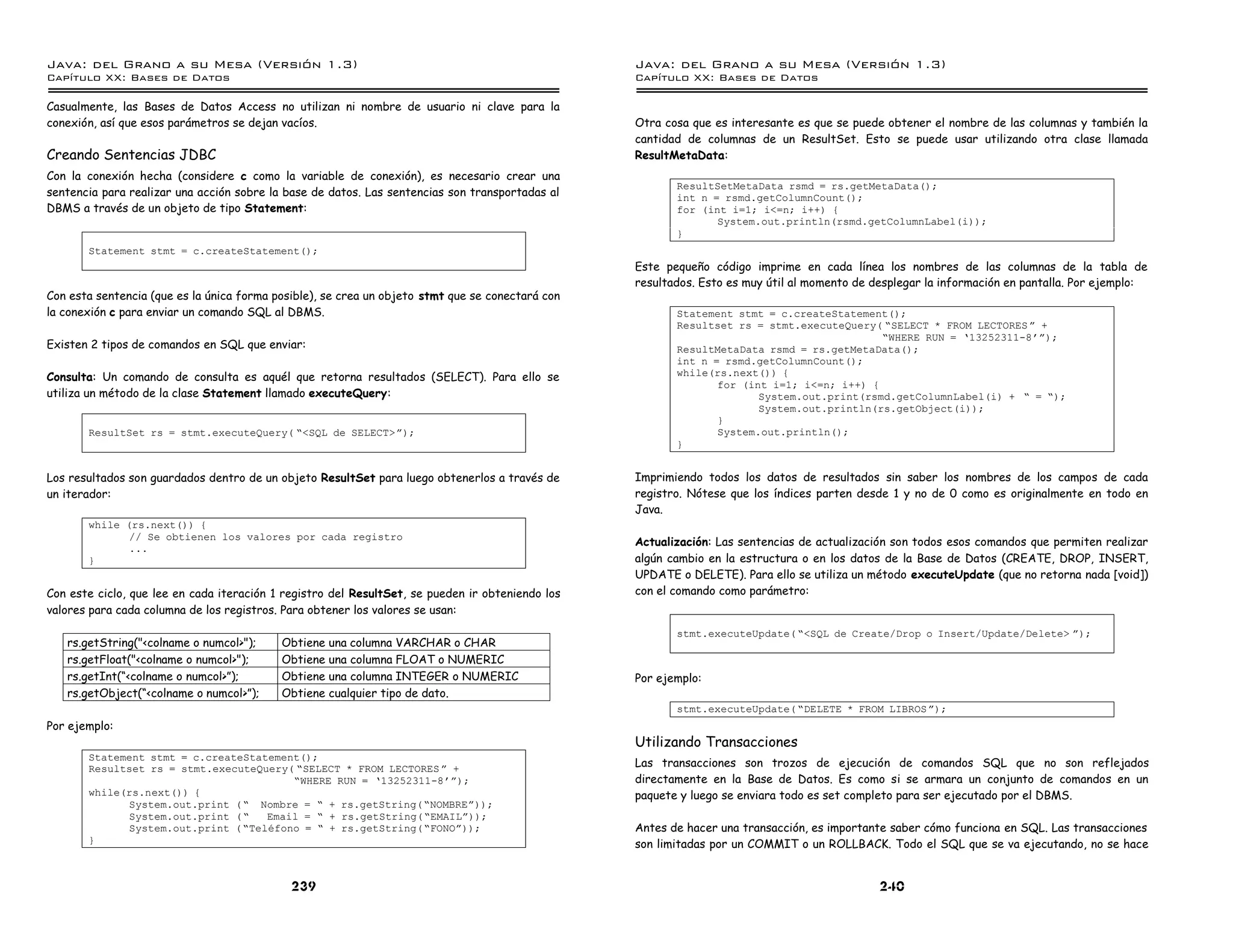 Java: del Grano a su Mesa (Versio n 1.3)                                                          Java: del Grano a su Mesa (Versio n 1.3)
Capi
   tulo XX: Bases de Datos                                                                        Capi
                                                                                                     tulo XX: Bases de Datos

Casualmente, las Bases de Datos Access no utilizan ni nombre de usuario ni clave para la
conexión, así que esos parámetros se dejan vacíos.                                                Otra cosa que es interesante es que se puede obtener el nombre de las columnas y también la
                                                                                                  cantidad de columnas de un ResultSet. Esto se puede usar utilizando otra clase llamada
Creando Sentencias JDBC                                                                           ResultMetaData:
Con la conexión hecha (considere c como la variable de conexión), es necesario crear una
                                                                                                         ResultSetMetaData rsmd = rs.getMetaData();
sentencia para realizar una acción sobre la base de datos. Las sentencias son transportadas al           int n = rsmd.getColumnCount();
DBMS a través de un objeto de tipo Statement:                                                            for (int i=1; i<=n; i++) {
                                                                                                                System.out.println(rsmd.getColumnLabel(i));
                                                                                                         }
       Statement stmt = c.createStatement();
                                                                                                  Este pequeño código imprime en cada línea los nombres de las columnas de la tabla de
                                                                                                  resultados. Esto es muy útil al momento de desplegar la información en pantalla. Por ejemplo:
Con esta sentencia (que es la única forma posible), se crea un objeto stmt que se conectará con
la conexión c para enviar un comando SQL al DBMS.                                                        Statement stmt = c.createStatement();
                                                                                                         Resultset rs = stmt.executeQuery( ”SELECT * FROM LECTORES á +
                                                                                                                                           ”WHERE RUN = ’13252311-8 á);
Existen 2 tipos de comandos en SQL que enviar:                                                           ResultMetaData rsmd = rs.getMetaData();
                                                                                                         int n = rsmd.getColumnCount();
Consulta: Un comando de consulta es aquél que retorna resultados (SELECT). Para ello se                  while(rs.next()) {
                                                                                                                for (int i=1; i<=n; i++) {
utiliza un método de la clase Statement llamado executeQuery:                                                          System.out.print(rsmd.getColumnLabel(i) + ” = ”);
                                                                                                                       System.out.println(rs.getObject(i));
                                                                                                                }
       ResultSet rs = stmt.executeQuery( ”<SQL de SELECT>á);                                                    System.out.println();
                                                                                                         }


Los resultados son guardados dentro de un objeto ResultSet para luego obtenerlos a través de      Imprimiendo todos los datos de resultados sin saber los nombres de los campos de cada
un iterador:                                                                                      registro. Nótese que los índices parten desde 1 y no de 0 como es originalmente en todo en
                                                                                                  Java.
       while (rs.next()) {
              // Se obtienen los valores por cada registro
                                                                                                  Actualización: Las sentencias de actualización son todos esos comandos que permiten realizar
              ...
       }                                                                                          algún cambio en la estructura o en los datos de la Base de Datos (CREATE, DROP, INSERT,
                                                                                                  UPDATE o DELETE). Para ello se utiliza un método executeUpdate (que no retorna nada [void])
Con este ciclo, que lee en cada iteración 1 registro del ResultSet, se pueden ir obteniendo los   con el comando como parámetro:
valores para cada columna de los registros. Para obtener los valores se usan:
                                                                                                         stmt.executeUpdate( ”<SQL de Create/Drop o Insert/Update/Delete> á);
   rs.getString("<colname o numcol>");     Obtiene una columna VARCHAR o CHAR
   rs.getFloat("<colname o numcol>");      Obtiene una columna FLOAT o NUMERIC
   rs.getInt(“<colname o numcol>”);        Obtiene una columna INTEGER o NUMERIC                  Por ejemplo:
   rs.getObject(“<colname o numcol>”);     Obtiene cualquier tipo de dato.
                                                                                                         stmt.executeUpdate( ”DELETE * FROM LIBROS á);
Por ejemplo:
                                                                                                  Utilizando Transacciones
       Statement stmt = c.createStatement();
       Resultset rs = stmt.executeQuery( ”SELECT * FROM LECTORES á +                              Las transacciones son trozos de ejecución de comandos SQL que no son reflejados
                                        ”WHERE RUN = ’13252311-8 á);                              directamente en la Base de Datos. Es como si se armara un conjunto de comandos en un
       while(rs.next()) {                                                                         paquete y luego se enviara todo es set completo para ser ejecutado por el DBMS.
             System.out.print ( ” Nombre = ” + rs.getString(”NOMBREá));
             System.out.print ( ”   Email = ” + rs.getString(”EMAILá));
             System.out.print ( ”Telefono = ” + rs.getString(”FONOá));                            Antes de hacer una transacción, es importante saber cómo funciona en SQL. Las transacciones
       }                                                                                          son limitadas por un COMMIT o un ROLLBACK. Todo el SQL que se va ejecutando, no se hace


                                             239                                                                                              240
 