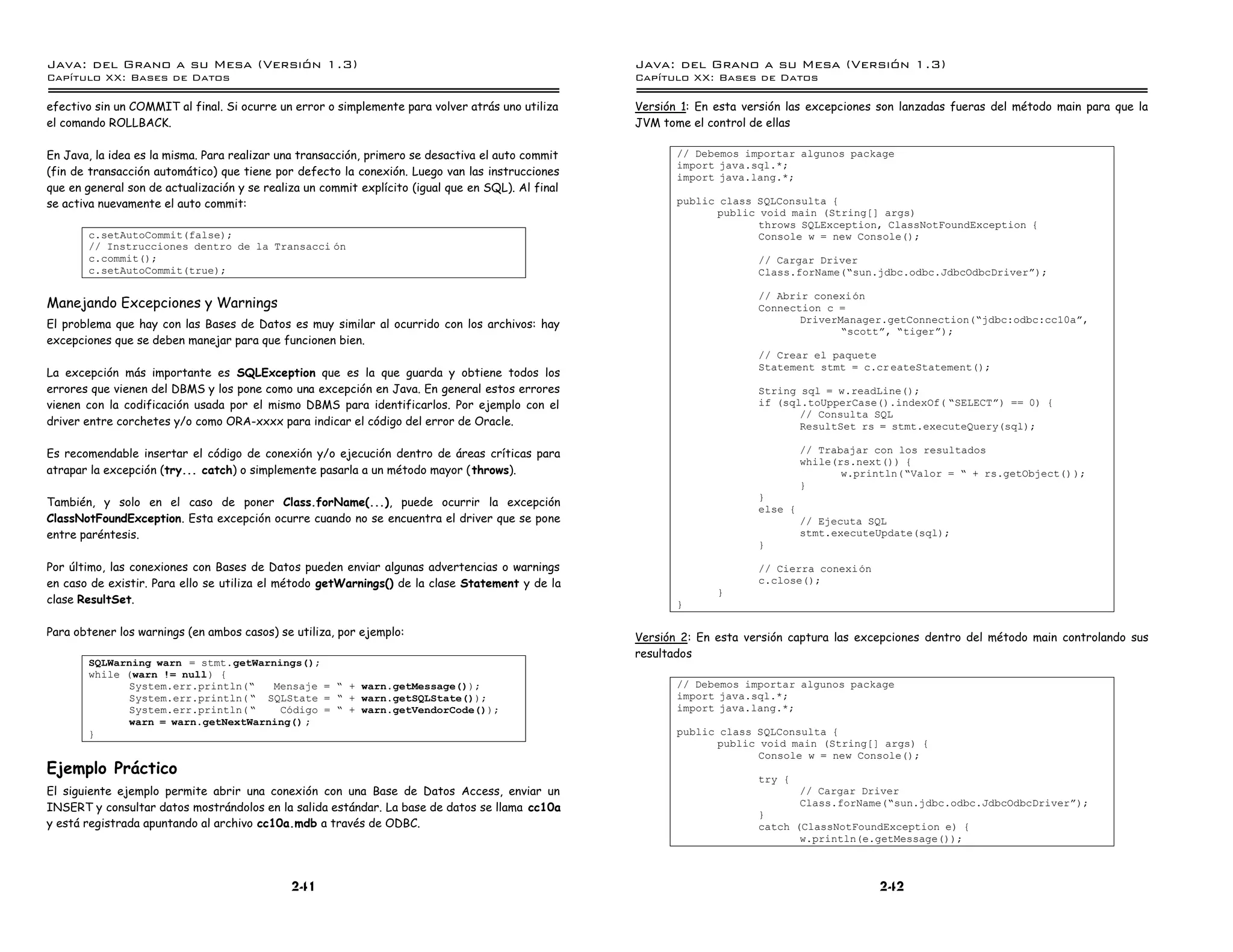 Java: del Grano a su Mesa (Versio n 1.3)                                                            Java: del Grano a su Mesa (Versio n 1.3)
Capi
   tulo XX: Bases de Datos                                                                          Capi
                                                                                                       tulo XX: Bases de Datos

efectivo sin un COMMIT al final. Si ocurre un error o simplemente para volver atrás uno utiliza     Versión 1: En esta versión las excepciones son lanzadas fueras del método main para que la
el comando ROLLBACK.                                                                                JVM tome el control de ellas

En Java, la idea es la misma. Para realizar una transacción, primero se desactiva el auto commit           // Debemos importar algunos package
                                                                                                           import java.sql.*;
(fin de transacción automático) que tiene por defecto la conexión. Luego van las instrucciones             import java.lang.*;
que en general son de actualización y se realiza un commit explícito (igual que en SQL). Al final
se activa nuevamente el auto commit:                                                                       public class SQLConsulta {
                                                                                                                 public void main (String[] args)
                                                                                                                        throws SQLException, ClassNotFoundException {
       c.setAutoCommit(false);                                                                                          Console w = new Console();
       // Instrucciones dentro de la Transacci on
       c.commit();                                                                                                       // Cargar Driver
       c.setAutoCommit(true);                                                                                            Class.forName(”sun.jdbc.odbc.JdbcOdbcDriverá);

                                                                                                                         // Abrir conexion
Manejando Excepciones y Warnings                                                                                         Connection c =
El problema que hay con las Bases de Datos es muy similar al ocurrido con los archivos: hay                                     DriverManager.getConnection(”jdbc:odbc:cc10aá,
                                                                                                                                       ”scottá, ”tigerá);
excepciones que se deben manejar para que funcionen bien.
                                                                                                                         // Crear el paquete
                                                                                                                         Statement stmt = c.cr eateStatement();
La excepción más importante es SQLException que es la que guarda y obtiene todos los
errores que vienen del DBMS y los pone como una excepción en Java. En general estos errores                              String sql = w.readLine();
vienen con la codificación usada por el mismo DBMS para identificarlos. Por ejemplo con el                               if (sql.toUpperCase().indexOf( ”SELECTá) == 0) {
                                                                                                                                // Consulta SQL
driver entre corchetes y/o como ORA-xxxx para indicar el código del error de Oracle.                                            ResultSet rs = stmt.executeQuery(sql);

Es recomendable insertar el código de conexión y/o ejecución dentro de áreas críticas para                                        // Trabajar con los resultados
                                                                                                                                  while(rs.next()) {
atrapar la excepción (try... catch) o simplemente pasarla a un método mayor ( throws).                                                   w.println(”Valor = ” + rs.getObject() );
                                                                                                                                  }
                                                                                                                         }
También, y solo en el caso de poner Class.forName(...), puede ocurrir la excepción
                                                                                                                         else {
ClassNotFoundException. Esta excepción ocurre cuando no se encuentra el driver que se pone                                        // Ejecuta SQL
entre paréntesis.                                                                                                                 stmt.executeUpdate(sql);
                                                                                                                         }

Por último, las conexiones con Bases de Datos pueden enviar algunas advertencias o warnings                              // Cierra conexion
en caso de existir. Para ello se utiliza el método getWarnings() de la clase Statement y de la                           c.close();
                                                                                                                  }
clase ResultSet.                                                                                           }

Para obtener los warnings (en ambos casos) se utiliza, por ejemplo:                                 Versión 2: En esta versión captura las excepciones dentro del método main controlando sus
                                                                                                    resultados
       SQLWarning warn = stmt.getWarnings();
       while (warn != null) {
             System.err.println(”   Mensaje = ” + warn.getMessage());                                      // Debemos importar algunos package
             System.err.println( ” SQLState = ” + warn.getSQLState());                                     import java.sql.*;
             System.err.println( ”    Codigo = ” + warn.getVendorCode());                                  import java.lang.*;
             warn = warn.getNextWarning() ;
       }                                                                                                   public class SQLConsulta {
                                                                                                                 public void main (String[] args) {
                                                                                                                        Console w = new Console();
Ejemplo Práctico
                                                                                                                         try {
El siguiente ejemplo permite abrir una conexión con una Base de Datos Access, enviar un                                           // Cargar Driver
INSERT y consultar datos mostrándolos en la salida estándar. La base de datos se llama cc10a                                      Class.forName(”sun.jdbc.odbc.JdbcOdbcDriverá);
                                                                                                                         }
y está registrada apuntando al archivo cc10a.mdb a través de ODBC.                                                       catch (ClassNotFoundException e) {
                                                                                                                                w.println(e.getMessage());



                                              241                                                                                              242
 