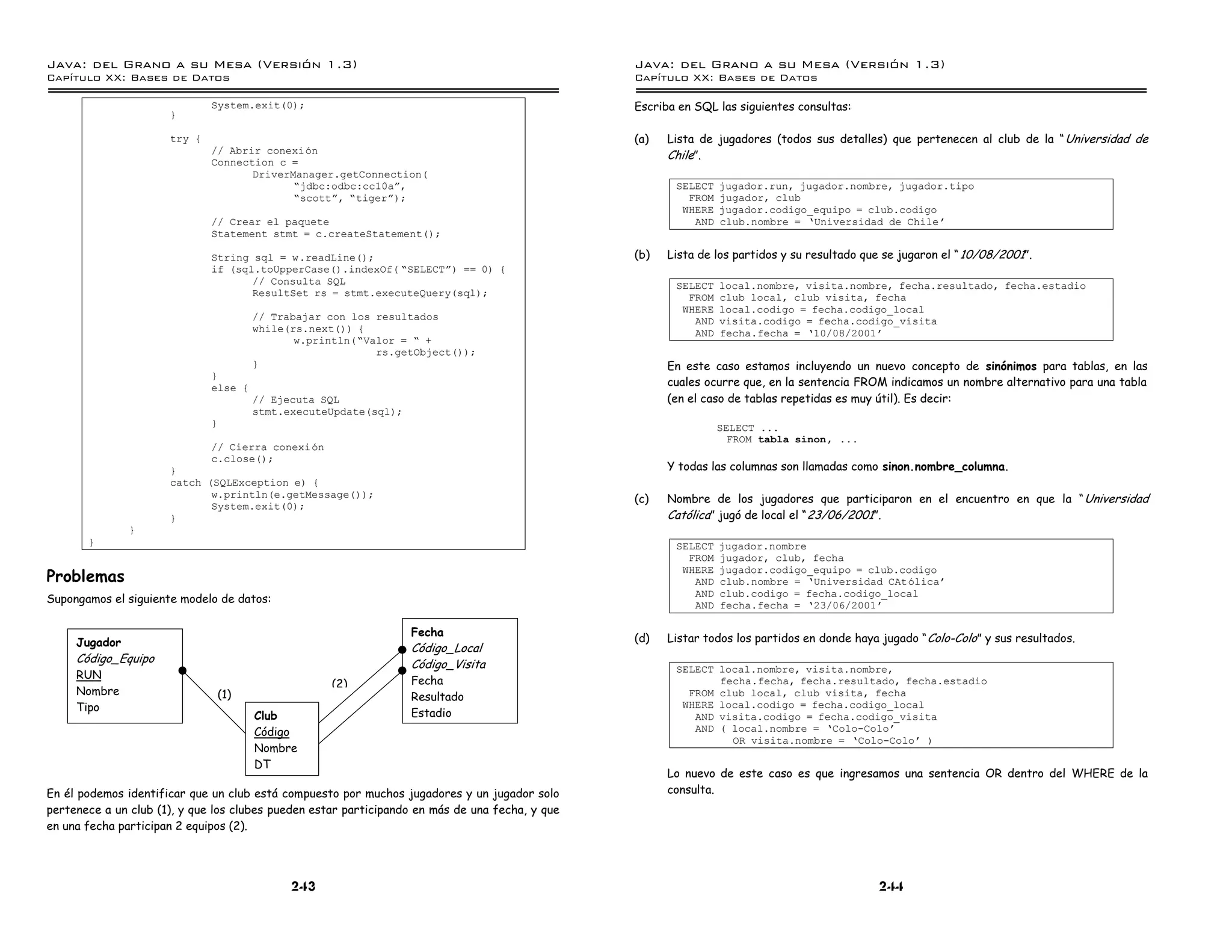 Java: del Grano a su Mesa (Versio n 1.3)                                                         Java: del Grano a su Mesa (Versio n 1.3)
Capi
   tulo XX: Bases de Datos                                                                       Capi
                                                                                                    tulo XX: Bases de Datos

                              System.exit(0);                                                    Escriba en SQL las siguientes consultas:
                      }

                      try {                                                                      (a)   Lista de jugadores (todos sus detalles) que pertenecen al club de la “ Universidad de
                              // Abrir conexion
                                                                                                       Chile”.
                              Connection c =
                                     DriverManager.getConnection(
                                            ”jdbc:odbc:cc10aá,                                          SELECT   jugador.run, jugador.nombre, jugador.tipo
                                            ”scottá, ”tigerá);                                            FROM   jugador, club
                                                                                                         WHERE   jugador.codigo_equipo = club.codigo
                              // Crear el paquete                                                          AND   club.nombre = ’Universidad de Chile
                              Statement stmt = c.createStatement();

                              String sql = w.readLine();                                         (b)   Lista de los partidos y su resultado que se jugaron el “ 10/08/2001”.
                              if (sql.toUpperCase().indexOf( ”SELECTá) == 0) {
                                     // Consulta SQL                                                    SELECT   local.nombre, visita.nombre, fecha.resultado, fecha.estadio
                                     ResultSet rs = stmt.executeQuery(sql);                               FROM   club local, club visita, fecha
                                                                                                         WHERE   local.codigo = fecha.codigo_local
                                        // Trabajar con los resultados                                     AND   visita.codigo = fecha.codigo_visita
                                        while(rs.next()) {                                                 AND   fecha.fecha = ’10/08/2001
                                               w.println(”Valor = ” +
                                                            rs.getObject());
                                        }                                                              En este caso estamos incluyendo un nuevo concepto de sinónimos para tablas, en las
                              }
                              else {                                                                   cuales ocurre que, en la sentencia FROM indicamos un nombre alternativo para una tabla
                                        // Ejecuta SQL                                                 (en el caso de tablas repetidas es muy útil). Es decir:
                                        stmt.executeUpdate(sql);
                              }                                                                                  SELECT ...
                                                                                                                   FROM tabla sinon, ...
                              // Cierra conexion
                              c.close();
                      }                                                                                Y todas las columnas son llamadas como sinon.nombre_columna.
                      catch (SQLException e) {
                             w.println(e.getMessage());                                          (c)   Nombre de los jugadores que participaron en el encuentro en que la “ Universidad
                             System.exit(0);
                      }                                                                                Católica” jugó de local el “ 23/06/2001”.
               }
       }                                                                                                SELECT   jugador.nombre
                                                                                                          FROM   jugador, club, fecha
Problemas
                                                                                                         WHERE   jugador.codigo_equipo = club.codigo
                                                                                                           AND   club.nombre = ’Universidad CAtolica
                                                                                                           AND   club.codigo = fecha.codigo_local
Supongamos el siguiente modelo de datos:                                                                   AND   fecha.fecha = ’23/06/2001

                                                                   Fecha
     Jugador                                                                                     (d)   Listar todos los partidos en donde haya jugado “ Colo-Colo ” y sus resultados.
                                                                   Código_Local
     Código_Equipo                                                 Código_Visita                        SELECT local.nombre, visita.nombre,
     RUN                                                           Fecha
                                                    (2)                                                        fecha.fecha, fecha.resultado, fecha.estadio
     Nombre                       (1)                              Resultado                              FROM club local, club visita, fecha
     Tipo                                                                                                WHERE local.codigo = fecha.codigo_local
                                        Club                       Estadio                                 AND visita.codigo = fecha.codigo_visita
                                        Código                                                             AND ( local.nombre = ’Colo-Colo
                                                                                                                 OR visita.nombre = ’Colo-Colo )
                                        Nombre
                                        DT
                                                                                                       Lo nuevo de este caso es que ingresamos una sentencia OR dentro del WHERE de la
En él podemos identificar que un club está compuesto por muchos jugadores y un jugador solo            consulta.
pertenece a un club (1), y que los clubes pueden estar participando en más de una fecha, y que
en una fecha participan 2 equipos (2).




                                              243                                                                                              244
 