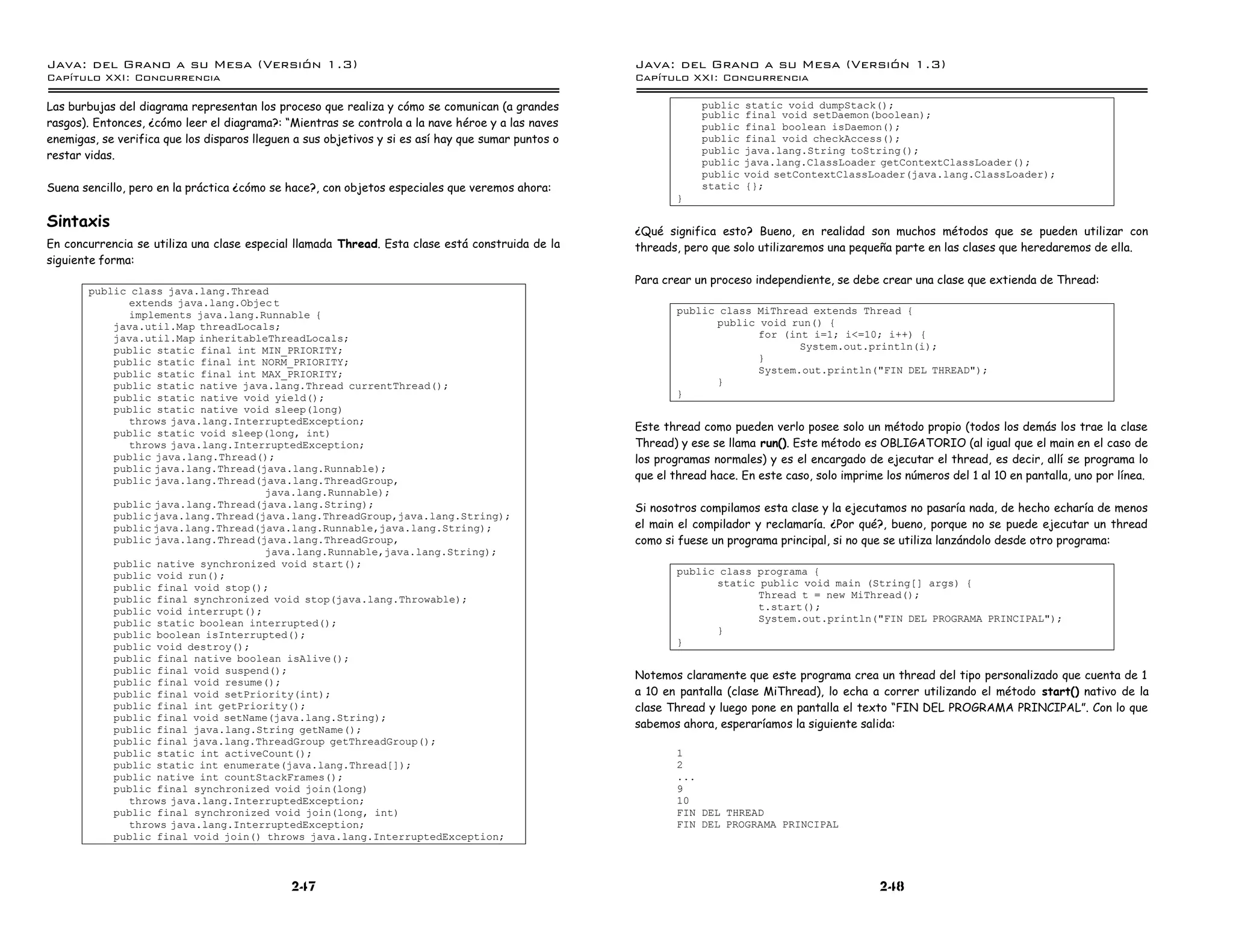 Java: del Grano a su Mesa (Versio n 1.3)                                                            Java: del Grano a su Mesa (Versio n 1.3)
Capi
   tulo XXI: Concurrencia                                                                           Capi
                                                                                                       tulo XXI: Concurrencia

Las burbujas del diagrama representan los proceso que realiza y cómo se comunican (a grandes                    public   static void dumpStack();
                                                                                                                public   final void setDaemon(boolean);
rasgos). Entonces, ¿cómo leer el diagrama?: “Mientras se controla a la nave héroe y a las naves                 public   final boolean isDaemon();
enemigas, se verifica que los disparos lleguen a sus objetivos y si es así hay que sumar puntos o               public   final void checkAccess();
                                                                                                                public   java.lang.String toString();
restar vidas.
                                                                                                                public   java.lang.ClassLoader getContextClassLoader();
                                                                                                                public   void setContextClassLoader(java.lang.ClassLoader);
Suena sencillo, pero en la práctica ¿cómo se hace?, con objetos especiales que veremos ahora:                   static   {};
                                                                                                           }

Sintaxis
                                                                                                    ¿Qué significa esto? Bueno, en realidad son muchos métodos que se pueden utilizar con
En concurrencia se utiliza una clase especial llamada Thread. Esta clase está construida de la      threads, pero que solo utilizaremos una pequeña parte en las clases que heredaremos de ella.
siguiente forma:
                                                                                                    Para crear un proceso independiente, se debe crear una clase que extienda de Thread:
       public class java.lang.Thread
              extends java.lang.Objec t
              implements java.lang.Runnable {                                                              public class MiThread extends Thread {
           java.util.Map threadLocals;                                                                           public void run() {
           java.util.Map inheritableThreadLocals;                                                                       for (int i=1; i<=10; i++) {
           public static final int MIN_PRIORITY;                                                                               System.out.println(i);
           public static final int NORM_PRIORITY;                                                                       }
           public static final int MAX_PRIORITY;                                                                        System.out.println("FIN DEL THREAD");
           public static native java.lang.Thread currentThread();                                                }
           public static native void yield();                                                              }
           public static native void sleep(long)
              throws java.lang.InterruptedException;
                                                                                                    Este thread como pueden verlo posee solo un método propio (todos los demás los trae la clase
           public static void sleep(long, int)
              throws java.lang.InterruptedException;                                                Thread) y ese se llama run(). Este método es OBLIGATORIO (al igual que el main en el caso de
           public java.lang.Thread();                                                               los programas normales) y es el encargado de ejecutar el thread, es decir, allí se programa lo
           public java.lang.Thread(java.lang.Runnable);
           public java.lang.Thread(java.lang.ThreadGroup,                                           que el thread hace. En este caso, solo imprime los números del 1 al 10 en pantalla, uno por línea.
                                    java.lang.Runnable);
           public java.lang.Thread(java.lang.String);                                               Si nosotros compilamos esta clase y la ejecutamos no pasaría nada, de hecho echaría de menos
           public java.lang.Thread(java.lang.ThreadGroup,java.lang.String);
           public java.lang.Thread(java.lang.Runnable,java.lang.String);                            el main el compilador y reclamaría. ¿Por qué?, bueno, porque no se puede ejecutar un thread
           public java.lang.Thread(java.lang.ThreadGroup,                                           como si fuese un programa principal, si no que se utiliza lanzándolo desde otro programa:
                                    java.lang.Runnable,java.lang.String);
           public native synchronized void start();
           public void run();                                                                              public class programa {
           public final void stop();                                                                             static public void main (String[] args) {
           public final synchronized void stop(java.lang.Throwable);                                                    Thread t = new MiThread();
           public void interrupt();                                                                                     t.start();
           public static boolean interrupted();                                                                         System.out.println("FIN DEL PROGRAMA PRINCIPAL");
           public boolean isInterrupted();                                                                       }
           public void destroy();                                                                          }
           public final native boolean isAlive();
           public final void suspend();
                                                                                                    Notemos claramente que este programa crea un thread del tipo personalizado que cuenta de 1
           public final void resume();
           public final void setPriority(int);                                                      a 10 en pantalla (clase MiThread), lo echa a correr utilizando el método start() nativo de la
           public final int getPriority();                                                          clase Thread y luego pone en pantalla el texto “FIN DEL PROGRAMA PRINCIPAL”. Con lo que
           public final void setName(java.lang.String);
           public final java.lang.String getName();                                                 sabemos ahora, esperaríamos la siguiente salida:
           public final java.lang.ThreadGroup getThreadGroup();
           public static int activeCount();                                                                1
           public static int enumerate(java.lang.Thread[]);                                                2
           public native int countStackFrames();                                                           ...
           public final synchronized void join(long)                                                       9
              throws java.lang.InterruptedException;                                                       10
           public final synchronized void join(long, int)                                                  FIN DEL THREAD
              throws java.lang.InterruptedException;                                                       FIN DEL PROGRAMA PRINCIPAL
           public final void join() throws java.lang.InterruptedException;



                                              247                                                                                                 248
 