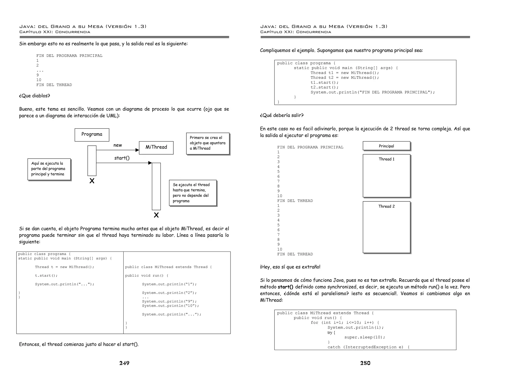 Java: del Grano a su Mesa (Versio n 1.3)                                                                Java: del Grano a su Mesa (Versio n 1.3)
Capi
   tulo XXI: Concurrencia                                                                               Capi
                                                                                                           tulo XXI: Concurrencia

Sin embargo esto no es realmente lo que pasa, y la salida real es la siguiente:
                                                                                                        Compliquemos el ejemplo. Supongamos que nuestro programa principal sea:
        FIN DEL PROGRAMA PRINCIPAL
        1
                                                                                                               public class programa {
        2
                                                                                                                     static public void main (String[] args) {
        ...
                                                                                                                            Thread t1 = new MiThread();
        9
                                                                                                                            Thread t2 = new MiThread();
        10
                                                                                                                            t1.start();
        FIN DEL THREAD
                                                                                                                            t2.start();
                                                                                                                            System.out.println("FIN DEL PROGRAMA PRINCIPAL");
¿Que diablos?                                                                                                        }
                                                                                                               }
Bueno, este tema es sencillo. Veamos con un diagrama de proceso lo que ocurre (ojo que se
parece a un diagrama de interacción de UML):                                                            ¿Qué debería salir?

                                                                                                        En este caso no es facil adivinarlo, porque la ejecución de 2 thread se torna compleja. Así que
                             Programa                                                                   la salida al ejecutar el programa es:
                                                                                  Primero se crea el
                                                                                  objeto que apuntara
                                            new            MiThread                                            FIN DEL PROGRAMA PRINCIPAL                    Principal
                                                                                  a MiThread
                                                                                                               1
                                            start()                                                            2
                                                                                                                                                             Thread 1
     Aquí se ejecuta la                                                                                        3
     parte del programa
                                                                                                               4
                                                                                                               5
     principal y termina
                                                                                                               6
                                X                                       Se ejecuta el thread
                                                                                                               7
                                                                                                               8
                                                                        hasta que termina,                     9
                                                                        pero no depende del                    10
                                                                        programa                               FIN DEL THREAD
                                                                                                               1                                             Thread 2
                                                                                                               2
                                                               X                                               3
                                                                                                               4
                                                                                                               5
Si se dan cuenta, el objeto Programa termina mucho antes que el objeto MiThread, es decir el                   6
programa puede terminar sin que el thread haya terminado su labor. Línea a línea pasaría lo                    7
                                                                                                               8
siguiente:                                                                                                     9
                                                                                                               10
public class programa {                                                                                        FIN DEL THREAD
static public void main (String[] args) {

       Thread t = new MiThread();                 public class MiThread extends Thread {                ¡Hey, eso sí que es extraño!
       t.start();                                 public void run() {
                                                                                                        Si lo pensamos de cómo funciona Java, pues no es tan extraño. Recuerda que el thread posee el
       System.out.println("...");                         System.out.println(”1á);
                                                                                                        método start() definido como synchronized, es decir, se ejecuta un método run() a la vez. Pero
}                                                         System.out.println(”2á);                      entonces, ¿dónde está el paralelismo? ¡esto es secuencial!. Veamos si cambiamos algo en
}                                                         ...
                                                          System.out.println(”9á);                      MiThread:
                                                          System.out.println(”10á);

                                                          System.out.println("...á);                           public class MiThread extends Thread {
                                                                                                                     public void run() {
                                                  }                                                                         for (int i=1; i<=10; i++) {
                                                  }                                                                                System.out.println(i);
                                                                                                                                   try {
                                                                                                                                          super.sleep(10);
                                                                                                                                   }
Entonces, el thread comienza justo al hacer el start().                                                                            catch (InterruptedException e) {


                                              249                                                                                                    250
 