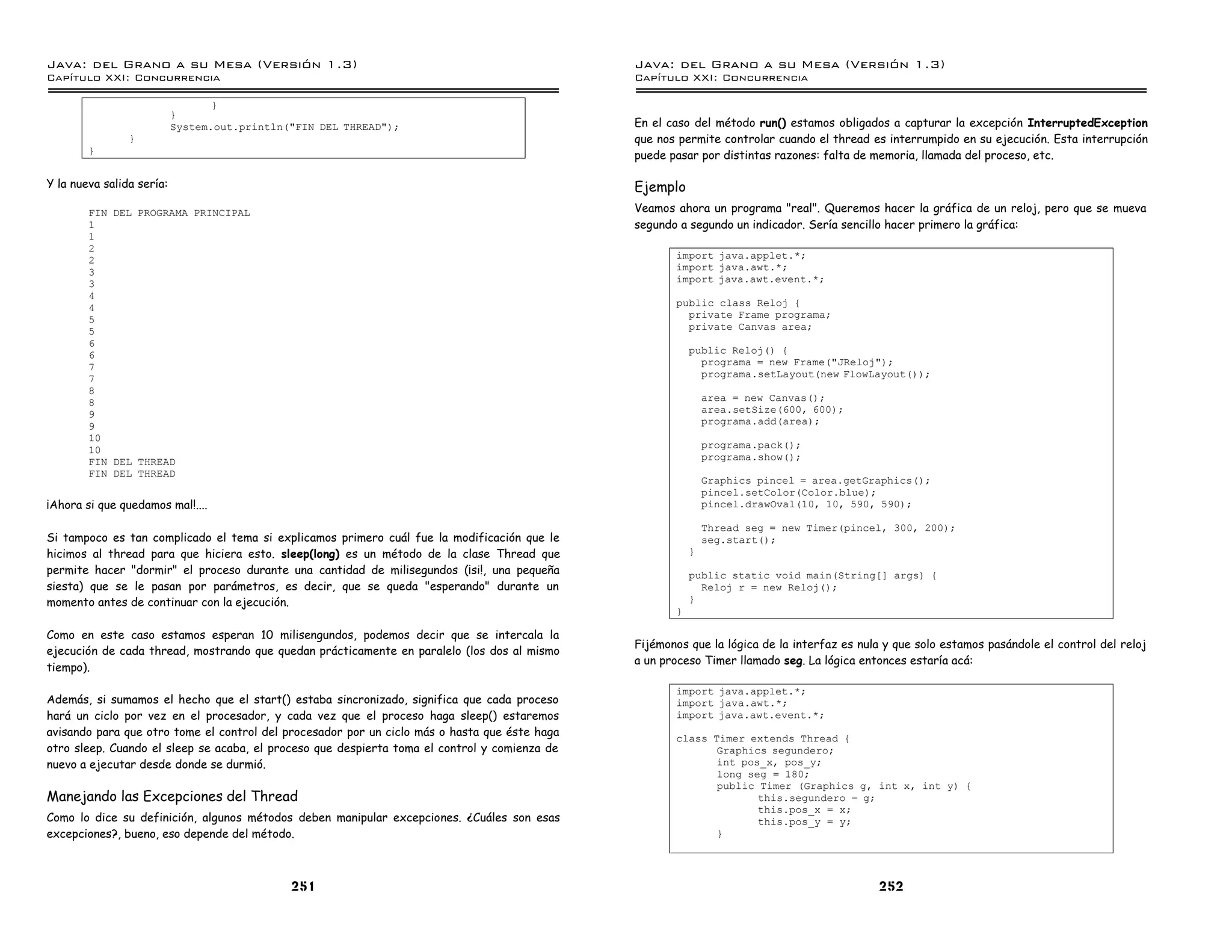Java: del Grano a su Mesa (Versio n 1.3)                                                       Java: del Grano a su Mesa (Versio n 1.3)
Capi
   tulo XXI: Concurrencia                                                                      Capi
                                                                                                  tulo XXI: Concurrencia

                                  }
                           }
                           System.out.println("FIN DEL THREAD");                               En el caso del método run() estamos obligados a capturar la excepción InterruptedException
                }                                                                              que nos permite controlar cuando el thread es interrumpido en su ejecución. Esta interrupción
        }                                                                                      puede pasar por distintas razones: falta de memoria, llamada del proceso, etc.

Y la nueva salida sería:                                                                       Ejemplo
        FIN DEL PROGRAMA PRINCIPAL                                                             Veamos ahora un programa "real". Queremos hacer la gráfica de un reloj, pero que se mueva
        1                                                                                      segundo a segundo un indicador. Sería sencillo hacer primero la gráfica:
        1
        2
        2                                                                                             import java.applet.*;
        3                                                                                             import java.awt.*;
        3                                                                                             import java.awt.event.*;
        4
        4                                                                                             public class Reloj {
        5                                                                                               private Frame programa;
        5                                                                                               private Canvas area;
        6
        6                                                                                                 public Reloj() {
        7                                                                                                   programa = new Frame("JReloj");
        7                                                                                                   programa.setLayout(new FlowLayout());
        8
        8                                                                                                     area = new Canvas();
        9                                                                                                     area.setSize(600, 600);
        9                                                                                                     programa.add(area);
        10
        10                                                                                                    programa.pack();
        FIN DEL THREAD                                                                                        programa.show();
        FIN DEL THREAD
                                                                                                              Graphics pincel = area.getGraphics();
                                                                                                              pincel.setColor(Color.blue);
¡Ahora si que quedamos mal!....                                                                               pincel.drawOval(10, 10, 590, 590);

                                                                                                              Thread seg = new Timer(pincel, 300, 200);
Si tampoco es tan complicado el tema si explicamos primero cuál fue la modificación que le                    seg.start();
hicimos al thread para que hiciera esto. sleep(long) es un método de la clase Thread que                  }
permite hacer "dormir" el proceso durante una cantidad de milisegundos (¡si!, una pequeña                 public static void main(String[] args) {
siesta) que se le pasan por parámetros, es decir, que se queda "esperando" durante un                       Reloj r = new Reloj();
momento antes de continuar con la ejecución.                                                              }
                                                                                                      }

Como en este caso estamos esperan 10 milisengundos, podemos decir que se intercala la
                                                                                               Fijémonos que la lógica de la interfaz es nula y que solo estamos pasándole el control del reloj
ejecución de cada thread, mostrando que quedan prácticamente en paralelo (los dos al mismo
                                                                                               a un proceso Timer llamado seg. La lógica entonces estaría acá:
tiempo).

                                                                                                      import java.applet.*;
Además, si sumamos el hecho que el start() estaba sincronizado, significa que cada proceso            import java.awt.*;
hará un ciclo por vez en el procesador, y cada vez que el proceso haga sleep() estaremos              import java.awt.event.*;
avisando para que otro tome el control del procesador por un ciclo más o hasta que éste haga          class Timer extends Thread {
otro sleep. Cuando el sleep se acaba, el proceso que despierta toma el control y comienza de                 Graphics segundero;
nuevo a ejecutar desde donde se durmió.                                                                      int pos_x, pos_y;
                                                                                                             long seg = 180;
                                                                                                             public Timer (Graphics g, int x, int y) {
Manejando las Excepciones del Thread                                                                                this.segundero = g;
                                                                                                                    this.pos_x = x;
Como lo dice su definición, algunos métodos deben manipular excepciones. ¿Cuáles son esas                           this.pos_y = y;
excepciones?, bueno, eso depende del método.                                                                 }




                                              251                                                                                           252
 