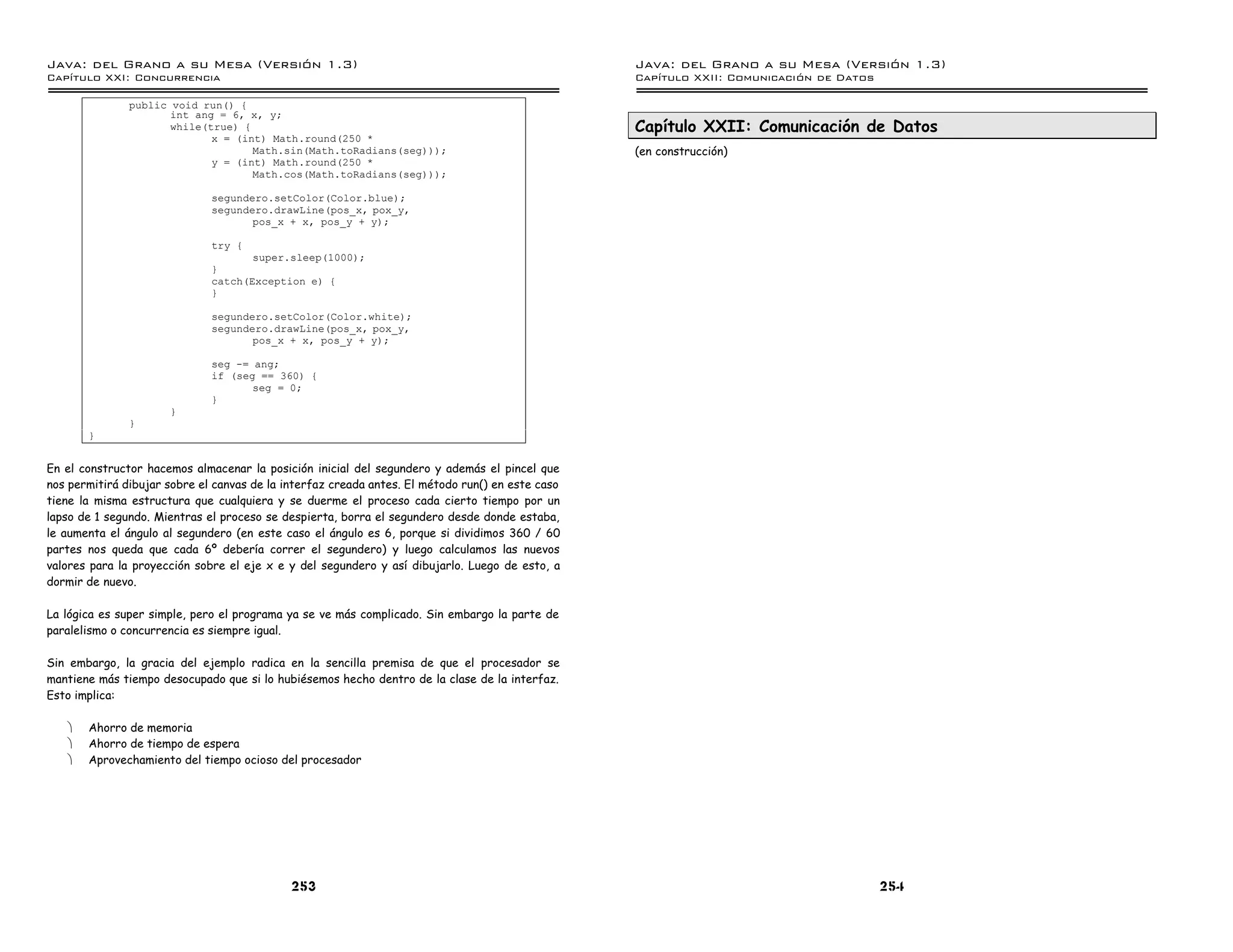 Java: del Grano a su Mesa (Versio n 1.3)                                                          Java: del Grano a su Mesa (Versio n 1.3)
Capi
   tulo XXI: Concurrencia                                                                         Capi
                                                                                                     tulo XXII: Comunicacio n de Datos

               public void run() {
                      int ang = 6, x, y;
                      while(true) {                                                               Capítulo XXII: Comunicación de Datos
                             x = (int) Math.round(250 *
                                    Math.sin(Math.toRadians(seg)));                               (en construcción)
                             y = (int) Math.round(250 *
                                    Math.cos(Math.toRadians(seg)));

                              segundero.setColor(Color.blue);
                              segundero.drawLine(pos_x, pox_y,
                                     pos_x + x, pos_y + y);

                              try {
                                     super.sleep(1000);
                              }
                              catch(Exception e) {
                              }

                              segundero.setColor(Color.white);
                              segundero.drawLine(pos_x, pox_y,
                                     pos_x + x, pos_y + y);

                              seg -= ang;
                              if (seg == 360) {
                                     seg = 0;
                              }
                      }
               }
       }


En el constructor hacemos almacenar la posición inicial del segundero y además el pincel que
nos permitirá dibujar sobre el canvas de la interfaz creada antes. El método run() en este caso
tiene la misma estructura que cualquiera y se duerme el proceso cada cierto tiempo por un
lapso de 1 segundo. Mientras el proceso se despierta, borra el segundero desde donde estaba,
le aumenta el ángulo al segundero (en este caso el ángulo es 6, porque si dividimos 360 / 60
partes nos queda que cada 6º debería correr el segundero) y luego calculamos las nuevos
valores para la proyección sobre el eje x e y del segundero y así dibujarlo. Luego de esto, a
dormir de nuevo.

La lógica es super simple, pero el programa ya se ve más complicado. Sin embargo la parte de
paralelismo o concurrencia es siempre igual.

Sin embargo, la gracia del ejemplo radica en la sencilla premisa de que el procesador se
mantiene más tiempo desocupado que si lo hubiésemos hecho dentro de la clase de la interfaz.
Esto implica:

   ·   Ahorro de memoria
   ·   Ahorro de tiempo de espera
   ·   Aprovechamiento del tiempo ocioso del procesador




                                             253                                                                                         254
 