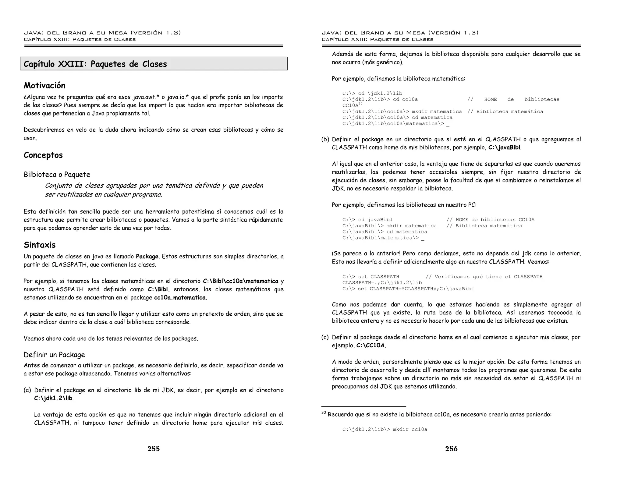Java: del Grano a su Mesa (Versio n 1.3)                                                            Java: del Grano a su Mesa (Versio n 1.3)
Capi
   tulo XXIII: Paquetes de Clases                                                                   Capi
                                                                                                       tulo XXIII: Paquetes de Clases

                                                                                                          Además de esta forma, dejamos la biblioteca disponible para cualquier desarrollo que se
Capítulo XXIII: Paquetes de Clases                                                                        nos ocurra (más genérico).

                                                                                                          Por ejemplo, definamos la biblioteca matemática:
Motivación
                                                                                                              C:> cd jdk1.2lib
¿Alguna vez te preguntas qué era esos java.awt.* o java.io.* que el profe ponía en los imports                C:jdk1.2lib> cd cc10a               //   HOME    de   bibliotecas
de las clases? Pues siempre se decía que los import lo que hacían era importar bibliotecas de                 CC10A30
clases que pertenecían a Java propiamente tal.                                                                C:jdk1.2libcc10a> mkdir matematica // Biblioteca matematica
                                                                                                              C:jdk1.2libcc10a> cd matematica
                                                                                                              C:jdk1.2libcc10amatematica> _
Descubriremos en velo de la duda ahora indicando cómo se crean esas bibliotecas y cómo se
usan.                                                                                               (b) Definir el package en un directorio que si esté en el CLASSPATH o que agreguemos al
                                                                                                        CLASSPATH como home de mis bibliotecas, por ejemplo, C:javaBibl.
Conceptos
                                                                                                          Al igual que en el anterior caso, la ventaja que tiene de separarlas es que cuando queremos
Bilbioteca o Paquete                                                                                      reutilizarlas, las podemos tener accesibles siempre, sin fijar nuestro directorio de
                                                                                                          ejecución de clases, sin embargo, posee la facultad de que si cambiamos o reinstalamos el
       Conjunto de clases agrupadas por una temática definida y que pueden                                JDK, no es necesario respaldar la bilbioteca.
       ser reutilizadas en cualquier programa.
                                                                                                          Por ejemplo, definamos las bibliotecas en nuestro PC:
Esta definición tan sencilla puede ser una herramienta potentísima si conocemos cuál es la
estructura que permite crear bilbiotecas o paquetes. Vamos a la parte sintáctica rápidamente                  C:> cd javaBibl                      // HOME de bibliotecas CC10A
                                                                                                              C:javaBibl> mkdir matematica        // Biblioteca matem atica
para que podamos aprender esto de una vez por todas.
                                                                                                              C:javaBibl> cd matematica
                                                                                                              C:javaBiblmatematica> _
Sintaxis
Un paquete de clases en java es llamado Package. Estas estructuras son simples directorios, a             ¡Se parece a lo anterior! Pero como decíamos, esto no depende del jdk como lo anterior.
partir del CLASSPATH, que contienen las clases.                                                           Esto nos llevaría a definir adicionalmente algo en nuestro CLASSPATH. Veamos:

                                                                                                              C:> set CLASSPATH         // Verificamos qu e tiene el CLASSPATH
Por ejemplo, si tenemos las clases matemáticas en el directorio C:Biblcc10amatematica y                    CLASSPATH=.;C:jdk1.2lib
nuestro CLASSPATH está definido como C:Bibl, entonces, las clases matemáticas que                            C:> set CLASSPATH=%CLASSPATH%;C:javaBibl
estamos utilizando se encuentran en el package cc10a.matematica.
                                                                                                          Como nos podemos dar cuenta, lo que estamos haciendo es simplemente agregar al
A pesar de esto, no es tan sencillo llegar y utilizar esto como un pretexto de orden, sino que se         CLASSPATH que ya existe, la ruta base de la biblioteca. Así usaremos toooooda la
debe indicar dentro de la clase a cuál biblioteca corresponde.                                            bilbioteca entera y no es necesario hacerlo por cada una de las bilbiotecas que existan.


Veamos ahora cada uno de los temas relevantes de los packages.                                      (c) Definir el package desde el directorio home en el cual comienzo a ejecutar mis clases, por
                                                                                                        ejemplo, C:CC10A.
Definir un Package
                                                                                                          A modo de orden, personalmente pienso que es la mejor opción. De esta forma tenemos un
Antes de comenzar a utilizar un package, es necesario definirlo, es decir, especificar donde va
                                                                                                          directorio de desarrollo y desde allí montamos todos los programas que queramos. De esta
a estar ese package almacenado. Tenemos varias alternativas:
                                                                                                          forma trabajamos sobre un directorio no más sin necesidad de setar el CLASSPATH ni
                                                                                                          preocuparnos del JDK que estemos utilizando.
(a) Definir el package en el directorio lib de mi JDK, es decir, por ejemplo en el directorio
    C:jdk1.2lib.

                                                                                                    30
   La ventaja de esta opción es que no tenemos que incluir ningún directorio adicional en el             Recuerda que si no existe la bilbioteca cc10a, es necesario crearla antes poniendo:
   CLASSPATH, ni tampoco tener definido un directorio home para ejecutar mis clases.
                                                                                                              C:jdk1.2lib> mkdir cc10a


                                              255                                                                                                   256
 