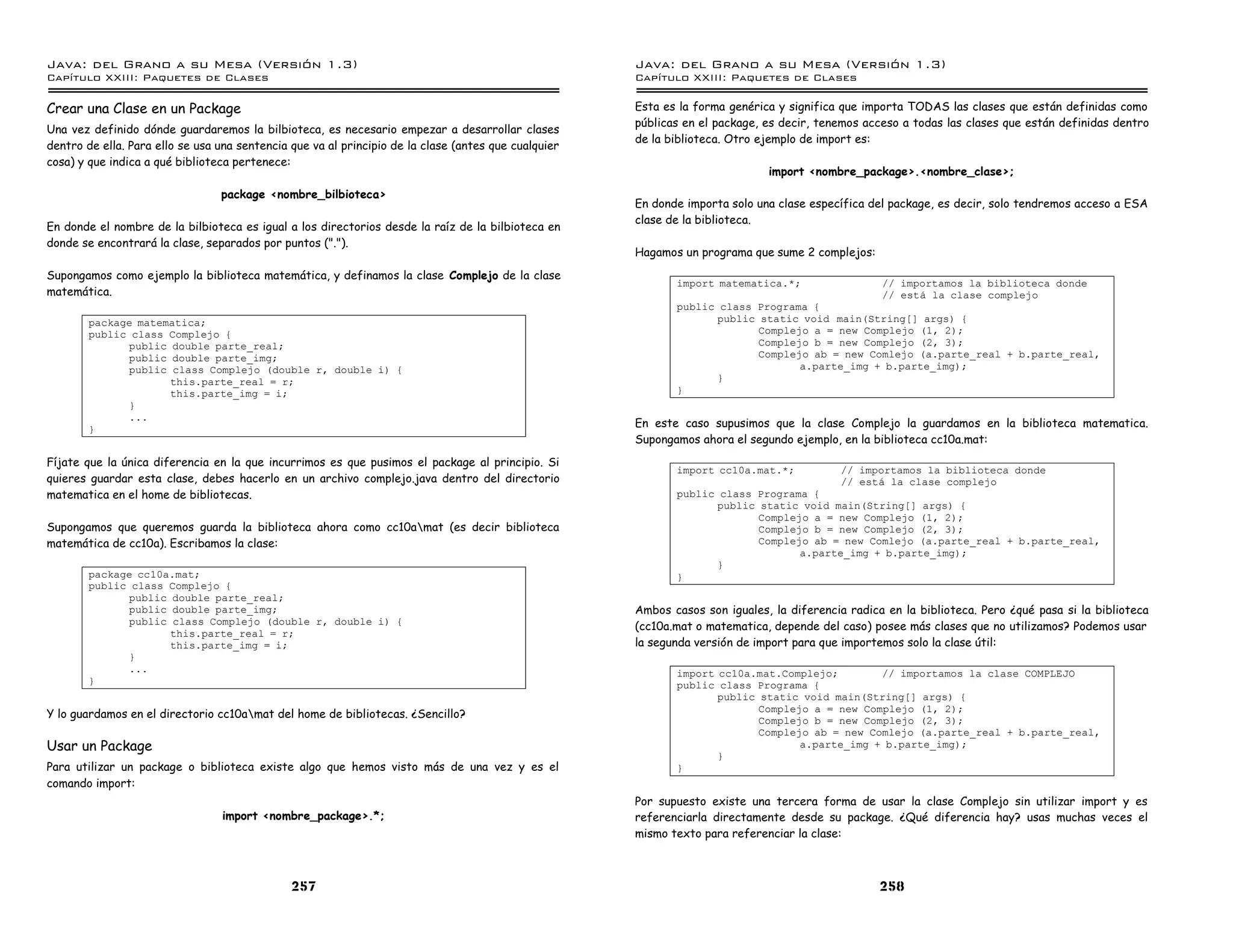 Java: del Grano a su Mesa (Versio n 1.3)                                                              Java: del Grano a su Mesa (Versio n 1.3)
Capi
   tulo XXIII: Paquetes de Clases                                                                     Capi
                                                                                                         tulo XXIII: Paquetes de Clases

Crear una Clase en un Package                                                                         Esta es la forma genérica y significa que importa TODAS las clases que están definidas como
                                                                                                      públicas en el package, es decir, tenemos acceso a todas las clases que están definidas dentro
Una vez definido dónde guardaremos la bilbioteca, es necesario empezar a desarrollar clases
                                                                                                      de la biblioteca. Otro ejemplo de import es:
dentro de ella. Para ello se usa una sentencia que va al principio de la clase (antes que cualquier
cosa) y que indica a qué biblioteca pertenece:
                                                                                                                              import <nombre_package>.<nombre_clase>;
                                 package <nombre_bilbioteca>
                                                                                                      En donde importa solo una clase específica del package, es decir, solo tendremos acceso a ESA
                                                                                                      clase de la biblioteca.
En donde el nombre de la bilbioteca es igual a los directorios desde la raíz de la bilbioteca en
donde se encontrará la clase, separados por puntos (".").
                                                                                                      Hagamos un programa que sume 2 complejos:
Supongamos como ejemplo la biblioteca matemática, y definamos la clase Complejo de la clase
                                                                                                             import matematica.*;             // importamos la biblioteca donde
matemática.                                                                                                                                   // esta la clase complejo
                                                                                                             public class Programa {
        package matematica;                                                                                        public static void main(String[] args) {
        public class Complejo {                                                                                           Complejo a = new Complejo (1, 2);
              public double parte_real;                                                                                   Complejo b = new Complejo (2, 3);
              public double parte_img;                                                                                    Complejo ab = new Comlejo (a.parte_real + b.parte_real,
              public class Complejo (double r, double i) {                                                                       a.parte_img + b.parte_img);
                     this.parte_real = r;                                                                          }
                     this.parte_img = i;                                                                     }
              }
              ...
        }
                                                                                                      En este caso supusimos que la clase Complejo la guardamos en la biblioteca matematica.
                                                                                                      Supongamos ahora el segundo ejemplo, en la biblioteca cc10a.mat:
Fíjate que la única diferencia en la que incurrimos es que pusimos el package al principio. Si
                                                                                                             import cc10a.mat.*;        // importamos la biblioteca donde
quieres guardar esta clase, debes hacerlo en un archivo complejo.java dentro del directorio                                             // esta la clase complejo
matematica en el home de bibliotecas.                                                                        public class Programa {
                                                                                                                   public static void main(String[] args) {
                                                                                                                          Complejo a = new Complejo (1, 2);
Supongamos que queremos guarda la biblioteca ahora como cc10amat (es decir biblioteca                                    Complejo b = new Complejo (2, 3);
matemática de cc10a). Escribamos la clase:                                                                                Complejo ab = new Comlejo (a.parte_real + b.parte_real,
                                                                                                                                 a.parte_img + b.parte_img);
                                                                                                                   }
        package cc10a.mat;                                                                                   }
        public class Complejo {
              public double parte_real;
              public double parte_img;                                                                Ambos casos son iguales, la diferencia radica en la biblioteca. Pero ¿qué pasa si la biblioteca
              public class Complejo (double r, double i) {
                                                                                                      (cc10a.mat o matematica, depende del caso) posee más clases que no utilizamos? Podemos usar
                     this.parte_real = r;
                     this.parte_img = i;                                                              la segunda versión de import para que importemos solo la clase útil:
              }
              ...                                                                                            import cc10a.mat.Complejo;        // importamos la clase COMPLEJO
        }                                                                                                    public class Programa {
                                                                                                                    public static void main(String[] args) {
                                                                                                                           Complejo a = new Complejo (1, 2);
Y lo guardamos en el directorio cc10amat del home de bibliotecas. ¿Sencillo?
                                                                                                                           Complejo b = new Complejo (2, 3);
                                                                                                                           Complejo ab = new Comlejo (a.parte_real + b.parte_real,
Usar un Package                                                                                                                   a.parte_img + b.parte_img);
                                                                                                                    }
Para utilizar un package o biblioteca existe algo que hemos visto más de una vez y es el                     }
comando import:
                                                                                                      Por supuesto existe una tercera forma de usar la clase Complejo sin utilizar import y es
                                 import <nombre_package>.*;                                           referenciarla directamente desde su package. ¿Qué diferencia hay? usas muchas veces el
                                                                                                      mismo texto para referenciar la clase:



                                               257                                                                                                 258
 