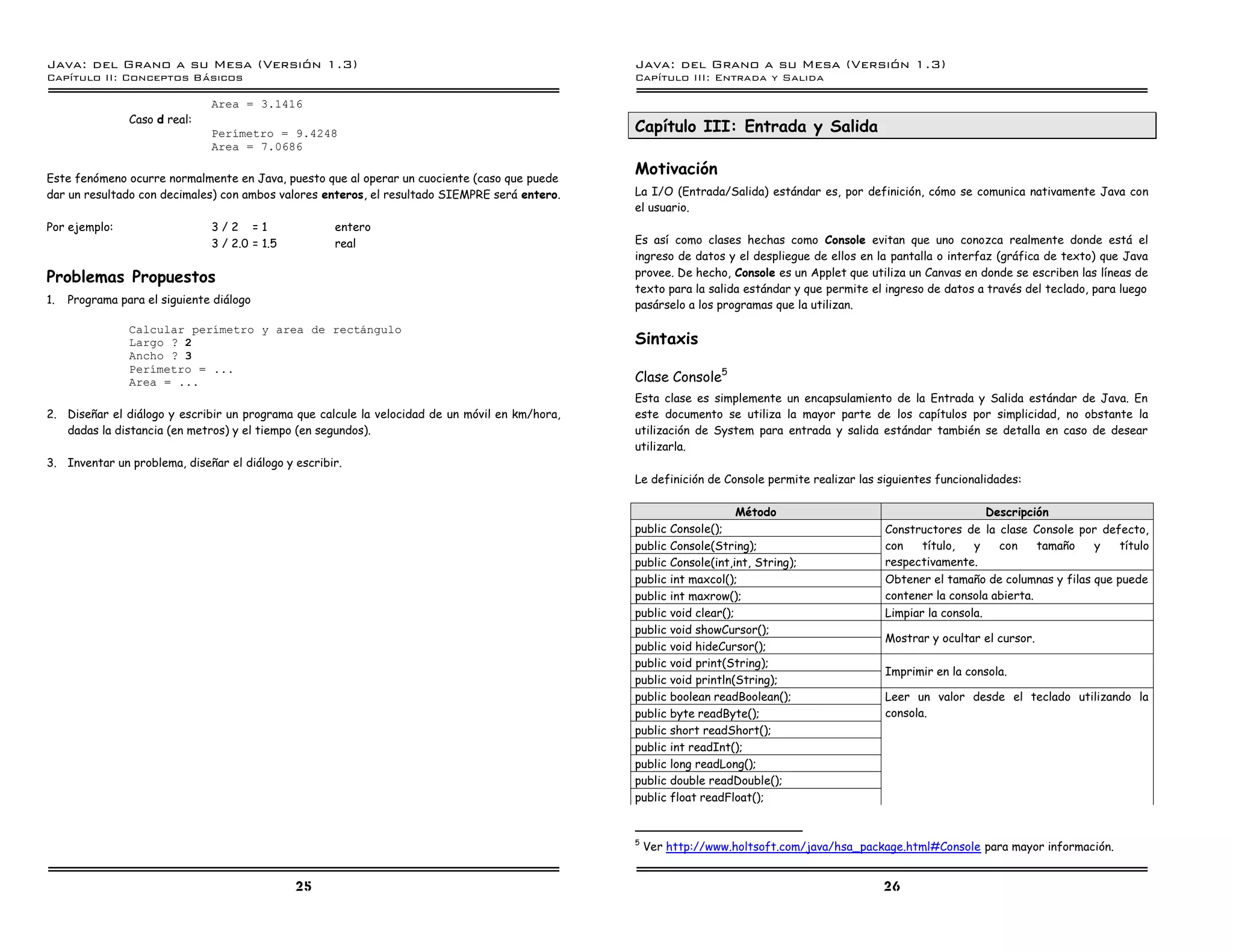 Java: del Grano a su Mesa (Versio n 1.3)                                                        Java: del Grano a su Mesa (Versio n 1.3)
Capi
   tulo II: Conceptos Basicos                                                                   Capi
                                                                                                   tulo III: Entrada y Salida

                               Area = 3.1416
                Caso d real:
                               Perımetro = 9.4248                                               Capítulo III: Entrada y Salida
                               Area = 7.0686

                                                                                                Motivación
Este fenómeno ocurre normalmente en Java, puesto que al operar un cuociente (caso que puede
dar un resultado con decimales) con ambos valores enteros, el resultado SIEMPRE será entero.    La I/O (Entrada/Salida) estándar es, por definición, cómo se comunica nativamente Java con
                                                                                                el usuario.
Por ejemplo:                   3/2 =1                entero
                               3 / 2.0 = 1.5         real                                       Es así como clases hechas como Console evitan que uno conozca realmente donde está el
                                                                                                ingreso de datos y el despliegue de ellos en la pantalla o interfaz (gráfica de texto) que Java
                                                                                                provee. De hecho, Console es un Applet que utiliza un Canvas en donde se escriben las líneas de
Problemas Propuestos
                                                                                                texto para la salida estándar y que permite el ingreso de datos a través del teclado, para luego
1.   Programa para el siguiente diálogo                                                         pasárselo a los programas que la utilizan.

                Calcular perımetro y area de rectangulo
                Largo ? 2                                                                       Sintaxis
                Ancho ? 3
                Perımetro = ...
                Area = ...                                                                      Clase Console5
                                                                                                Esta clase es simplemente un encapsulamiento de la Entrada y Salida estándar de Java. En
2. Diseñar el diálogo y escribir un programa que calcule la velocidad de un móvil en km/hora,   este documento se utiliza la mayor parte de los capítulos por simplicidad, no obstante la
   dadas la distancia (en metros) y el tiempo (en segundos).                                    utilización de System para entrada y salida estándar también se detalla en caso de desear
                                                                                                utilizarla.
3. Inventar un problema, diseñar el diálogo y escribir.
                                                                                                Le definición de Console permite realizar las siguientes funcionalidades:

                                                                                                                     Método                                     Descripción
                                                                                                public Console();                              Constructores de la clase Console por defecto,
                                                                                                public Console(String);                        con   título,  y    con    tamaño    y   título
                                                                                                public Console(int,int, String);               respectivamente.
                                                                                                public int maxcol();                           Obtener el tamaño de columnas y filas que puede
                                                                                                public int maxrow();                           contener la consola abierta.
                                                                                                public void clear();                           Limpiar la consola.
                                                                                                public void showCursor();
                                                                                                                                               Mostrar y ocultar el cursor.
                                                                                                public void hideCursor();
                                                                                                public void print(String);
                                                                                                                                               Imprimir en la consola.
                                                                                                public void println(String);
                                                                                                public boolean readBoolean();                  Leer un valor desde el teclado utilizando la
                                                                                                public byte readByte();                        consola.
                                                                                                public short readShort();
                                                                                                public int readInt();
                                                                                                public long readLong();
                                                                                                public double readDouble();
                                                                                                public float readFloat();


                                                                                                5
                                                                                                    Ver http://www.holtsoft.com/java/hsa_package.html#Console para mayor información.


                                               25                                                                                             26
 