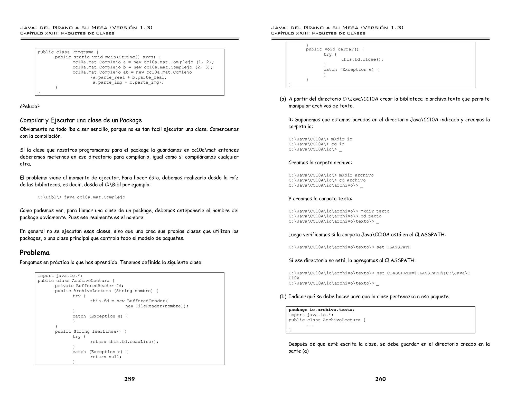 Java: del Grano a su Mesa (Versio n 1.3)                                                       Java: del Grano a su Mesa (Versio n 1.3)
Capi
   tulo XXIII: Paquetes de Clases                                                              Capi
                                                                                                  tulo XXIII: Paquetes de Clases

                                                                                                             }
                                                                                                             public void cerrar() {
       public class Programa {
                                                                                                                    try {
             public static void main(String[] args) {
                                                                                                                           this.fd.close();
                    cc10a.mat.Complejo a = new cc10a.mat.Com plejo (1, 2);
                                                                                                                    }
                    cc10a.mat.Complejo b = new cc10a.mat.Complejo (2, 3);
                                                                                                                    catch (Exception e) {
                    cc10a.mat.Complejo ab = new cc10a.mat.Comlejo
                                                                                                                    }
                           (a.parte_real + b.parte_real,
                                                                                                             }
                            a.parte_img + b.parte_img);
                                                                                                     }
             }
       }
                                                                                                  (a) A partir del directorio C:JavaCC10A crear la biblioteca io.archivo.texto que permite
¿Peludo?                                                                                              manipular archivos de texto.

Compilar y Ejecutar una clase de un Package                                                          R: Suponemos que estamos parados en el directorio JavaCC10A indicado y creamos la
                                                                                                     carpeta io:
Obviamente no todo iba a ser sencillo, porque no es tan facil ejecutar una clase. Comencemos
con la compilación.                                                                                  C:JavaCC10A> mkdir io
                                                                                                     C:JavaCC10A> cd io
Si la clase que nosotros programamos para el package la guardamos en cc10amat entonces              C:JavaCC10Aio> _
deberemos meternos en ese directorio para compilarlo, igual como si compiláramos cualquier
otra.                                                                                                Creamos la carpeta archivo:

                                                                                                     C:JavaCC10Aio> mkdir archivo
El problema viene al momento de ejecutar. Para hacer ésto, debemos realizarlo desde la raíz          C:JavaCC10Aio> cd archivo
de las bibliotecas, es decir, desde el C:Bibl por ejemplo:                                          C:JavaCC10Aioarchivo> _

       C:Bibl> java cc10a.mat.Complejo                                                             Y creamos la carpeta texto:

Como podemos ver, para llamar una clase de un package, debemos anteponerle el nombre del             C:JavaCC10Aioarchivo> mkdir texto
package obviamente. Pues ese realmente es el nombre.                                                 C:JavaCC10Aioarchivo> cd texto
                                                                                                     C:JavaCC10Aioarchivotexto> _

En general no se ejecutan esas clases, sino que uno crea sus propias clases que utilizan los
                                                                                                     Luego verificamos si la carpeta JavaCC10A está en el CLASSPATH:
packages, o una clase principal que controla todo el modelo de paquetes.
                                                                                                     C:JavaCC10Aioarchivotexto> set CLASSPATH
Problema
Pongamos en práctica lo que has aprendido. Tenemos definida la siguiente clase:                      Si ese directorio no está, lo agregamos al CLASSPATH:

                                                                                                     C:JavaCC10Aioarchivotexto> set CLASSPATH=%CLASSPATH%;C:JavaC
       import java.io.*;
                                                                                                     C10A
       public class ArchivoLectura {
                                                                                                     C:JavaCC10Aioarchivotexto> _
              private BufferedReader fd;
              public ArchivoLectura (String nombre) {
                     try {                                                                        (b) Indicar qué se debe hacer para que la clase pertenezca a ese paquete.
                            this.fd = new Buffered Reader(
                                         new FileReader(nombre));
                     }                                                                               package io.archivo.texto;
                     catch (Exception e) {                                                           import java.io.*;
                     }                                                                               public class ArchivoLectura {
              }                                                                                             ...
              public String leerLinea() {                                                            }
                     try {
                            return this.fd.readLine();
                     }                                                                               Después de que esté escrita la clase, se debe guardar en el directorio creado en la
                     catch (Exception e) {                                                           parte (a)
                            return null;
                     }


                                             259                                                                                          260
 