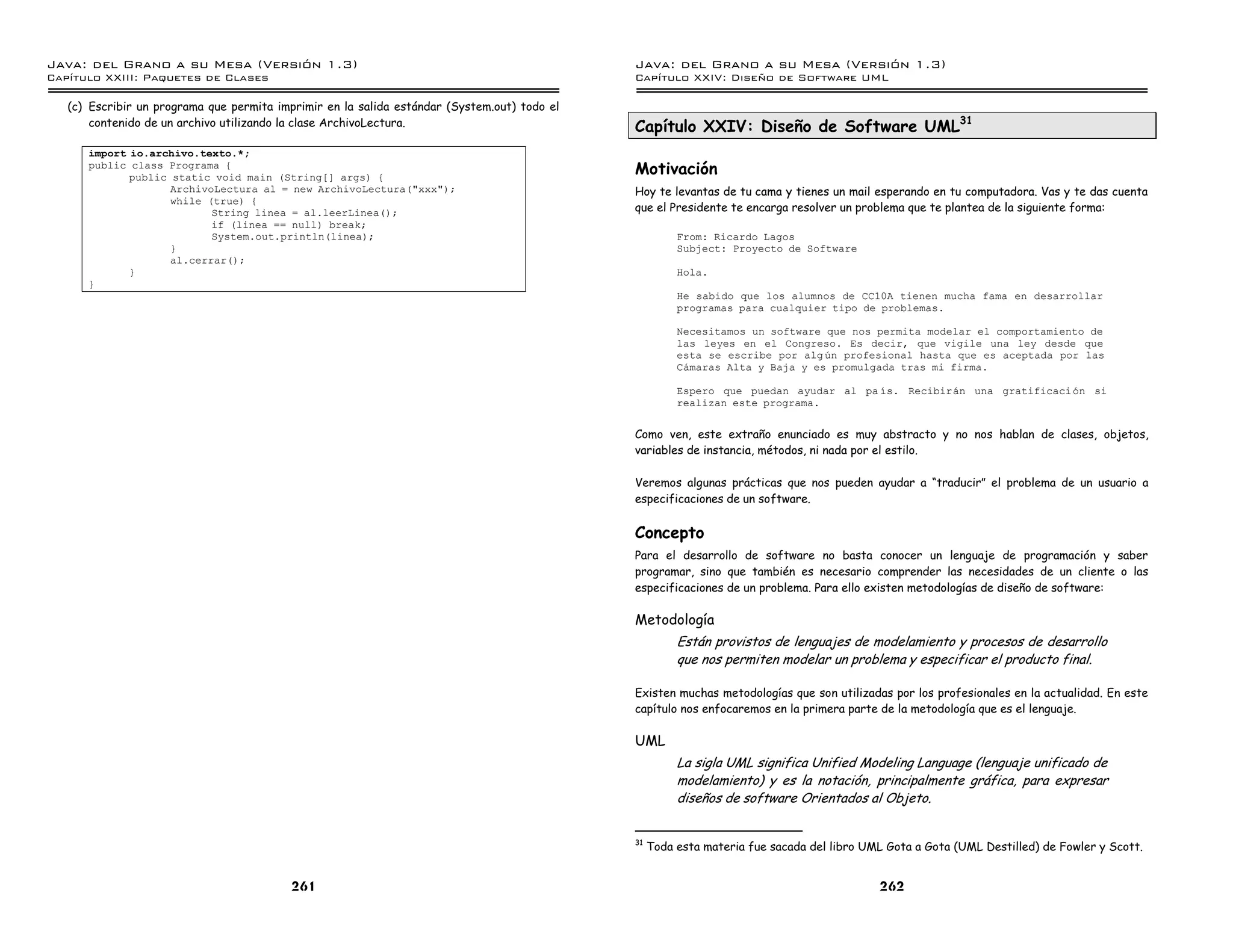 Java: del Grano a su Mesa (Versio n 1.3)                                                      Java: del Grano a su Mesa (Versio n 1.3)
Capi
   tulo XXIII: Paquetes de Clases                                                             Capi
                                                                                                 tulo XXIV: Diseno de Software UML

   (c) Escribir un programa que permita imprimir en la salida estándar (System.out) todo el
       contenido de un archivo utilizando la clase ArchivoLectura.                            Capítulo XXIV: Diseño de Software UML31
      import io.archivo.texto.*;
      public class Programa {
             public static void main (String[] args) {
                                                                                              Motivación
                    ArchivoLectura al = new ArchivoLectura("xxx");                            Hoy te levantas de tu cama y tienes un mail esperando en tu computadora. Vas y te das cuenta
                    while (true) {
                           String linea = al.leerLinea();                                     que el Presidente te encarga resolver un problema que te plantea de la siguiente forma:
                           if (linea == null) break;
                           System.out.println(linea);                                                   From: Ricardo Lagos
                    }                                                                                   Subject: Proyecto de Software
                    al.cerrar();
             }                                                                                          Hola.
      }
                                                                                                        He sabido que los alumnos de CC10A tienen mucha fama en desarrollar
                                                                                                        programas para cualquier tipo de problemas.

                                                                                                        Necesitamos un software que nos permita modelar el comportamiento de
                                                                                                        las leyes en el Congreso. Es decir, que vigile una ley desde que
                                                                                                        esta se escribe por alg un profesional hasta que es aceptada por las
                                                                                                        Camaras Alta y Baja y es promulgada tras mi firma.

                                                                                                        Espero que puedan ayudar al pa ıs. Recibiran una gratificaci on si
                                                                                                        realizan este programa.


                                                                                              Como ven, este extraño enunciado es muy abstracto y no nos hablan de clases, objetos,
                                                                                              variables de instancia, métodos, ni nada por el estilo.

                                                                                              Veremos algunas prácticas que nos pueden ayudar a “traducir” el problema de un usuario a
                                                                                              especificaciones de un software.


                                                                                              Concepto
                                                                                              Para el desarrollo de software no basta conocer un lenguaje de programación y saber
                                                                                              programar, sino que también es necesario comprender las necesidades de un cliente o las
                                                                                              especificaciones de un problema. Para ello existen metodologías de diseño de software:

                                                                                              Metodología
                                                                                                        Están provistos de lenguajes de modelamiento y procesos de desarrollo
                                                                                                        que nos permiten modelar un problema y especificar el producto final.

                                                                                              Existen muchas metodologías que son utilizadas por los profesionales en la actualidad. En este
                                                                                              capítulo nos enfocaremos en la primera parte de la metodología que es el lenguaje.

                                                                                              UML
                                                                                                        La sigla UML significa Unified Modeling Language (lenguaje unificado de
                                                                                                        modelamiento) y es la notación, principalmente gráfica, para expresar
                                                                                                        diseños de software Orientados al Objeto.


                                                                                              31
                                                                                                   Toda esta materia fue sacada del libro UML Gota a Gota (UML Destilled) de Fowler y Scott.


                                           261                                                                                              262
 