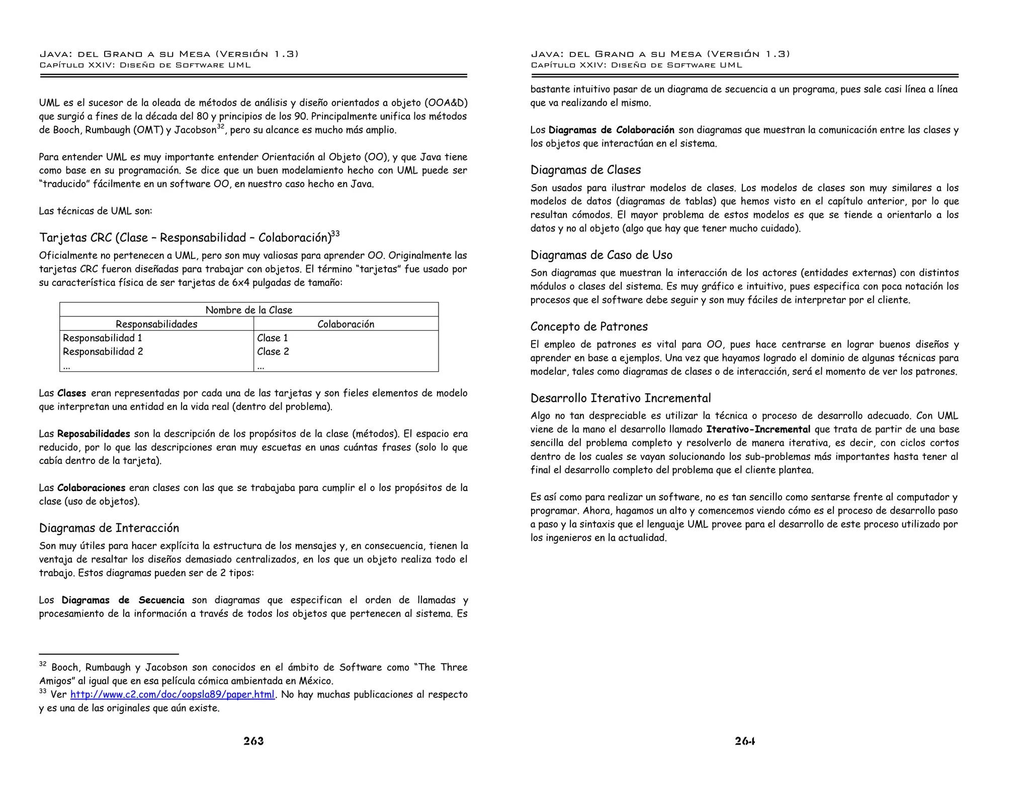 Java: del Grano a su Mesa (Versio n 1.3)                                                            Java: del Grano a su Mesa (Versio n 1.3)
Capi
   tulo XXIV: Diseno de Software UML                                                                Capi
                                                                                                       tulo XXIV: Diseno de Software UML

                                                                                                    bastante intuitivo pasar de un diagrama de secuencia a un programa, pues sale casi línea a línea
UML es el sucesor de la oleada de métodos de análisis y diseño orientados a objeto (OOA&D)          que va realizando el mismo.
que surgió a fines de la década del 80 y principios de los 90. Principalmente unifica los métodos
de Booch, Rumbaugh (OMT) y Jacobson 32, pero su alcance es mucho más amplio.                        Los Diagramas de Colaboración son diagramas que muestran la comunicación entre las clases y
                                                                                                    los objetos que interactúan en el sistema.
Para entender UML es muy importante entender Orientación al Objeto (OO), y que Java tiene
como base en su programación. Se dice que un buen modelamiento hecho con UML puede ser              Diagramas de Clases
“traducido” fácilmente en un software OO, en nuestro caso hecho en Java.                            Son usados para ilustrar modelos de clases. Los modelos de clases son muy similares a los
                                                                                                    modelos de datos (diagramas de tablas) que hemos visto en el capítulo anterior, por lo que
Las técnicas de UML son:                                                                            resultan cómodos. El mayor problema de estos modelos es que se tiende a orientarlo a los
                                                                                                    datos y no al objeto (algo que hay que tener mucho cuidado).
Tarjetas CRC (Clase – Responsabilidad – Colaboración)33
Oficialmente no pertenecen a UML, pero son muy valiosas para aprender OO. Originalmente las         Diagramas de Caso de Uso
tarjetas CRC fueron diseñadas para trabajar con objetos. El término “tarjetas” fue usado por        Son diagramas que muestran la interacción de los actores (entidades externas) con distintos
su característica física de ser tarjetas de 6x4 pulgadas de tamaño:                                 módulos o clases del sistema. Es muy gráfico e intuitivo, pues especifica con poca notación los
                                                                                                    procesos que el software debe seguir y son muy fáciles de interpretar por el cliente.
                                     Nombre de la Clase
                Responsabilidades                              Colaboración                         Concepto de Patrones
     Responsabilidad 1                           Clase 1
                                                                                                    El empleo de patrones es vital para OO, pues hace centrarse en lograr buenos diseños y
     Responsabilidad 2                           Clase 2
                                                                                                    aprender en base a ejemplos. Una vez que hayamos logrado el dominio de algunas técnicas para
     ...                                         ...
                                                                                                    modelar, tales como diagramas de clases o de interacción, será el momento de ver los patrones.

Las Clases eran representadas por cada una de las tarjetas y son fieles elementos de modelo
                                                                                                    Desarrollo Iterativo Incremental
que interpretan una entidad en la vida real (dentro del problema).
                                                                                                    Algo no tan despreciable es utilizar la técnica o proceso de desarrollo adecuado. Con UML
Las Reposabilidades son la descripción de los propósitos de la clase (métodos). El espacio era      viene de la mano el desarrollo llamado Iterativo-Incremental que trata de partir de una base
reducido, por lo que las descripciones eran muy escuetas en unas cuántas frases (solo lo que        sencilla del problema completo y resolverlo de manera iterativa, es decir, con ciclos cortos
cabía dentro de la tarjeta).                                                                        dentro de los cuales se vayan solucionando los sub-problemas más importantes hasta tener al
                                                                                                    final el desarrollo completo del problema que el cliente plantea.
Las Colaboraciones eran clases con las que se trabajaba para cumplir el o los propósitos de la
clase (uso de objetos).                                                                             Es así como para realizar un software, no es tan sencillo como sentarse frente al computador y
                                                                                                    programar. Ahora, hagamos un alto y comencemos viendo cómo es el proceso de desarrollo paso
Diagramas de Interacción                                                                            a paso y la sintaxis que el lenguaje UML provee para el desarrollo de este proceso utilizado por
                                                                                                    los ingenieros en la actualidad.
Son muy útiles para hacer explícita la estructura de los mensajes y, en consecuencia, tienen la
ventaja de resaltar los diseños demasiado centralizados, en los que un objeto realiza todo el
trabajo. Estos diagramas pueden ser de 2 tipos:

Los Diagramas de Secuencia son diagramas que especifican el orden de llamadas y
procesamiento de la información a través de todos los objetos que pertenecen al sistema. Es




32
   Booch, Rumbaugh y Jacobson son conocidos en el ámbito de Software como “The Three
Amigos” al igual que en esa película cómica ambientada en México.
33
   Ver http://www.c2.com/doc/oopsla89/paper.html. No hay muchas publicaciones al respecto
y es una de las originales que aún existe.


                                              263                                                                                                264
 