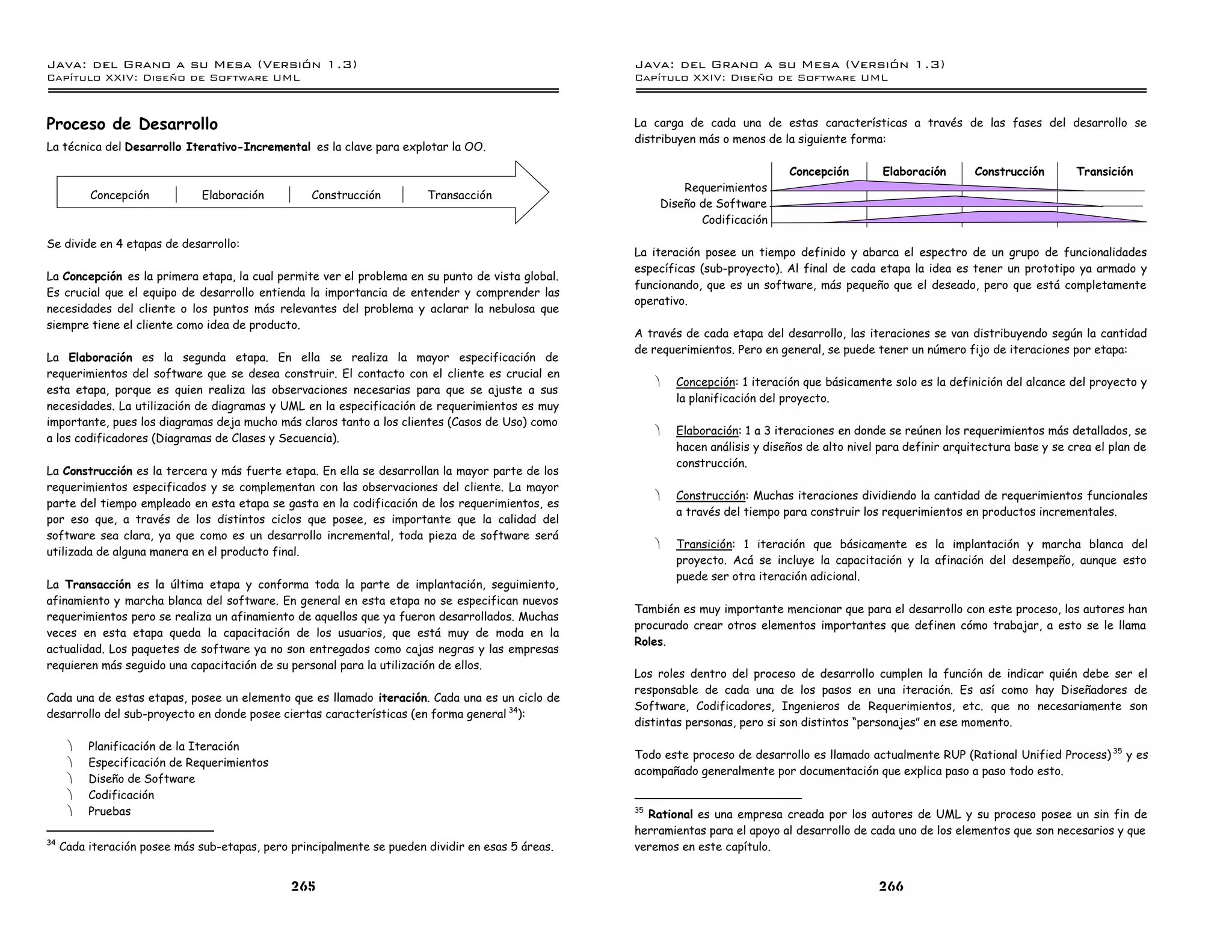 Java: del Grano a su Mesa (Versio n 1.3)                                                           Java: del Grano a su Mesa (Versio n 1.3)
Capi
   tulo XXIV: Diseno de Software UML                                                               Capi
                                                                                                      tulo XXIV: Diseno de Software UML



Proceso de Desarrollo                                                                              La carga de cada una de estas características a través de las fases del desarrollo se
                                                                                                   distribuyen más o menos de la siguiente forma:
La técnica del Desarrollo Iterativo-Incremental es la clave para explotar la OO.

                                                                                                                                 Concepción        Elaboración       Construcción       Transición
                                                                                                            Requerimientos
          Concepción           Elaboración         Construcción         Transacción
                                                                                                        Diseño de Software
                                                                                                               Codificación

Se divide en 4 etapas de desarrollo:
                                                                                                   La iteración posee un tiempo definido y abarca el espectro de un grupo de funcionalidades
                                                                                                   específicas (sub-proyecto). Al final de cada etapa la idea es tener un prototipo ya armado y
La Concepción es la primera etapa, la cual permite ver el problema en su punto de vista global.
                                                                                                   funcionando, que es un software, más pequeño que el deseado, pero que está completamente
Es crucial que el equipo de desarrollo entienda la importancia de entender y comprender las
                                                                                                   operativo.
necesidades del cliente o los puntos más relevantes del problema y aclarar la nebulosa que
siempre tiene el cliente como idea de producto.
                                                                                                   A través de cada etapa del desarrollo, las iteraciones se van distribuyendo según la cantidad
                                                                                                   de requerimientos. Pero en general, se puede tener un número fijo de iteraciones por etapa:
La Elaboración es la segunda etapa. En ella se realiza la mayor especificación de
requerimientos del software que se desea construir. El contacto con el cliente es crucial en
                                                                                                        ·   Concepción: 1 iteración que básicamente solo es la definición del alcance del proyecto y
esta etapa, porque es quien realiza las observaciones necesarias para que se ajuste a sus
                                                                                                            la planificación del proyecto.
necesidades. La utilización de diagramas y UML en la especificación de requerimientos es muy
importante, pues los diagramas deja mucho más claros tanto a los clientes (Casos de Uso) como
                                                                                                        ·   Elaboración: 1 a 3 iteraciones en donde se reúnen los requerimientos más detallados, se
a los codificadores (Diagramas de Clases y Secuencia).
                                                                                                            hacen análisis y diseños de alto nivel para definir arquitectura base y se crea el plan de
                                                                                                            construcción.
La Construcción es la tercera y más fuerte etapa. En ella se desarrollan la mayor parte de los
requerimientos especificados y se complementan con las observaciones del cliente. La mayor
                                                                                                        ·   Construcción: Muchas iteraciones dividiendo la cantidad de requerimientos funcionales
parte del tiempo empleado en esta etapa se gasta en la codificación de los requerimientos, es
                                                                                                            a través del tiempo para construir los requerimientos en productos incrementales.
por eso que, a través de los distintos ciclos que posee, es importante que la calidad del
software sea clara, ya que como es un desarrollo incremental, toda pieza de software será
                                                                                                        ·   Transición: 1 iteración que básicamente es la implantación y marcha blanca del
utilizada de alguna manera en el producto final.
                                                                                                            proyecto. Acá se incluye la capacitación y la afinación del desempeño, aunque esto
                                                                                                            puede ser otra iteración adicional.
La Transacción es la última etapa y conforma toda la parte de implantación, seguimiento,
afinamiento y marcha blanca del software. En general en esta etapa no se especifican nuevos
                                                                                                   También es muy importante mencionar que para el desarrollo con este proceso, los autores han
requerimientos pero se realiza un afinamiento de aquellos que ya fueron desarrollados. Muchas
                                                                                                   procurado crear otros elementos importantes que definen cómo trabajar, a esto se le llama
veces en esta etapa queda la capacitación de los usuarios, que está muy de moda en la
                                                                                                   Roles.
actualidad. Los paquetes de software ya no son entregados como cajas negras y las empresas
requieren más seguido una capacitación de su personal para la utilización de ellos.
                                                                                                   Los roles dentro del proceso de desarrollo cumplen la función de indicar quién debe ser el
                                                                                                   responsable de cada una de los pasos en una iteración. Es así como hay Diseñadores de
Cada una de estas etapas, posee un elemento que es llamado iteración. Cada una es un ciclo de
                                                                                                   Software, Codificadores, Ingenieros de Requerimientos, etc. que no necesariamente son
desarrollo del sub-proyecto en donde posee ciertas características (en forma general 34):
                                                                                                   distintas personas, pero si son distintos “personajes” en ese momento.

      ·   Planificación de la Iteración
                                                                                                   Todo este proceso de desarrollo es llamado actualmente RUP (Rational Unified Process) 35 y es
      ·   Especificación de Requerimientos
                                                                                                   acompañado generalmente por documentación que explica paso a paso todo esto.
      ·   Diseño de Software
      ·   Codificación
      ·   Pruebas                                                                                  35
                                                                                                     Rational es una empresa creada por los autores de UML y su proceso posee un sin fin de
                                                                                                   herramientas para el apoyo al desarrollo de cada uno de los elementos que son necesarios y que
34
     Cada iteración posee más sub-etapas, pero principalmente se pueden dividir en esas 5 áreas.   veremos en este capítulo.


                                               265                                                                                                266
 