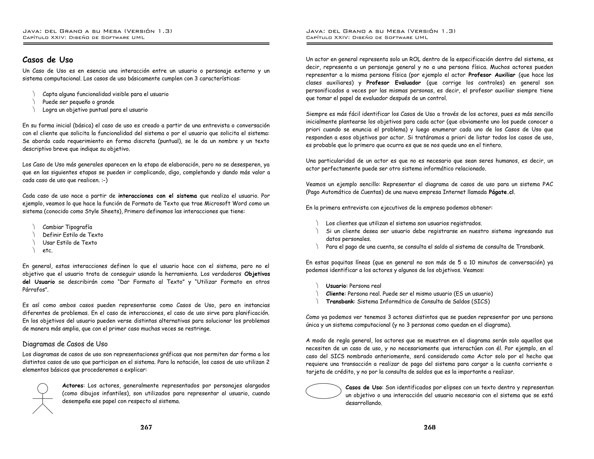 Java: del Grano a su Mesa (Versio n 1.3)                                                             Java: del Grano a su Mesa (Versio n 1.3)
Capi
   tulo XXIV: Diseno de Software UML                                                                 Capi
                                                                                                        tulo XXIV: Diseno de Software UML



Casos de Uso                                                                                         Un actor en general representa solo un ROL dentro de la especificación dentro del sistema, es
                                                                                                     decir, representa a un personaje general y no a una persona física. Muchos actores pueden
Un Caso de Uso es en esencia una interacción entre un usuario o personaje externo y un
                                                                                                     representar a la misma persona física (por ejemplo el actor Profesor Auxiliar (que hace las
sistema computacional. Los casos de uso básicamente cumplen con 3 características:
                                                                                                     clases auxiliares) y Profesor Evaluador (que corrige los controles) en general son
                                                                                                     personificados a veces por las mismas personas, es decir, el profesor auxiliar siempre tiene
   ·   Capta alguna funcionalidad visible para el usuario
                                                                                                     que tomar el papel de evaluador después de un control.
   ·   Puede ser pequeño o grande
   ·   Logra un objetivo puntual para el usuario
                                                                                                     Siempre es más fácil identificar los Casos de Uso a través de los actores, pues es más sencillo
                                                                                                     inicialmente plantearse los objetivos para cada actor (que obviamente uno los puede conocer a
En su forma inicial (básica) el caso de uso es creado a partir de una entrevista o conversación
                                                                                                     priori cuando se enuncia el problema) y luego enumerar cada uno de los Casos de Uso que
con el cliente que solicita la funcionalidad del sistema o por el usuario que solicita el sistema:
                                                                                                     responden a esos objetivos por actor. Si tratáramos a priori de listar todos los casos de uso,
Se aborda cada requerimiento en forma discreta (puntual), se le da un nombre y un texto
                                                                                                     es probable que lo primero que ocurra es que se nos quede uno en el tintero.
descriptivo breve que indique su objetivo.

                                                                                                     Una particularidad de un actor es que no es necesario que sean seres humanos, es decir, un
Los Caso de Uso más generales aparecen en la etapa de elaboración, pero no se desesperen, ya
                                                                                                     actor perfectamente puede ser otro sistema informático relacionado.
que en las siguientes etapas se pueden ir complicando, digo, completando y dando más valor a
cada caso de uso que realicen. :-)
                                                                                                     Veamos un ejemplo sencillo: Representar el diagrama de casos de uso para un sistema PAC
                                                                                                     (Pago Automático de Cuentas) de una nueva empresa Internet llamada Págate.cl.
Cada caso de uso nace a partir de interacciones con el sistema que realiza el usuario. Por
ejemplo, veamos lo que hace la función de Formato de Texto que trae Microsoft Word como un
                                                                                                     En la primera entrevista con ejecutivos de la empresa podemos obtener:
sistema (conocido como Style Sheets), Primero definamos las interacciones que tiene:

                                                                                                        ·   Los clientes que utilizan el sistema son usuarios registrados.
   ·   Cambiar Tipografía
                                                                                                        ·   Si un cliente desea ser usuario debe registrarse en nuestro sistema ingresando sus
   ·   Definir Estilo de Texto
                                                                                                            datos personales.
   ·   Usar Estilo de Texto
                                                                                                        ·   Para el pago de una cuenta, se consulta el saldo al sistema de consulta de Transbank.
   ·   etc.

                                                                                                     En estas poquitas líneas (que en general no son más de 5 a 10 minutos de conversación) ya
En general, estas interacciones definen lo que el usuario hace con el sistema, pero no el
                                                                                                     podemos identificar a los actores y algunos de los objetivos. Veamos:
objetivo que el usuario trata de conseguir usando la herramienta. Los verdaderos Objetivos
del Usuario se describirán como “Dar Formato al Texto” y “Utilizar Formato en otros
                                                                                                        ·   Usuario: Persona real
Párrafos”.
                                                                                                        ·   Cliente: Persona real. Puede ser el mismo usuario (ES un usuario)
                                                                                                        ·   Transbank: Sistema Informático de Consulta de Saldos (SICS)
Es así como ambos casos pueden representarse como Casos de Uso, pero en instancias
diferentes de problemas. En el caso de interacciones, el caso de uso sirve para planificación.
                                                                                                     Como ya podemos ver tenemos 3 actores distintos que se pueden representar por una persona
En los objetivos del usuario pueden verse distintas alternativas para solucionar los problemas
                                                                                                     única y un sistema computacional (y no 3 personas como quedan en el diagrama).
de manera más amplia, que con el primer caso muchas veces se restringe.

                                                                                                     A modo de regla general, los actores que se muestran en el diagrama serán solo aquellos que
Diagramas de Casos de Uso
                                                                                                     necesiten de un caso de uso, y no necesariamente que interactúen con él. Por ejemplo, en el
Los diagramas de casos de uso son representaciones gráficas que nos permiten dar forma a los         caso del SICS nombrado anteriomente, será considerado como Actor solo por el hecho que
distintos casos de uso que participan en el sistema. Para la notación, los casos de uso utilizan 2   requiere una transacción a realizar de pago del sistema para cargar a la cuenta corriente o
elementos básicos que procederemos a explicar:                                                       tarjeta de crédito, y no por la consulta de saldos que es la importante a realizar.

               Actores: Los actores, generalmente representados por personajes alargados                            Casos de Uso: Son identificados por elipses con un texto dentro y representan
               (como dibujos infantiles), son utilizados para representar al usuario, cuando                        un objetivo o una interacción del usuario necesaria con el sistema que se está
               desempeña ese papel con respecto al sistema.                                                         desarrollando.



                                              267                                                                                                 268
 