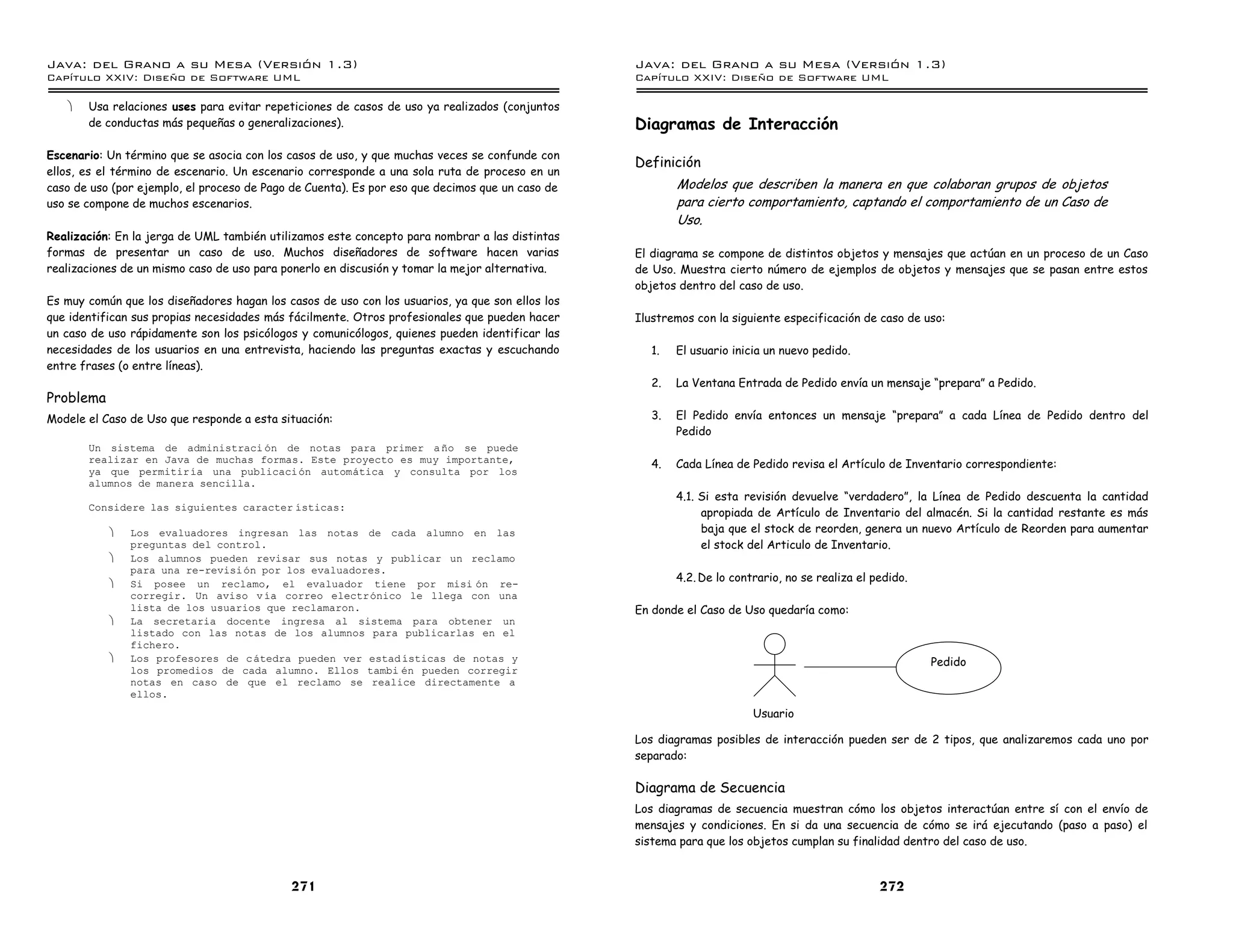 Java: del Grano a su Mesa (Versio n 1.3)                                                         Java: del Grano a su Mesa (Versio n 1.3)
Capi
   tulo XXIV: Diseno de Software UML                                                             Capi
                                                                                                    tulo XXIV: Diseno de Software UML

   ·   Usa relaciones uses para evitar repeticiones de casos de uso ya realizados (conjuntos
       de conductas más pequeñas o generalizaciones).                                            Diagramas de Interacción
Escenario: Un término que se asocia con los casos de uso, y que muchas veces se confunde con
                                                                                                 Definición
ellos, es el término de escenario. Un escenario corresponde a una sola ruta de proceso en un
caso de uso (por ejemplo, el proceso de Pago de Cuenta). Es por eso que decimos que un caso de           Modelos que describen la manera en que colaboran grupos de objetos
uso se compone de muchos escenarios.                                                                     para cierto comportamiento, captando el comportamiento de un Caso de
                                                                                                         Uso.
Realización: En la jerga de UML también utilizamos este concepto para nombrar a las distintas
formas de presentar un caso de uso. Muchos diseñadores de software hacen varias                  El diagrama se compone de distintos objetos y mensajes que actúan en un proceso de un Caso
realizaciones de un mismo caso de uso para ponerlo en discusión y tomar la mejor alternativa.    de Uso. Muestra cierto número de ejemplos de objetos y mensajes que se pasan entre estos
                                                                                                 objetos dentro del caso de uso.
Es muy común que los diseñadores hagan los casos de uso con los usuarios, ya que son ellos los
que identifican sus propias necesidades más fácilmente. Otros profesionales que pueden hacer     Ilustremos con la siguiente especificación de caso de uso:
un caso de uso rápidamente son los psicólogos y comunicólogos, quienes pueden identificar las
necesidades de los usuarios en una entrevista, haciendo las preguntas exactas y escuchando          1.   El usuario inicia un nuevo pedido.
entre frases (o entre líneas).
                                                                                                    2.   La Ventana Entrada de Pedido envía un mensaje “prepara” a Pedido.
Problema
Modele el Caso de Uso que responde a esta situación:                                                3.   El Pedido envía entonces un mensaje “prepara” a cada Línea de Pedido dentro del
                                                                                                         Pedido
       Un sistema de administraci on de notas para primer a no se puede
       realizar en Java de muchas formas. Este proyecto es muy importante,                          4.   Cada Línea de Pedido revisa el Artículo de Inventario correspondiente:
       ya que permitirıa una publicacion automatica y consulta por los
       alumnos de manera sencilla.
                                                                                                         4.1. Si esta revisión devuelve “verdadero”, la Línea de Pedido descuenta la cantidad
       Considere las siguientes caracter ısticas:
                                                                                                              apropiada de Artículo de Inventario del almacén. Si la cantidad restante es más
           ·   Los evaluadores ingresan las notas de cada alumno en las                                       baja que el stock de reorden, genera un nuevo Artículo de Reorden para aumentar
               preguntas del control.                                                                         el stock del Articulo de Inventario.
           ·   Los alumnos pueden revisar sus notas y publicar un reclamo
               para una re-revisi on por los evaluadores.
                                                                                                         4.2. De lo contrario, no se realiza el pedido.
           ·   Si posee un reclamo, el evaluador tiene por misi on re-
               corregir. Un aviso v ıa correo electronico le llega con una
               lista de los usuarios que reclamaron.                                             En donde el Caso de Uso quedaría como:
           ·   La secretaria docente ingresa al sistema para obtener un
               listado con las notas de los alumnos para publicarlas en el
               fichero.
           ·   Los profesores de c atedra pueden ver estad ısticas de notas y                                                                             Pedido
               los promedios de cada alumno. Ellos tambi en pueden corregir
               notas en caso de que el reclamo se realice directamente a
               ellos.
                                                                                                                        Usuario

                                                                                                 Los diagramas posibles de interacción pueden ser de 2 tipos, que analizaremos cada uno por
                                                                                                 separado:

                                                                                                 Diagrama de Secuencia
                                                                                                 Los diagramas de secuencia muestran cómo los objetos interactúan entre sí con el envío de
                                                                                                 mensajes y condiciones. En si da una secuencia de cómo se irá ejecutando (paso a paso) el
                                                                                                 sistema para que los objetos cumplan su finalidad dentro del caso de uso.


                                            271                                                                                                  272
 
