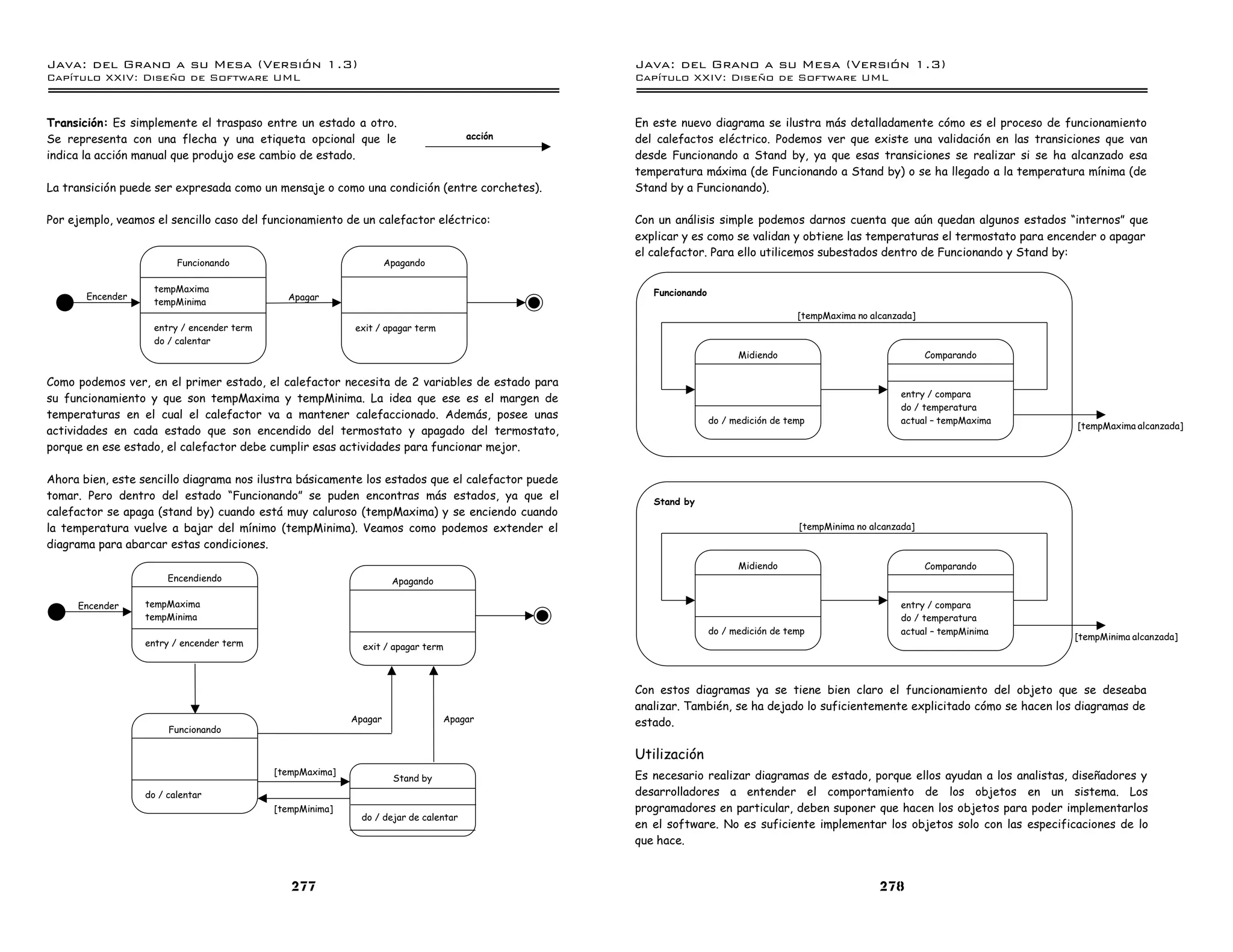 Java: del Grano a su Mesa (Versio n 1.3)                                                         Java: del Grano a su Mesa (Versio n 1.3)
Capi
   tulo XXIV: Diseno de Software UML                                                             Capi
                                                                                                    tulo XXIV: Diseno de Software UML


Transición: Es simplemente el traspaso entre un estado a otro.                                   En este nuevo diagrama se ilustra más detalladamente cómo es el proceso de funcionamiento
Se representa con una flecha y una etiqueta opcional que le                           acción     del calefactos eléctrico. Podemos ver que existe una validación en las transiciones que van
indica la acción manual que produjo ese cambio de estado.                                        desde Funcionando a Stand by, ya que esas transiciones se realizar si se ha alcanzado esa
                                                                                                 temperatura máxima (de Funcionando a Stand by) o se ha llegado a la temperatura mínima (de
La transición puede ser expresada como un mensaje o como una condición (entre corchetes).        Stand by a Funcionando).

Por ejemplo, veamos el sencillo caso del funcionamiento de un calefactor eléctrico:              Con un análisis simple podemos darnos cuenta que aún quedan algunos estados “internos” que
                                                                                                 explicar y es como se validan y obtiene las temperaturas el termostato para encender o apagar
                                                                                                 el calefactor. Para ello utilicemos subestados dentro de Funcionando y Stand by:
                         Funcionando                                Apagando

                    tempMaxima                                                                      Funcionando
       Encender                               Apagar
                    tempMinima
                                                                                                                                     [tempMaxima no alcanzada]
                    entry / encender term                  exit / apagar term
                    do / calentar
                                                                                                                        Midiendo                                 Comparando

Como podemos ver, en el primer estado, el calefactor necesita de 2 variables de estado para
                                                                                                                                                           entry / compara
su funcionamiento y que son tempMaxima y tempMinima. La idea que ese es el margen de
                                                                                                                                                           do / temperatura
temperaturas en el cual el calefactor va a mantener calefaccionado. Además, posee unas                            do / medición de temp                    actual – tempMaxima
                                                                                                                                                                                 [tempMaxima alcanzada]
actividades en cada estado que son encendido del termostato y apagado del termostato,
porque en ese estado, el calefactor debe cumplir esas actividades para funcionar mejor.

Ahora bien, este sencillo diagrama nos ilustra básicamente los estados que el calefactor puede
tomar. Pero dentro del estado “Funcionando” se puden encontras más estados, ya que el               Stand by
calefactor se apaga (stand by) cuando está muy caluroso (tempMaxima) y se enciendo cuando
la temperatura vuelve a bajar del mínimo (tempMinima). Veamos como podemos extender el                                               [tempMinima no alcanzada]
diagrama para abarcar estas condiciones.
                                                                                                                        Midiendo                                 Comparando
                       Encendiendo                                   Apagando

     Encender     tempMaxima                                                                                                                               entry / compara
                  tempMinima                                                                                                                               do / temperatura
                                                                                                                  do / medición de temp                    actual – tempMinima
                                                                                                                                                                                 [tempMinima alcanzada]
                  entry / encender term                      exit / apagar term



                                                                                                 Con estos diagramas ya se tiene bien claro el funcionamiento del objeto que se deseaba
                                                                                                 analizar. También, se ha dejado lo suficientemente explicitado cómo se hacen los diagramas de
                                                           Apagar               Apagar           estado.
                       Funcionando

                                                                                                 Utilización
                                            [tempMaxima]                                         Es necesario realizar diagramas de estado, porque ellos ayudan a los analistas, diseñadores y
                                                                     Stand by
                  do / calentar                                                                  desarrolladores a entender el comportamiento de los objetos en un sistema. Los
                                            [tempMinima]                                         programadores en particular, deben suponer que hacen los objetos para poder implementarlos
                                                             do / dejar de calentar
                                                                                                 en el software. No es suficiente implementar los objetos solo con las especificaciones de lo
                                                                                                 que hace.



                                               277                                                                                                    278
 
