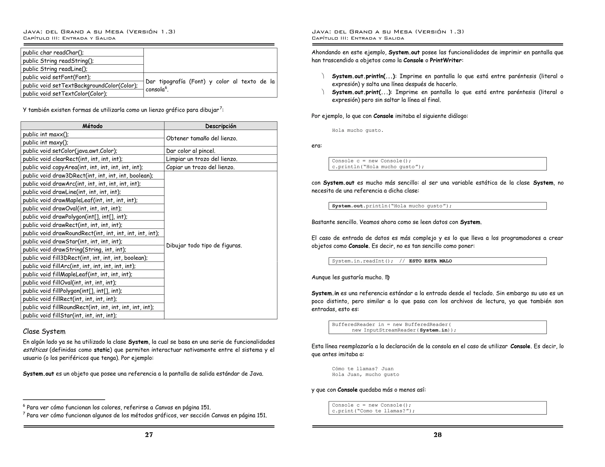 Java: del Grano a su Mesa (Versio n 1.3)                                                            Java: del Grano a su Mesa (Versio n 1.3)
Capi
   tulo III: Entrada y Salida                                                                       Capi
                                                                                                       tulo III: Entrada y Salida

public char readChar();                                                                             Ahondando en este ejemplo, System.out posee las funcionalidades de imprimir en pantalla que
public String readString();                                                                         han trascendido a objetos como la Console o PrintWriter:
public String readLine();
public void setFont(Font);                                                                              ·   System.out.println(...): Imprime en pantalla lo que está entre paréntesis (literal o
                                                  Dar tipografía (Font) y color al texto de la              expresión) y salta una línea después de hacerlo.
public void setTextBackgroundColor(Color);
                                                  consola 6.                                            ·   System.out.print(...): Imprime en pantalla lo que está entre paréntesis (literal o
public void setTextColor(Color);
                                                                                                            expresión) pero sin saltar la línea al final.
Y también existen formas de utilizarla como un lienzo gráfico para dibujar 7:
                                                                                                    Por ejemplo, lo que con Console imitaba el siguiente diálogo:
                        Método                                            Descripción
                                                                                                            Hola mucho gusto.
public int maxx();
                                                           Obtener tamaño del lienzo.
public int maxy();
                                                                                                    era:
public void setColor(java.awt.Color);                      Dar color al pincel.
public void clearRect(int, int, int, int);                 Limpiar un trozo del lienzo.                     Console c = new Console();
public void copyArea(int, int, int, int, int, int);        Copiar un trozo del lienzo.                      c.println(”Hola mucho gustoá);
public void draw3DRect(int, int, int, int, boolean);
public void drawArc(int, int, int, int, int, int);                                                  con System.out es mucho más sencillo: al ser una variable estática de la clase System, no
public void drawLine(int, int, int, int);                                                           necesita de una referencia a dicha clase:
public void drawMapleLeaf(int, int, int, int);
                                                                                                            System.out.println(”Hola mucho gustoá);
public void drawOval(int, int, int, int);
public void drawPolygon(int[], int[], int);
public void drawRect(int, int, int, int);                                                           Bastante sencillo. Veamos ahora como se leen datos con System.
public void drawRoundRect(int, int, int, int, int, int);
                                                                                                    El caso de entrada de datos es más complejo y es lo que lleva a los programadores a crear
public void drawStar(int, int, int, int);
                                                           Dibujar todo tipo de figuras.            objetos como Console. Es decir, no es tan sencillo como poner:
public void drawString(String, int, int);
public void fill3DRect(int, int, int, int, boolean);                                                        System.in.readInt();      // ESTO ESTA MALO
public void fillArc(int, int, int, int, int, int);
public void fillMapleLeaf(int, int, int, int);
                                                                                                    Aunque les gustaría mucho. J
public void fillOval(int, int, int, int);
public void fillPolygon(int[], int[], int);                                                         System.in es una referencia estándar a la entrada desde el teclado. Sin embargo su uso es un
public void fillRect(int, int, int, int);                                                           poco distinto, pero similar a lo que pasa con los archivos de lectura, ya que también son
public void fillRoundRect(int, int, int, int, int, int);                                            entradas, esto es:
public void fillStar(int, int, int, int);
                                                                                                            BufferedReader in = new BufferedReader(
Clase System                                                                                                      new InputStreamReader( System.in));

En algún lado ya se ha utilizado la clase System, la cual se basa en una serie de funcionalidades
                                                                                                    Esta línea reemplazaría a la declaración de la consola en el caso de utilizar Console. Es decir, lo
estáticas (definidas como static) que permiten interactuar nativamente entre el sistema y el
                                                                                                    que antes imitaba a:
usuario (o los periféricos que tenga). Por ejemplo:
                                                                                                            Como te llamas? Juan
System.out es un objeto que posee una referencia a la pantalla de salida estándar de Java.                  Hola Juan, mucho gusto


                                                                                                    y que con Console quedaba más o menos así:

6                                                                                                           Console c = new Console();
    Para ver cómo funcionan los colores, referirse a Canvas en página 151.
7
                                                                                                            c.print(”Como te llamas?á);
    Para ver cómo funcionan algunos de los métodos gráficos, ver sección Canvas en página 151.


                                                  27                                                                                               28
 