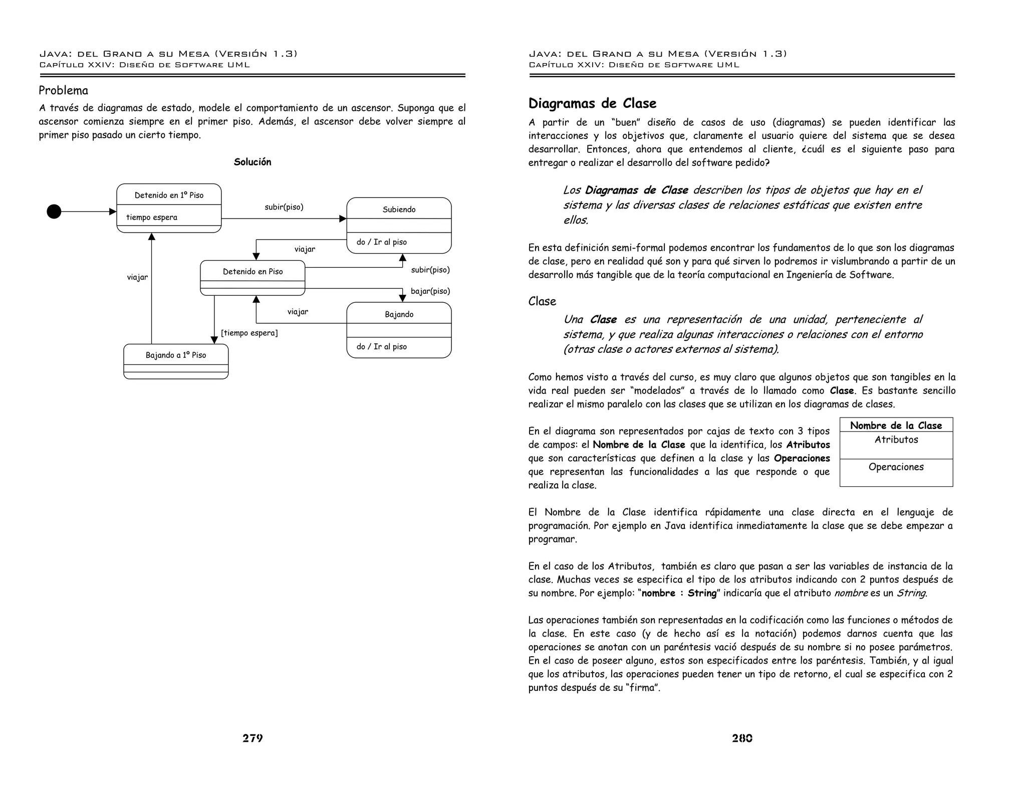 Java: del Grano a su Mesa (Versio n 1.3)                                                                 Java: del Grano a su Mesa (Versio n 1.3)
Capi
   tulo XXIV: Diseno de Software UML                                                                     Capi
                                                                                                            tulo XXIV: Diseno de Software UML

Problema
A través de diagramas de estado, modele el comportamiento de un ascensor. Suponga que el                 Diagramas de Clase
ascensor comienza siempre en el primer piso. Además, el ascensor debe volver siempre al                  A partir de un “buen” diseño de casos de uso (diagramas) se pueden identificar las
primer piso pasado un cierto tiempo.                                                                     interacciones y los objetivos que, claramente el usuario quiere del sistema que se desea
                                                                                                         desarrollar. Entonces, ahora que entendemos al cliente, ¿cuál es el siguiente paso para
                                              Solución                                                   entregar o realizar el desarrollo del software pedido?


                    Detenido en 1º Piso
                                                                                                                 Los Diagramas de Clase describen los tipos de objetos que hay en el
                                                      subir(piso)               Subiendo                         sistema y las diversas clases de relaciones estáticas que existen entre
                 tiempo espera                                                                                   ellos.
                                                                         do / Ir al piso
                                                                viajar                                   En esta definición semi-formal podemos encontrar los fundamentos de lo que son los diagramas
                                                                                                         de clase, pero en realidad qué son y para qué sirven lo podremos ir vislumbrando a partir de un
                                           Detenido en Piso                                subir(piso)
                  viajar                                                                                 desarrollo más tangible que de la teoría computacional en Ingeniería de Software.
                                                                                           bajar(piso)
                                                                                                         Clase
                                                              viajar             Bajando
                                                                                                                 Una Clase es una representación de una unidad, perteneciente al
                                           [tiempo espera]                                                       sistema, y que realiza algunas interacciones o relaciones con el entorno
                       Bajando a 1º Piso
                                                                         do / Ir al piso                         (otras clase o actores externos al sistema).

                                                                                                         Como hemos visto a través del curso, es muy claro que algunos objetos que son tangibles en la
                                                                                                         vida real pueden ser “modelados” a través de lo llamado como Clase. Es bastante sencillo
                                                                                                         realizar el mismo paralelo con las clases que se utilizan en los diagramas de clases.

                                                                                                                                                                                Nombre de la Clase
                                                                                                         En el diagrama son representados por cajas de texto con 3 tipos
                                                                                                                                                                                    Atributos
                                                                                                         de campos: el Nombre de la Clase que la identifica, los Atributos
                                                                                                         que son características que definen a la clase y las Operaciones
                                                                                                         que representan las funcionalidades a las que responde o que                Operaciones
                                                                                                         realiza la clase.

                                                                                                         El Nombre de la Clase identifica rápidamente una clase directa en el lenguaje de
                                                                                                         programación. Por ejemplo en Java identifica inmediatamente la clase que se debe empezar a
                                                                                                         programar.

                                                                                                         En el caso de los Atributos, también es claro que pasan a ser las variables de instancia de la
                                                                                                         clase. Muchas veces se especifica el tipo de los atributos indicando con 2 puntos después de
                                                                                                         su nombre. Por ejemplo: “nombre : String” indicaría que el atributo nombre es un String.

                                                                                                         Las operaciones también son representadas en la codificación como las funciones o métodos de
                                                                                                         la clase. En este caso (y de hecho así es la notación) podemos darnos cuenta que las
                                                                                                         operaciones se anotan con un paréntesis vació después de su nombre si no posee parámetros.
                                                                                                         En el caso de poseer alguno, estos son especificados entre los paréntesis. También, y al igual
                                                                                                         que los atributos, las operaciones pueden tener un tipo de retorno, el cual se especifica con 2
                                                                                                         puntos después de su “firma”.




                                                279                                                                                                   280
 