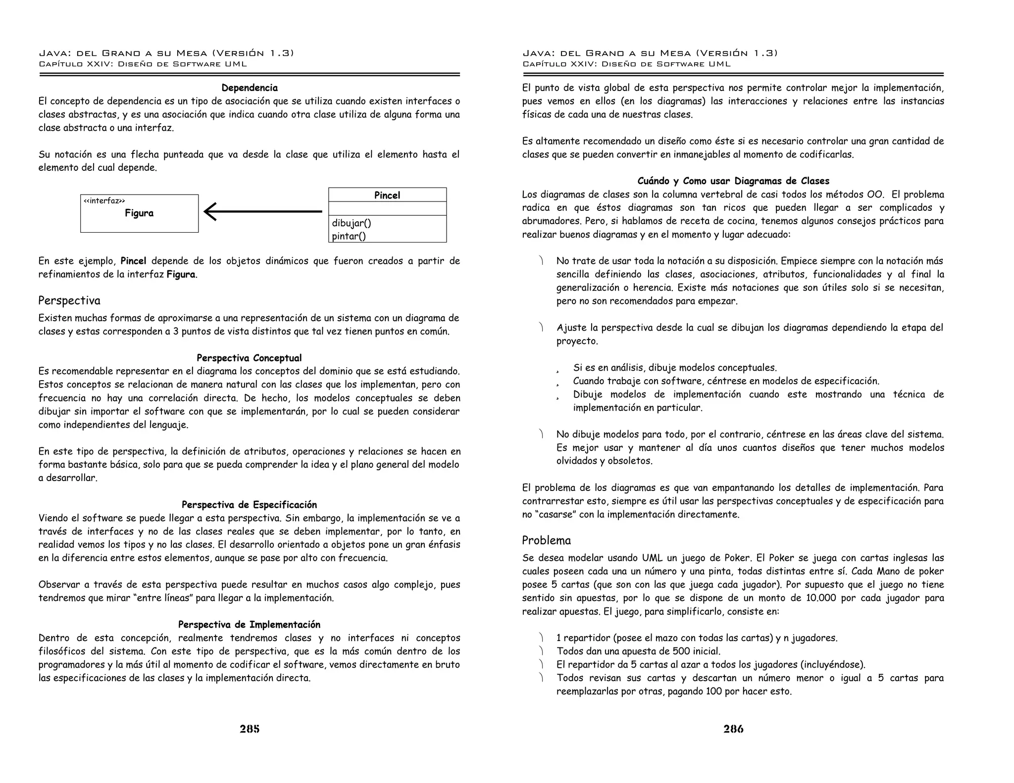 Java: del Grano a su Mesa (Versio n 1.3)                                                           Java: del Grano a su Mesa (Versio n 1.3)
Capi
   tulo XXIV: Diseno de Software UML                                                               Capi
                                                                                                      tulo XXIV: Diseno de Software UML

                                         Dependencia                                               El punto de vista global de esta perspectiva nos permite controlar mejor la implementación,
El concepto de dependencia es un tipo de asociación que se utiliza cuando existen interfaces o     pues vemos en ellos (en los diagramas) las interacciones y relaciones entre las instancias
clases abstractas, y es una asociación que indica cuando otra clase utiliza de alguna forma una    físicas de cada una de nuestras clases.
clase abstracta o una interfaz.
                                                                                                   Es altamente recomendado un diseño como éste si es necesario controlar una gran cantidad de
Su notación es una flecha punteada que va desde la clase que utiliza el elemento hasta el          clases que se pueden convertir en inmanejables al momento de codificarlas.
elemento del cual depende.
                                                                                                                            Cuándo y Como usar Diagramas de Clases
                                                                              Pincel               Los diagramas de clases son la columna vertebral de casi todos los métodos OO. El problema
          <<interfaz>>
                                                                                                   radica en que éstos diagramas son tan ricos que pueden llegar a ser complicados y
                         Figura
                                                                  dibujar()                        abrumadores. Pero, si hablamos de receta de cocina, tenemos algunos consejos prácticos para
                                                                  pintar()                         realizar buenos diagramas y en el momento y lugar adecuado:

En este ejemplo, Pincel depende de los objetos dinámicos que fueron creados a partir de               ·   No trate de usar toda la notación a su disposición. Empiece siempre con la notación más
refinamientos de la interfaz Figura.                                                                      sencilla definiendo las clases, asociaciones, atributos, funcionalidades y al final la
                                                                                                          generalización o herencia. Existe más notaciones que son útiles solo si se necesitan,
Perspectiva                                                                                               pero no son recomendados para empezar.
Existen muchas formas de aproximarse a una representación de un sistema con un diagrama de
clases y estas corresponden a 3 puntos de vista distintos que tal vez tienen puntos en común.         ·   Ajuste la perspectiva desde la cual se dibujan los diagramas dependiendo la etapa del
                                                                                                          proyecto.
                                   Perspectiva Conceptual
Es recomendable representar en el diagrama los conceptos del dominio que se está estudiando.              ü   Si es en análisis, dibuje modelos conceptuales.
Estos conceptos se relacionan de manera natural con las clases que los implementan, pero con              ü   Cuando trabaje con software, céntrese en modelos de especificación.
frecuencia no hay una correlación directa. De hecho, los modelos conceptuales se deben                    ü   Dibuje modelos de implementación cuando este mostrando una técnica de
dibujar sin importar el software con que se implementarán, por lo cual se pueden considerar                   implementación en particular.
como independientes del lenguaje.
                                                                                                      ·   No dibuje modelos para todo, por el contrario, céntrese en las áreas clave del sistema.
En este tipo de perspectiva, la definición de atributos, operaciones y relaciones se hacen en             Es mejor usar y mantener al día unos cuantos diseños que tener muchos modelos
forma bastante básica, solo para que se pueda comprender la idea y el plano general del modelo            olvidados y obsoletos.
a desarrollar.
                                                                                                   El problema de los diagramas es que van empantanando los detalles de implementación. Para
                                 Perspectiva de Especificación                                     contrarrestar esto, siempre es útil usar las perspectivas conceptuales y de especificación para
Viendo el software se puede llegar a esta perspectiva. Sin embargo, la implementación se ve a      no “casarse” con la implementación directamente.
través de interfaces y no de las clases reales que se deben implementar, por lo tanto, en
realidad vemos los tipos y no las clases. El desarrollo orientado a objetos pone un gran énfasis   Problema
en la diferencia entre estos elementos, aunque se pase por alto con frecuencia.                    Se desea modelar usando UML un juego de Poker. El Poker se juega con cartas inglesas las
                                                                                                   cuales poseen cada una un número y una pinta, todas distintas entre sí. Cada Mano de poker
Observar a través de esta perspectiva puede resultar en muchos casos algo complejo, pues           posee 5 cartas (que son con las que juega cada jugador). Por supuesto que el juego no tiene
tendremos que mirar “entre líneas” para llegar a la implementación.                                sentido sin apuestas, por lo que se dispone de un monto de 10.000 por cada jugador para
                                                                                                   realizar apuestas. El juego, para simplificarlo, consiste en:
                                 Perspectiva de Implementación
Dentro de esta concepción, realmente tendremos clases y no interfaces ni conceptos                    ·   1 repartidor (posee el mazo con todas las cartas) y n jugadores.
filosóficos del sistema. Con este tipo de perspectiva, que es la más común dentro de los              ·   Todos dan una apuesta de 500 inicial.
programadores y la más útil al momento de codificar el software, vemos directamente en bruto          ·   El repartidor da 5 cartas al azar a todos los jugadores (incluyéndose).
las especificaciones de las clases y la implementación directa.                                       ·   Todos revisan sus cartas y descartan un número menor o igual a 5 cartas para
                                                                                                          reemplazarlas por otras, pagando 100 por hacer esto.



                                             285                                                                                                286
 