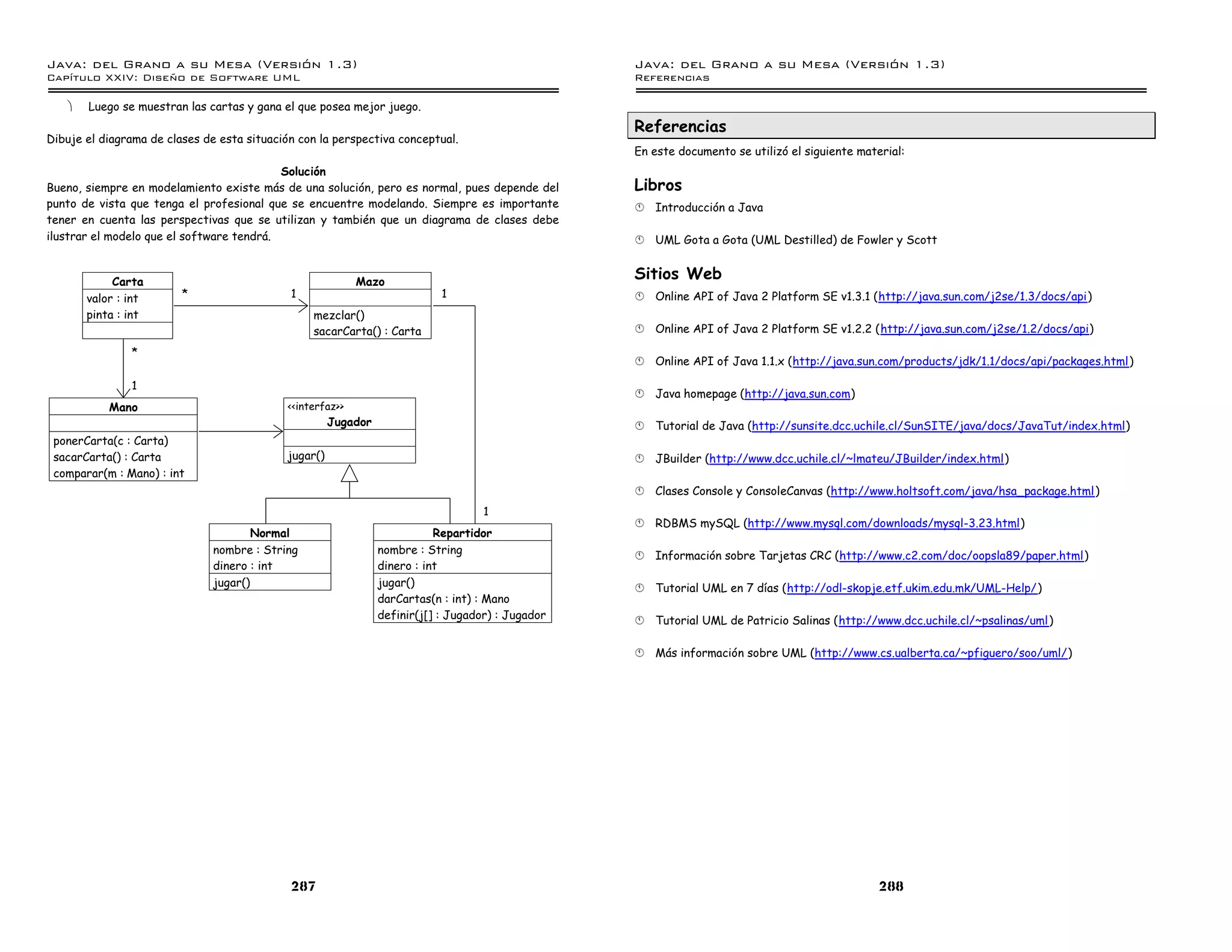 Java: del Grano a su Mesa (Versio n 1.3)                                                            Java: del Grano a su Mesa (Versio n 1.3)
Capi
   tulo XXIV: Diseno de Software UML                                                                Referencias

   ·   Luego se muestran las cartas y gana el que posea mejor juego.
                                                                                                    Referencias
Dibuje el diagrama de clases de esta situación con la perspectiva conceptual.
                                                                                                    En este documento se utilizó el siguiente material:
                                           Solución
Bueno, siempre en modelamiento existe más de una solución, pero es normal, pues depende del         Libros
punto de vista que tenga el profesional que se encuentre modelando. Siempre es importante           §   Introducción a Java
tener en cuenta las perspectivas que se utilizan y también que un diagrama de clases debe
ilustrar el modelo que el software tendrá.                                                          §   UML Gota a Gota (UML Destilled) de Fowler y Scott


            Carta                                           Mazo
                                                                                                    Sitios Web
       valor : int       *                   1                               1                      §   Online API of Java 2 Platform SE v1.3.1 (http://java.sun.com/j2se/1.3/docs/api)
       pinta : int                                mezclar()
                                                  sacarCarta() : Carta                              §   Online API of Java 2 Platform SE v1.2.2 (http://java.sun.com/j2se/1.2/docs/api)

               *
                                                                                                    §   Online API of Java 1.1.x (http://java.sun.com/products/jdk/1.1/docs/api/packages.html)

               1
                                                                                                    §   Java homepage (http://java.sun.com)
           Mano                              <<interfaz>>
                                                       Jugador                                      §   Tutorial de Java (http://sunsite.dcc.uchile.cl/SunSITE/java/docs/JavaTut/index.html)
 ponerCarta(c : Carta)
 sacarCarta() : Carta                        jugar()                                                §   JBuilder (http://www.dcc.uchile.cl/~lmateu/JBuilder/index.html)
 comparar(m : Mano) : int
                                                                                                    §   Clases Console y ConsoleCanvas (http://www.holtsoft.com/java/hsa_package.html )
                                                                                     1
                                                                                                    §   RDBMS mySQL (http://www.mysql.com/downloads/mysql-3.23.html)
                                      Normal                                Repartidor
                               nombre : String                   nombre : String
                                                                                                    §   Información sobre Tarjetas CRC (http://www.c2.com/doc/oopsla89/paper.html)
                               dinero : int                      dinero : int
                               jugar()                           jugar()                            §   Tutorial UML en 7 días (http://odl-skopje.etf.ukim.edu.mk/UML-Help/)
                                                                 darCartas(n : int) : Mano
                                                                 definir(j[] : Jugador) : Jugador   §   Tutorial UML de Patricio Salinas (http://www.dcc.uchile.cl/~psalinas/uml)

                                                                                                    §   Más información sobre UML (http://www.cs.ualberta.ca/~pfiguero/soo/uml/)




                                             287                                                                                                  288
 