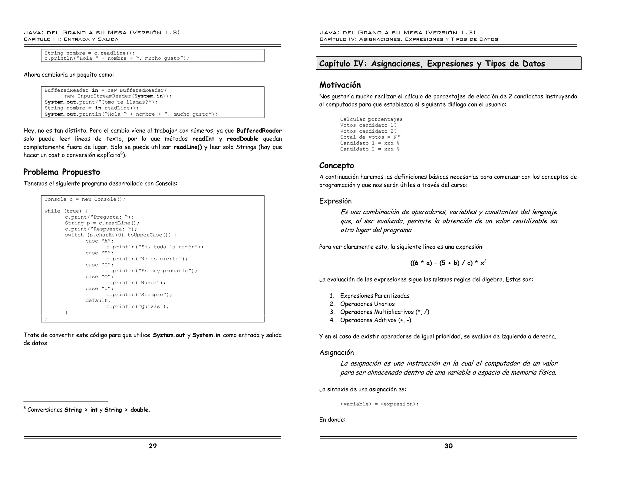 Java: del Grano a su Mesa (Versio n 1.3)                                                       Java: del Grano a su Mesa (Versio n 1.3)
Capi
   tulo III: Entrada y Salida                                                                  Capi
                                                                                                  tulo IV: Asignaciones, Expresiones y Tipos de Datos

          String nombre = c.readLine();
          c.println(”Hola ” + nombre + ”, mucho gustoá);
                                                                                               Capítulo IV: Asignaciones, Expresiones y Tipos de Datos
Ahora cambiaría un poquito como:

          BufferedReader in = new BufferedReader(
                                                                                               Motivación
                new InputStreamReader(System.in));                                             Nos gustaría mucho realizar el cálculo de porcentajes de elección de 2 candidatos instruyendo
          System.out.print(”Como te llamas?á);
                                                                                               al computados para que establezca el siguiente diálogo con el usuario:
          String nombre = in.readLine();
          System.out.println(”Hola ” + nombre + ”, mucho gustoá);
                                                                                                       Calcular porcentajes
                                                                                                       Votos candidato 1? _
Hey, no es tan distinto. Pero el cambio viene al trabajar con números, ya que BufferedReader           Votos candidato 2? _
solo puede leer líneas de texto, por lo que métodos readInt y readDouble quedan                        Total de votos = N–
                                                                                                       Candidato 1 = xxx %
completamente fuera de lugar. Solo se puede utilizar readLine() y leer solo Strings (hay que           Candidato 2 = xxx %
hacer un cast o conversión explícita8).
                                                                                               Concepto
Problema Propuesto                                                                             A continuación haremos las definiciones básicas necesarias para comenzar con los conceptos de
Tenemos el siguiente programa desarrollado con Console:                                        programación y que nos serán útiles a través del curso:

          Console c = new Console();
                                                                                               Expresión
          while (true) {                                                                               Es una combinación de operadores, variables y constantes del lenguaje
                 c.print(”Pregunta: ”);
                 String p = c.readLine();                                                              que, al ser evaluada, permite la obtención de un valor reutilizable en
                 c.print(”Respuesta: ”);                                                               otro lugar del programa.
                 switch (p.charAt(0).toUpperCase()) {
                        case ”Aá:
                               c.println(”Si, toda la razoná);                                 Para ver claramente esto, la siguiente línea es una expresión:
                        case ”Eá:
                               c.println(”No es ciertoá);
                        case ”Iá:                                                                                                  ((6 * a) – (5 + b) / c) * x 2
                               c.println(”Es muy probableá);
                        case ”Oá:
                               c.println(”Nuncaá);
                                                                                               La evaluación de las expresiones sigue las mismas reglas del álgebra. Estas son:
                        case ”Uá:
                               c.println(”Siempreá);                                              1.   Expresiones Parentizadas
                        default:
                               c.println(”Quizasá);                                               2.   Operadores Unarios
                 }                                                                                3.   Operadores Multiplicativos (*, /)
          }                                                                                       4.   Operadores Aditivos (+, -)

Trate de convertir este código para que utilice System.out y System.in como entrada y salida   Y en el caso de existir operadores de igual prioridad, se evalúan de izquierda a derecha.
de datos
                                                                                               Asignación
                                                                                                       La asignación es una instrucción en la cual el computador da un valor
                                                                                                       para ser almacenado dentro de una variable o espacio de memoria física.

                                                                                               La sintaxis de una asignación es:

                                                                                                       <variable> = <expresi on>;
8
    Conversiones String > int y String > double.
                                                                                               En donde:



                                               29                                                                                              30
 