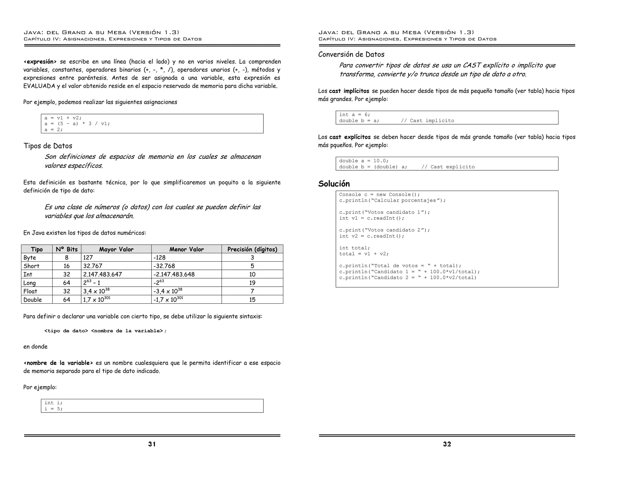 Java: del Grano a su Mesa (Versio n 1.3)                                                             Java: del Grano a su Mesa (Versio n 1.3)
Capi
   tulo IV: Asignaciones, Expresiones y Tipos de Datos                                               Capi
                                                                                                        tulo IV: Asignaciones, Expresiones y Tipos de Datos

                                                                                                     Conversión de Datos
<expresión> se escribe en una línea (hacia el lado) y no en varios niveles. La comprenden
                                                                                                            Para convertir tipos de datos se usa un CAST explícito o implícito que
variables, constantes, operadores binarios (+, -, *, /), operadores unarios (+, -), métodos y
expresiones entre paréntesis. Antes de ser asignada a una variable, esta expresión es
                                                                                                            transforma, convierte y/o trunca desde un tipo de dato a otro.
EVALUADA y el valor obtenido reside en el espacio reservado de memoria para dicha variable.
                                                                                                     Los cast implícitos se pueden hacer desde tipos de más pequeño tamaño (ver tabla) hacia tipos
                                                                                                     más grandes. Por ejemplo:
Por ejemplo, podemos realizar las siguientes asignaciones

                                                                                                            int a = 6;
          a = v1 + v2;
                                                                                                            double b = a;         // Cast implıcito
          a = (5 ú a) * 3 / v1;
          a = 2;
                                                                                                     Los cast explícitos se deben hacer desde tipos de más grande tamaño (ver tabla) hacia tipos
Tipos de Datos                                                                                       más pqueños. Por ejemplo:

          Son definiciones de espacios de memoria en los cuales se almacenan                                double a = 10.0;
          valores específicos.                                                                              double b = (double) a;        // Cast explıcito


Esta definición es bastante técnica, por lo que simplificaremos un poquito a la siguiente            Solución
definición de tipo de dato:
                                                                                                            Console c = new Console();
                                                                                                            c.println(”Calcular porcentajes á);
          Es una clase de números (o datos) con los cuales se pueden definir las
                                                                                                            c.print(”Votos candidato 1 á);
          variables que los almacenarán.                                                                    int v1 = c.readInt();

                                                                                                            c.print(”Votos candidato 2 á);
En Java existen los tipos de datos numéricos:                                                               int v2 = c.readInt();

   Tipo      Nº Bits         Mayor Valor                Menor Valor            Precisión (dígitos)          int total;
                                                                                                            total = v1 + v2;
Byte            8      127                        -128                                  3
Short          16      32.767                     -32.768                               5                   c.println(”Total de votos = ” + total);
                                                                                                            c.println(”Candidato 1 = ” + 100.0*v1/total);
Int            32      2.147.483.647              -2.147.483.648                       10                   c.println(”Candidato 2 = ” + 100.0*v2/total)
Long           64      263 – 1                    -263                                 19
Float          32      3,4 x 1038                 -3,4 x 1038                           7
Double         64      1,7 x 10301                -1,7 x 10301                         15

Para definir o declarar una variable con cierto tipo, se debe utilizar la siguiente sintaxis:

          <tipo de dato> <nombre de la variable> ;


en donde

<nombre de la variable> es un nombre cualesquiera que le permita identificar a ese espacio
de memoria separado para el tipo de dato indicado.

Por ejemplo:

          int i;
          i = 5;




                                                31                                                                                                32
 