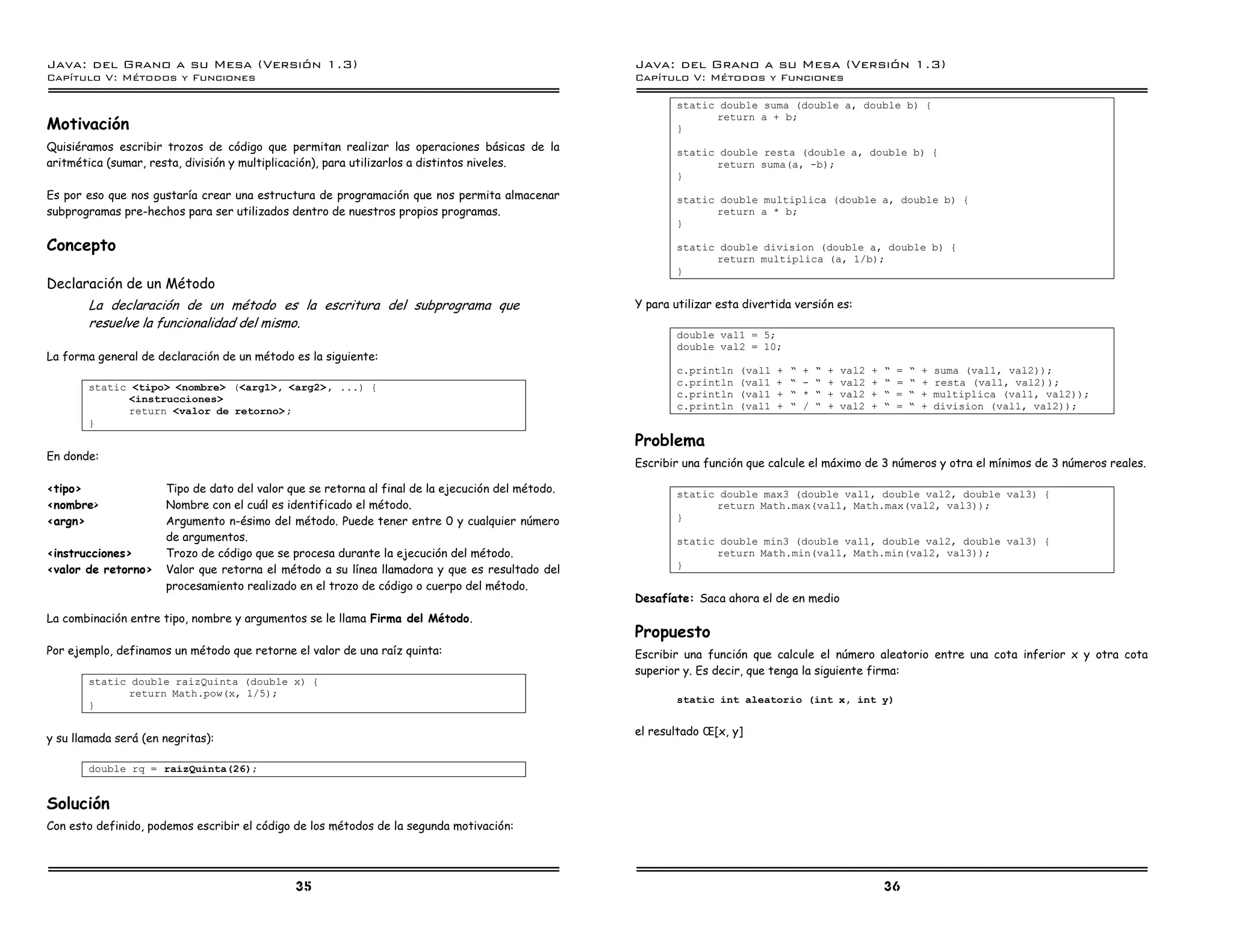 Java: del Grano a su Mesa (Versio n 1.3)                                                           Java: del Grano a su Mesa (Versio n 1.3)
Capi
   tulo V: Me todos y Funciones                                                                    Capi
                                                                                                      tulo V: Me todos y Funciones

                                                                                                           static double suma (double a, double b) {
                                                                                                                 return a + b;
Motivación                                                                                                 }
Quisiéramos escribir trozos de código que permitan realizar las operaciones básicas de la                  static double resta (double a, double b) {
aritmética (sumar, resta, división y multiplicación), para utilizarlos a distintos niveles.                      return suma(a, -b);
                                                                                                           }
Es por eso que nos gustaría crear una estructura de programación que nos permita almacenar                 static double multiplica (double a, double b) {
subprogramas pre-hechos para ser utilizados dentro de nuestros propios programas.                                return a * b;
                                                                                                           }

Concepto                                                                                                   static double division (double a, double b) {
                                                                                                                 return multiplica (a, 1/b);
                                                                                                           }
Declaración de un Método
       La declaración de un método es la escritura del subprograma que                             Y para utilizar esta divertida versión es:
       resuelve la funcionalidad del mismo.
                                                                                                           double val1 = 5;
                                                                                                           double val2 = 10;
La forma general de declaración de un método es la siguiente:
                                                                                                           c.println   (val1   +   ”   +   ”   +   val2   +   ”   =   ”   +   suma (val1, val2));
       static <tipo> <nombre> (<arg1>, <arg2>, ...) {                                                      c.println   (val1   +   ”   -   ”   +   val2   +   ”   =   ”   +   resta (val1, val2));
             <instrucciones>                                                                               c.println   (val1   +   ”   *   ”   +   val2   +   ”   =   ”   +   multiplica (val1, val2));
             return <valor de retorno> ;                                                                   c.println   (val1   +   ”   /   ”   +   val2   +   ”   =   ”   +   division (val1, val2));
       }
                                                                                                   Problema
En donde:
                                                                                                   Escribir una función que calcule el máximo de 3 números y otra el mínimos de 3 números reales.

<tipo>                Tipo de dato del valor que se retorna al final de la ejecución del método.           static double max3 (double val1, double val2, double val3) {
<nombre>              Nombre con el cuál es identificado el método.                                              return Math.max(val1, Math.max(val2, val3));
<argn>                Argumento n-ésimo del método. Puede tener entre 0 y cualquier número                 }
                      de argumentos.                                                                       static double min3 (double val1, double val2, double val3) {
<instrucciones>       Trozo de código que se procesa durante la ejecución del método.                            return Math.min(val1, Math.min(val2, val3));
<valor de retorno>    Valor que retorna el método a su línea llamadora y que es resultado del              }

                      procesamiento realizado en el trozo de código o cuerpo del método.
                                                                                                   Desafíate: Saca ahora el de en medio
La combinación entre tipo, nombre y argumentos se le llama Firma del Método.
                                                                                                   Propuesto
Por ejemplo, definamos un método que retorne el valor de una raíz quinta:                          Escribir una función que calcule el número aleatorio entre una cota inferior x y otra cota
                                                                                                   superior y. Es decir, que tenga la siguiente firma:
       static double raizQuinta (double x) {
             return Math.pow(x, 1/5);
                                                                                                           static int aleatorio (int x, int y)
       }

                                                                                                   el resultado Î [x, y]
y su llamada será (en negritas):

       double rq = raizQuinta(26);


Solución
Con esto definido, podemos escribir el código de los métodos de la segunda motivación:




                                              35                                                                                                              36
 