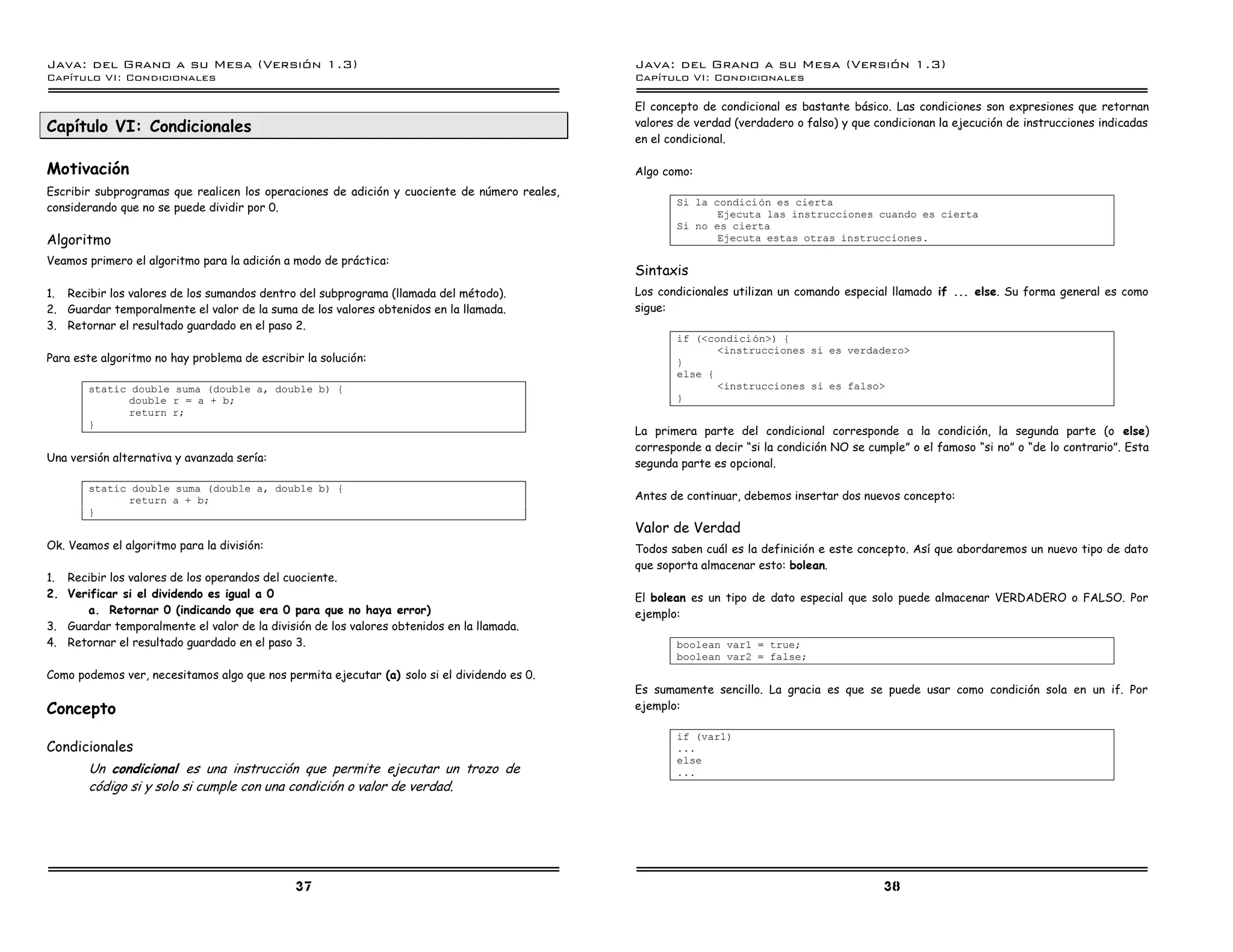 Java: del Grano a su Mesa (Versio n 1.3)                                                      Java: del Grano a su Mesa (Versio n 1.3)
Capi
   tulo VI: Condicionales                                                                     Capi
                                                                                                 tulo VI: Condicionales

                                                                                              El concepto de condicional es bastante básico. Las condiciones son expresiones que retornan
Capítulo VI: Condicionales                                                                    valores de verdad (verdadero o falso) y que condicionan la ejecución de instrucciones indicadas
                                                                                              en el condicional.

Motivación                                                                                    Algo como:
Escribir subprogramas que realicen los operaciones de adición y cuociente de número reales,
                                                                                                     Si la condicion es cierta
considerando que no se puede dividir por 0.
                                                                                                            Ejecuta las instrucciones cuando es cierta
                                                                                                     Si no es cierta
Algoritmo                                                                                                   Ejecuta estas otras instrucciones.

Veamos primero el algoritmo para la adición a modo de práctica:
                                                                                              Sintaxis
1. Recibir los valores de los sumandos dentro del subprograma (llamada del método).           Los condicionales utilizan un comando especial llamado if ... else. Su forma general es como
2. Guardar temporalmente el valor de la suma de los valores obtenidos en la llamada.          sigue:
3. Retornar el resultado guardado en el paso 2.
                                                                                                     if (<condicion>) {
                                                                                                            <instrucciones si es verdadero>
Para este algoritmo no hay problema de escribir la solución:                                         }
                                                                                                     else {
       static double suma (double a, double b) {                                                            <instrucciones si es falso>
             double r = a + b;                                                                       }
             return r;
       }
                                                                                              La primera parte del condicional corresponde a la condición, la segunda parte (o else)
                                                                                              corresponde a decir “si la condición NO se cumple” o el famoso “si no” o “de lo contrario”. Esta
Una versión alternativa y avanzada sería:
                                                                                              segunda parte es opcional.

       static double suma (double a, double b) {
             return a + b;                                                                    Antes de continuar, debemos insertar dos nuevos concepto:
       }
                                                                                              Valor de Verdad
Ok. Veamos el algoritmo para la división:                                                     Todos saben cuál es la definición e este concepto. Así que abordaremos un nuevo tipo de dato
                                                                                              que soporta almacenar esto: bolean.
1. Recibir los valores de los operandos del cuociente.
2. Verificar si el dividendo es igual a 0                                                     El bolean es un tipo de dato especial que solo puede almacenar VERDADERO o FALSO. Por
      a. Retornar 0 (indicando que era 0 para que no haya error)                              ejemplo:
3. Guardar temporalmente el valor de la división de los valores obtenidos en la llamada.
4. Retornar el resultado guardado en el paso 3.                                                      boolean var1 = true;
                                                                                                     boolean var2 = false;
Como podemos ver, necesitamos algo que nos permita ejecutar (a) solo si el dividendo es 0.
                                                                                              Es sumamente sencillo. La gracia es que se puede usar como condición sola en un if. Por
Concepto                                                                                      ejemplo:

                                                                                                     if (var1)
Condicionales                                                                                        ...
                                                                                                     else
       Un condicional es una instrucción que permite ejecutar un trozo de                            ...
       código si y solo si cumple con una condición o valor de verdad.




                                              37                                                                                            38
 