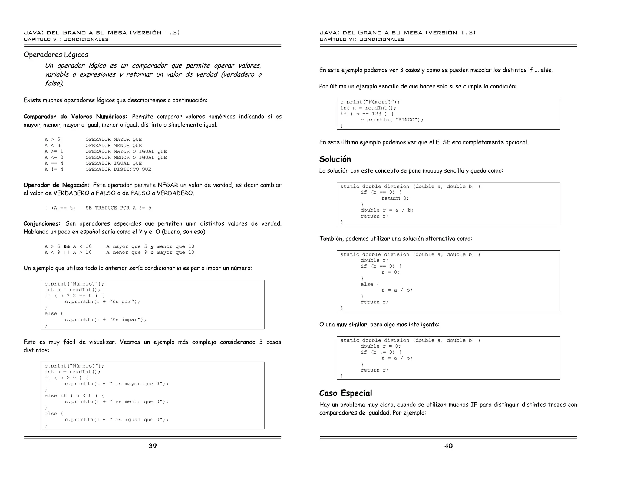 Java: del Grano a su Mesa (Versio n 1.3)                                                 Java: del Grano a su Mesa (Versio n 1.3)
Capi
   tulo VI: Condicionales                                                                Capi
                                                                                            tulo VI: Condicionales

Operadores Lógicos
       Un operador lógico es un comparador que permite operar valores,
                                                                                         En este ejemplo podemos ver 3 casos y como se pueden mezclar los distintos if ... else.
       variable o expresiones y retornar un valor de verdad (verdadero o
       falso).                                                                           Por último un ejemplo sencillo de que hacer solo si se cumple la condición:

Existe muchos operadores lógicos que describiremos a continuación:                              c.print(”Numero?á);
                                                                                                int n = readInt();
                                                                                                if ( n == 123 ) {
Comparador de Valores Numéricos: Permite comparar valores numéricos indicando si es                    c.println( ”BINGOá);
mayor, menor, mayor o igual, menor o igual, distinto o simplemente igual.                       }

       A   > 5         OPERADOR   MAYOR QUE
       A   < 3         OPERADOR   MENOR QUE
                                                                                         En este último ejemplo podemos ver que el ELSE era completamente opcional.
       A   >= 1        OPERADOR   MAYOR O IGUAL QUE
       A
       A
           <= 0
           == 4
                       OPERADOR
                       OPERADOR
                                  MENOR O IGUAL QUE
                                  IGUAL QUE
                                                                                         Solución
       A   != 4        OPERADOR   DISTINTO QUE                                           La solución con este concepto se pone muuuuy sencilla y queda como:

Operador de Negación: Este operador permite NEGAR un valor de verdad, es decir cambiar          static double division (double a, double b) {
el valor de VERDADERO a FALSO o de FALSO a VERDADERO.                                                 if (b == 0) {
                                                                                                             return 0;
                                                                                                      }
       ! (A == 5)      SE TRADUCE POR A != 5                                                          double r = a / b;
                                                                                                      return r;
Conjunciones: Son operadores especiales que permiten unir distintos valores de verdad.          }
Hablando un poco en español sería como el Y y el O (bueno, son eso).
                                                                                         También, podemos utilizar una solución alternativa como:
       A > 5 && A < 10         A mayor que 5 y menor que 10
       A < 9 || A > 10         A menor que 9 o mayor que 10                                     static double division (double a, double b) {
                                                                                                      double r;
Un ejemplo que utiliza todo lo anterior sería condicionar si es par o impar un número:                if (b == 0) {
                                                                                                             r = 0;
                                                                                                      }
       c.print(”Numero?á);                                                                            else {
       int n = readInt();                                                                                    r = a / b;
       if ( n % 2 == 0 ) {                                                                            }
              c.println(n + ”Es pará);                                                                return r;
       }                                                                                        }
       else {
              c.println(n + ”Es impará);
       }                                                                                 O una muy similar, pero algo mas inteligente:


Esto es muy fácil de visualizar. Veamos un ejemplo más complejo considerando 3 casos            static double division (double a, double b) {
                                                                                                      double r = 0;
distintos:                                                                                            if (b != 0) {
                                                                                                             r = a / b;
       c.print(”Numero?á);                                                                            }
       int n = readInt();                                                                             return r;
       if ( n > 0 ) {                                                                           }
              c.println(n + ” es mayor que 0á);
       }
       else if ( n < 0 ) {                                                               Caso Especial
              c.println(n + ” es menor que 0á);
       }                                                                                 Hay un problema muy claro, cuando se utilizan muchos IF para distinguir distintos trozos con
       else {                                                                            comparadores de igualdad. Por ejemplo:
              c.println(n + ” es igual que 0á);
       }



                                               39                                                                                        40
 