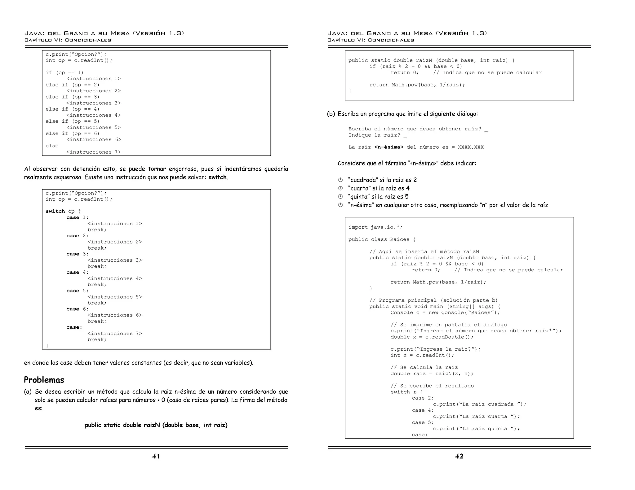 Java: del Grano a su Mesa (Versio n 1.3)                                                          Java: del Grano a su Mesa (Versio n 1.3)
Capi
   tulo VI: Condicionales                                                                         Capi
                                                                                                     tulo VI: Condicionales

       c.print(”Opcion?á);
       int op = c.readInt();                                                                             public static double raizN (double base, int raiz) {
                                                                                                               if (raiz % 2 = 0 && base < 0)
       if (op == 1)                                                                                                   return 0;    // Indica que no se puede calcular
             <instrucciones     1>
       else if (op == 2)                                                                                         return Math.pow(base, 1/raiz);
             <instrucciones     2>                                                                       }
       else if (op == 3)
             <instrucciones     3>
       else if (op == 4)
             <instrucciones     4>                                                                (b) Escriba un programa que imite el siguiente diálogo:
       else if (op == 5)
             <instrucciones     5>                                                                       Escriba el numero que desea obtener ra ız? _
       else if (op == 6)                                                                                 Indique la raız? _
             <instrucciones     6>
       else                                                                                              La raız <n-esima> del numero es = XXXX.XXX
             <instrucciones     7>

                                                                                                     Considere que el término “<n-ésima>” debe indicar:
Al observar con detención esto, se puede tornar engorroso, pues si indentáramos quedaría
realmente asqueroso. Existe una instrucción que nos puede salvar: switch.                            §   “cuadrada” si la raíz es 2
                                                                                                     §   “cuarta” si la raíz es 4
       c.print(”Opcion?á);
       int op = c.readInt();                                                                         §   “quinta” si la raíz es 5
                                                                                                     §   “n-ésima” en cualquier otro caso, reemplazando “n” por el valor de la raíz
       switch op {
             case 1:
                    <instrucciones      1>
                    break;                                                                               import java.io.*;
             case 2:
                    <instrucciones      2>                                                               public class Raices {
                    break;
             case 3:                                                                                             // Aquı se inserta el metodo raizN
                    <instrucciones      3>                                                                       public static double raizN (double base, int raiz) {
                    break;                                                                                              if (raiz % 2 = 0 && base < 0)
             case 4:                                                                                                           return 0;    // Indica que no se puede calcular
                    <instrucciones      4>
                    break;                                                                                               return Math.pow(base, 1/raiz);
             case 5:                                                                                             }
                    <instrucciones      5>
                    break;                                                                                       // Programa principal (soluci on parte b)
             case 6:                                                                                             public static void main (String[] args) {
                    <instrucciones      6>                                                                              Console c = new Console( ”Raicesá);
                    break;
             case:                                                                                                       // Se imprime en pantalla el di alogo
                    <instrucciones      7>                                                                               c.print(”Ingrese el numero que desea obtener raiz? á);
                    break;                                                                                               double x = c.readDouble();
       }
                                                                                                                         c.print(”Ingrese la raiz?á);
                                                                                                                         int n = c.readInt();
en donde los case deben tener valores constantes (es decir, que no sean variables).
                                                                                                                         // Se calcula la raiz
                                                                                                                         double raiz = raizN(x, n);
Problemas
                                                                                                                         // Se escribe el resultado
(a) Se desea escribir un método que calcula la raíz n-ésima de un número considerando que                                switch r {
    solo se pueden calcular raíces para números > 0 (caso de raíces pares). La firma del método                                 case 2:
                                                                                                                                       c.print(”La raız cuadrada á);
    es:                                                                                                                         case 4:
                                                                                                                                       c.print(”La raız cuarta á);
                                                                                                                                case 5:
                      public static double raizN (double base, int raiz)
                                                                                                                                       c.print(”La raız quinta á);
                                                                                                                                case:



                                              41                                                                                                42
 