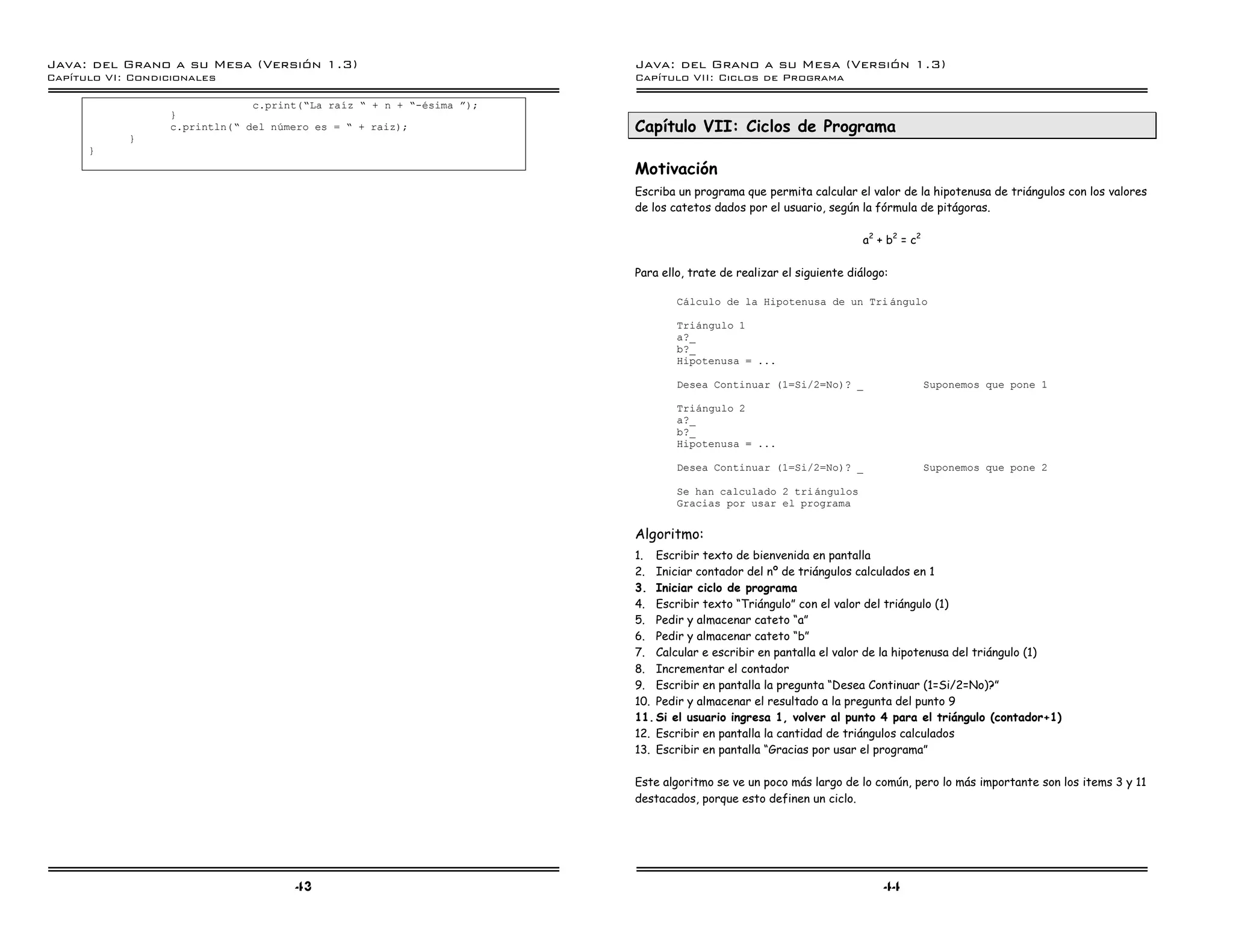 Java: del Grano a su Mesa (Versio n 1.3)                              Java: del Grano a su Mesa (Versio n 1.3)
Capi
   tulo VI: Condicionales                                             Capi
                                                                         tulo VII: Ciclos de Programa

                               c.print(”La raız ” + n + ”-esima á);
                  }
                  c.println(” del numero es = ” + raiz);              Capítulo VII: Ciclos de Programa
            }
      }
                                                                      Motivación
                                                                      Escriba un programa que permita calcular el valor de la hipotenusa de triángulos con los valores
                                                                      de los catetos dados por el usuario, según la fórmula de pitágoras.

                                                                                                                   a2 + b2 = c2

                                                                      Para ello, trate de realizar el siguiente diálogo:

                                                                              Calculo de la Hipotenusa de un Tri angulo

                                                                              Triangulo 1
                                                                              a?_
                                                                              b?_
                                                                              Hipotenusa = ...

                                                                              Desea Continuar (1=Si/2=No)? _                      Suponemos que pone 1

                                                                              Triangulo 2
                                                                              a?_
                                                                              b?_
                                                                              Hipotenusa = ...

                                                                              Desea Continuar (1=Si/2=No)? _                      Suponemos que pone 2

                                                                              Se han calculado 2 tri angulos
                                                                              Gracias por usar el programa


                                                                      Algoritmo:
                                                                      1. Escribir texto de bienvenida en pantalla
                                                                      2. Iniciar contador del nº de triángulos calculados en 1
                                                                      3. Iniciar ciclo de programa
                                                                      4. Escribir texto “Triángulo” con el valor del triángulo (1)
                                                                      5. Pedir y almacenar cateto “a”
                                                                      6. Pedir y almacenar cateto “b”
                                                                      7. Calcular e escribir en pantalla el valor de la hipotenusa del triángulo (1)
                                                                      8. Incrementar el contador
                                                                      9. Escribir en pantalla la pregunta “Desea Continuar (1=Si/2=No)?”
                                                                      10. Pedir y almacenar el resultado a la pregunta del punto 9
                                                                      11. Si el usuario ingresa 1, volver al punto 4 para el triángulo (contador+1)
                                                                      12. Escribir en pantalla la cantidad de triángulos calculados
                                                                      13. Escribir en pantalla “Gracias por usar el programa”

                                                                      Este algoritmo se ve un poco más largo de lo común, pero lo más importante son los items 3 y 11
                                                                      destacados, porque esto definen un ciclo.




                                     43                                                                                44
 