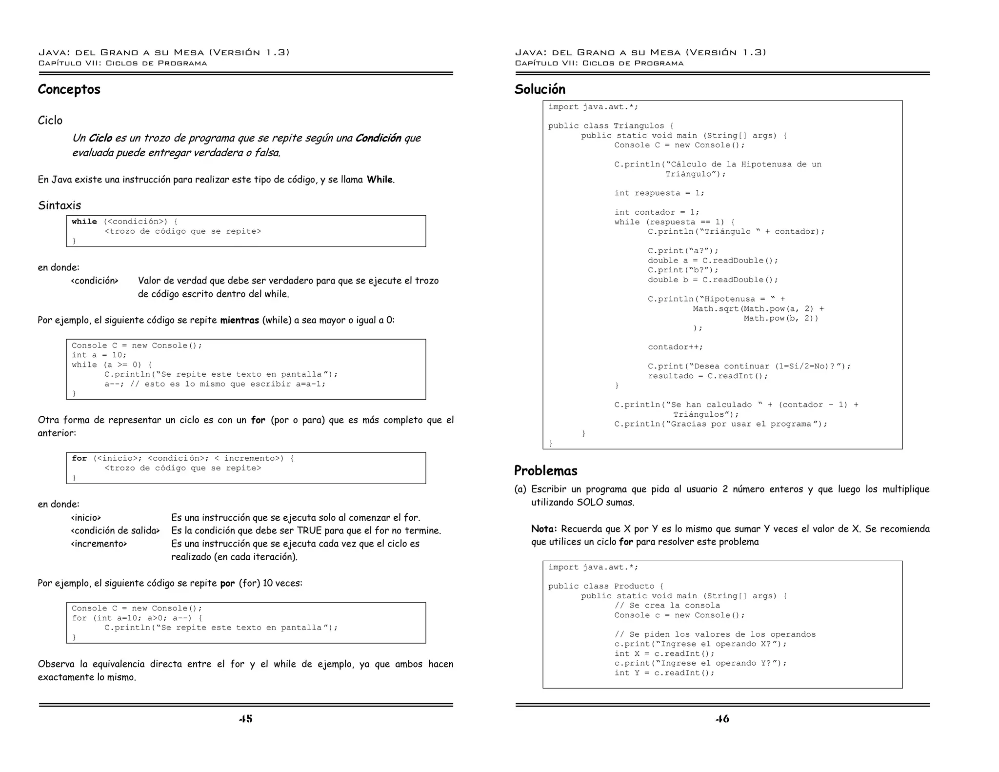 Java: del Grano a su Mesa (Versio n 1.3)                                                       Java: del Grano a su Mesa (Versio n 1.3)
Capi
   tulo VII: Ciclos de Programa                                                                Capi
                                                                                                  tulo VII: Ciclos de Programa

Conceptos                                                                                      Solución
                                                                                                      import java.awt.*;
Ciclo                                                                                                 public class Triangulos {
        Un Ciclo es un trozo de programa que se repite según una Condición que                              public static void main (String[] args) {
                                                                                                                   Console C = new Console();
        evaluada puede entregar verdadera o falsa.
                                                                                                                    C.println(”Calculo de la Hipotenusa de un
                                                                                                                              Trianguloá);
En Java existe una instrucción para realizar este tipo de código, y se llama While.
                                                                                                                    int respuesta = 1;
Sintaxis                                                                                                            int contador = 1;
        while (<condicion>) {                                                                                       while (respuesta == 1) {
              <trozo de codigo que se repite>                                                                              C.println(”Triangulo ” + contador);
        }
                                                                                                                           C.print(”a?á);
                                                                                                                           double a = C.readDouble();
en donde:                                                                                                                  C.print(”b?á);
       <condición>     Valor de verdad que debe ser verdadero para que se ejecute el trozo                                 double b = C.readDouble();
                       de código escrito dentro del while.                                                                 C.println(”Hipotenusa = ” +
                                                                                                                                    Math.sqrt(Math.pow(a, 2) +
Por ejemplo, el siguiente código se repite mientras (while) a sea mayor o igual a 0:                                                          Math.pow(b, 2))
                                                                                                                                    );

        Console C = new Console();                                                                                         contador++;
        int a = 10;
        while (a >= 0) {                                                                                                   C.print(”Desea continuar (1=Si/2=No)? á);
               C.println(”Se repite este texto en pantalla á);                                                             resultado = C.readInt();
               a--; // esto es lo mismo que escribir a=a-1;                                                         }
        }
                                                                                                                    C.println(”Se han calculado ” + (contador ú 1) +
                                                                                                                               Triangulosá);
Otra forma de representar un ciclo es con un for (por o para) que es más completo que el                            C.println(”Gracias por usar el programa á);
anterior:                                                                                                    }
                                                                                                      }
        for (<inicio>; <condici on>; < incremento>) {

        }
              <trozo de codigo que se repite>
                                                                                               Problemas
                                                                                               (a) Escribir un programa que pida al usuario 2 número enteros y que luego los multiplique
en donde:                                                                                          utilizando SOLO sumas.
       <inicio>                Es una instrucción que se ejecuta solo al comenzar el for.
       <condición de salida>   Es la condición que debe ser TRUE para que el for no termine.      Nota: Recuerda que X por Y es lo mismo que sumar Y veces el valor de X. Se recomienda
       <incremento>            Es una instrucción que se ejecuta cada vez que el ciclo es         que utilices un ciclo for para resolver este problema
                               realizado (en cada iteración).
                                                                                                      import java.awt.*;
Por ejemplo, el siguiente código se repite por (for) 10 veces:                                        public class Producto {
                                                                                                            public static void main (String[] args) {
        Console C = new Console();                                                                                 // Se crea la consola
        for (int a=10; a>0; a--) {                                                                                 Console c = new Console();
               C.println(”Se repite este texto en pantalla á);
        }                                                                                                           // Se piden los valores de los operandos
                                                                                                                    c.print(”Ingrese el operando X? á);
                                                                                                                    int X = c.readInt();
Observa la equivalencia directa entre el for y el while de ejemplo, ya que ambos hacen                              c.print(”Ingrese el operando Y? á);
                                                                                                                    int Y = c.readInt();
exactamente lo mismo.



                                               45                                                                                         46
 