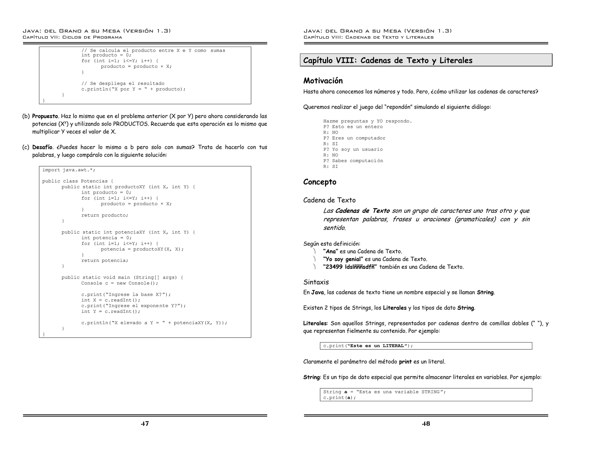 Java: del Grano a su Mesa (Versio n 1.3)                                                        Java: del Grano a su Mesa (Versio n 1.3)
Capi
   tulo VII: Ciclos de Programa                                                                 Capi
                                                                                                   tulo VIII: Cadenas de Texto y Literales

                      // Se calcula el producto entre X e Y como sumas
                      int producto = 0;
                      for (int i=1; i<=Y; i++) {                                                Capítulo VIII: Cadenas de Texto y Literales
                             producto = producto + X;
                      }

                      // Se despliega el resultado                                              Motivación
                      c.println(”X por Y = ” + producto);
              }
                                                                                                Hasta ahora conocemos los números y todo. Pero, ¿cómo utilizar las cadenas de caracteres?
       }
                                                                                                Queremos realizar el juego del “repondón” simulando el siguiente diálogo:
(b) Propuesto. Haz lo mismo que en el problema anterior (X por Y) pero ahora considerando las
                                                                                                        Hazme preguntas y YO respondo.
    potencias (Xy) y utilizando solo PRODUCTOS. Recuerda que esta operación es lo mismo que             P? Esto es un entero
    multiplicar Y veces el valor de X.                                                                  R: NO
                                                                                                        P? Eres un computador
                                                                                                        R: SI
(c) Desafío. ¿Puedes hacer lo mismo a b pero solo con sumas? Trata de hacerlo con tus                   P? Yo soy un usuario
    palabras, y luego compáralo con la siguiente solución:                                              R: NO
                                                                                                        P? Sabes computaci on
                                                                                                        R: SI
       import java.awt.*;

       public class Potencias {
             public static int productoXY (int X, int Y) {
                                                                                                Concepto
                    int producto = 0;
                    for (int i=1; i<=Y; i++) {
                           producto = producto + X;
                                                                                                Cadena de Texto
                    }                                                                                   Las Cadenas de Texto son un grupo de caracteres uno tras otro y que
                    return producto;
             }                                                                                          representan palabras, frases u oraciones (gramaticales) con y sin
                                                                                                        sentido.
              public static int potenciaXY (int X, int Y) {
                     int potencia = 0;
                     for (int i=1; i<=Y; i++) {                                                 Según esta definición:
                            potencia = productoXY(X, X);
                                                                                                   · “Ana” es una Cadena de Texto.
                     }
                     return potencia;                                                              · “Yo soy genial” es una Cadena de Texto.
              }                                                                                    · “23499 ldslñññsdfñ” también es una Cadena de Texto.
              public static void main (String[] args) {
                     Console c = new Console();                                                 Sintaxis
                      c.print(”Ingrese la base X?á);                                            En Java, las cadenas de texto tiene un nombre especial y se llaman String.
                      int X = c.readInt();
                      c.print(”Ingrese el exponente Y?á);
                                                                                                Existen 2 tipos de Strings, los Literales y los tipos de dato String.
                      int Y = c.readInt();

                      c.println(”X elevado a Y = ” + potenciaXY(X, Y));                         Literales: Son aquellos Strings, representados por cadenas dentro de comillas dobles (“ “), y
              }
       }
                                                                                                que representan fielmente su contenido. Por ejemplo:

                                                                                                        c.print(”Este es un LITERAL ó);


                                                                                                Claramente el parámetro del método print es un literal.

                                                                                                String: Es un tipo de dato especial que permite almacenar literales en variables. Por ejemplo:

                                                                                                        String a = ”Esta es una variable STRING á;
                                                                                                        c.print(a);




                                             47                                                                                                48
 