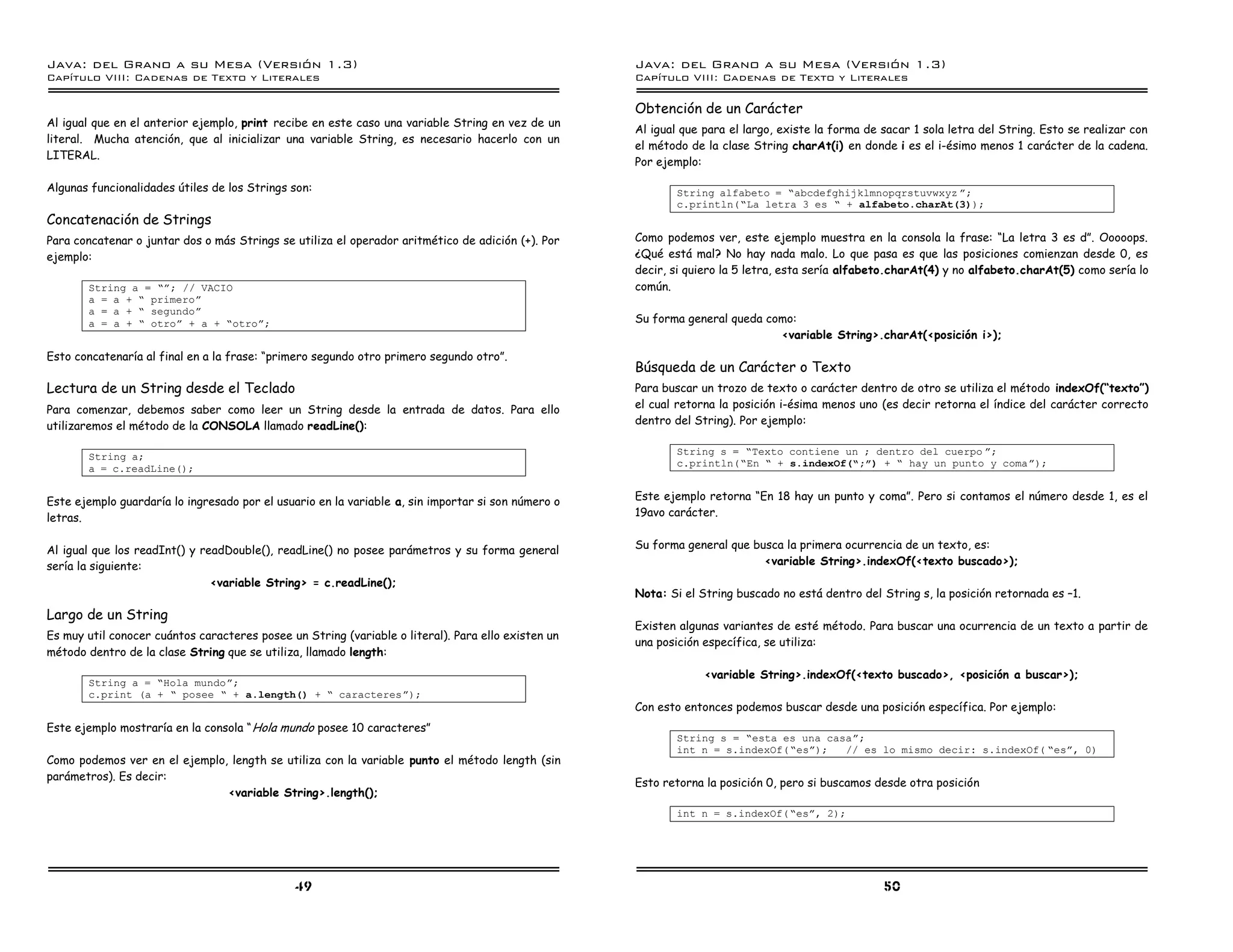Java: del Grano a su Mesa (Versio n 1.3)                                                            Java: del Grano a su Mesa (Versio n 1.3)
Capi
   tulo VIII: Cadenas de Texto y Literales                                                          Capi
                                                                                                       tulo VIII: Cadenas de Texto y Literales

                                                                                                    Obtención de un Carácter
Al igual que en el anterior ejemplo, print recibe en este caso una variable String en vez de un
                                                                                                    Al igual que para el largo, existe la forma de sacar 1 sola letra del String. Esto se realizar con
literal. Mucha atención, que al inicializar una variable String, es necesario hacerlo con un
                                                                                                    el método de la clase String charAt(i) en donde i es el i-ésimo menos 1 carácter de la cadena.
LITERAL.
                                                                                                    Por ejemplo:

Algunas funcionalidades útiles de los Strings son:                                                         String alfabeto = ”abcdefghijklmnopqrstuvwxyz á;
                                                                                                           c.println(”La letra 3 es ” + alfabeto.charAt(3));
Concatenación de Strings
Para concatenar o juntar dos o más Strings se utiliza el operador aritmético de adición (+). Por    Como podemos ver, este ejemplo muestra en la consola la frase: “La letra 3 es d”. Ooooops.
ejemplo:                                                                                            ¿Qué está mal? No hay nada malo. Lo que pasa es que las posiciones comienzan desde 0, es
                                                                                                    decir, si quiero la 5 letra, esta sería alfabeto.charAt(4) y no alfabeto.charAt(5) como sería lo
       String a = ”á; // VACIO                                                                      común.
       a = a + ” primeroá
       a = a + ” segundoá
       a = a + ” otroá + a + ”otroá;                                                                Su forma general queda como:
                                                                                                                             <variable String>.charAt(<posición i>);
Esto concatenaría al final en a la frase: “primero segundo otro primero segundo otro”.
                                                                                                    Búsqueda de un Carácter o Texto
Lectura de un String desde el Teclado                                                               Para buscar un trozo de texto o carácter dentro de otro se utiliza el método indexOf(“texto”)
Para comenzar, debemos saber como leer un String desde la entrada de datos. Para ello               el cual retorna la posición i-ésima menos uno (es decir retorna el índice del carácter correcto
utilizaremos el método de la CONSOLA llamado readLine():                                            dentro del String). Por ejemplo:

                                                                                                           String s = ”Texto contiene un ; dentro del cuerpo á;
       String a;
                                                                                                           c.println(”En ” + s.indexOf(”;ó) + ” hay un punto y comaá);
       a = c.readLine();


Este ejemplo guardaría lo ingresado por el usuario en la variable a, sin importar si son número o   Este ejemplo retorna “En 18 hay un punto y coma”. Pero si contamos el número desde 1, es el
letras.                                                                                             19avo carácter.


Al igual que los readInt() y readDouble(), readLine() no posee parámetros y su forma general        Su forma general que busca la primera ocurrencia de un texto, es:
sería la siguiente:                                                                                                        <variable String>.indexOf(<texto buscado>);
                               <variable String> = c.readLine();
                                                                                                    Nota: Si el String buscado no está dentro del String s, la posición retornada es –1.
Largo de un String
                                                                                                    Existen algunas variantes de esté método. Para buscar una ocurrencia de un texto a partir de
Es muy util conocer cuántos caracteres posee un String (variable o literal). Para ello existen un
                                                                                                    una posición específica, se utiliza:
método dentro de la clase String que se utiliza, llamado length:
                                                                                                                 <variable String>.indexOf(<texto buscado>, <posición a buscar>);
       String a = ”Hola mundoá;
       c.print (a + ” posee ” + a.length() + ” caracteresá);
                                                                                                    Con esto entonces podemos buscar desde una posición específica. Por ejemplo:
Este ejemplo mostraría en la consola “ Hola mundo posee 10 caracteres”
                                                                                                           String s = ”esta es una casaá;
                                                                                                           int n = s.indexOf( ”esá);  // es lo mismo decir: s.indexOf( ”esá, 0)
Como podemos ver en el ejemplo, length se utiliza con la variable punto el método length (sin
parámetros). Es decir:
                                                                                                    Esto retorna la posición 0, pero si buscamos desde otra posición
                               <variable String>.length();
                                                                                                           int n = s.indexOf( ”esá, 2);




                                               49                                                                                                  50
 