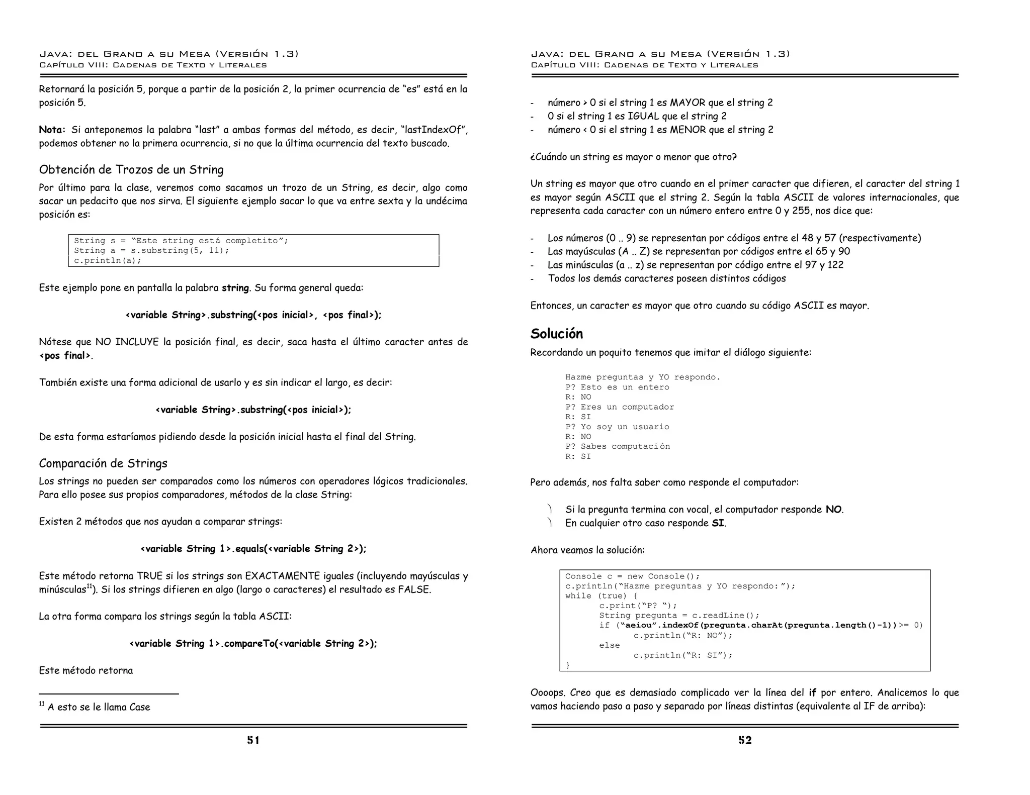 Java: del Grano a su Mesa (Versio n 1.3)                                                             Java: del Grano a su Mesa (Versio n 1.3)
Capi
   tulo VIII: Cadenas de Texto y Literales                                                           Capi
                                                                                                        tulo VIII: Cadenas de Texto y Literales

Retornará la posición 5, porque a partir de la posición 2, la primer ocurrencia de “es” está en la
posición 5.                                                                                          -   número > 0 si el string 1 es MAYOR que el string 2
                                                                                                     -   0 si el string 1 es IGUAL que el string 2
Nota: Si anteponemos la palabra “last” a ambas formas del método, es decir, “lastIndexOf”,           -   número < 0 si el string 1 es MENOR que el string 2
podemos obtener no la primera ocurrencia, si no que la última ocurrencia del texto buscado.
                                                                                                     ¿Cuándo un string es mayor o menor que otro?
Obtención de Trozos de un String
Por último para la clase, veremos como sacamos un trozo de un String, es decir, algo como            Un string es mayor que otro cuando en el primer caracter que difieren, el caracter del string 1
sacar un pedacito que nos sirva. El siguiente ejemplo sacar lo que va entre sexta y la undécima      es mayor según ASCII que el string 2. Según la tabla ASCII de valores internacionales, que
posición es:                                                                                         representa cada caracter con un número entero entre 0 y 255, nos dice que:


          String s = ”Este string esta completitoá;                                                  -   Los números (0 .. 9) se representan por códigos entre el 48 y 57 (respectivamente)
          String a = s.substring(5, 11);                                                             -   Las mayúsculas (A .. Z) se representan por códigos entre el 65 y 90
          c.println(a);
                                                                                                     -   Las minúsculas (a .. z) se representan por código entre el 97 y 122
                                                                                                     -   Todos los demás caracteres poseen distintos códigos
Este ejemplo pone en pantalla la palabra string. Su forma general queda:
                                                                                                     Entonces, un caracter es mayor que otro cuando su código ASCII es mayor.
                      <variable String>.substring(<pos inicial>, <pos final>);

                                                                                                     Solución
Nótese que NO INCLUYE la posición final, es decir, saca hasta el último caracter antes de
<pos final>.                                                                                         Recordando un poquito tenemos que imitar el diálogo siguiente:

                                                                                                             Hazme preguntas y YO respondo.
También existe una forma adicional de usarlo y es sin indicar el largo, es decir:                            P? Esto es un entero
                                                                                                             R: NO
                               <variable String>.substring(<pos inicial>);                                   P? Eres un computador
                                                                                                             R: SI
                                                                                                             P? Yo soy un usuario
De esta forma estaríamos pidiendo desde la posición inicial hasta el final del String.                       R: NO
                                                                                                             P? Sabes computaci on
                                                                                                             R: SI
Comparación de Strings
Los strings no pueden ser comparados como los números con operadores lógicos tradicionales.          Pero además, nos falta saber como responde el computador:
Para ello posee sus propios comparadores, métodos de la clase String:
                                                                                                         ·   Si la pregunta termina con vocal, el computador responde NO.
Existen 2 métodos que nos ayudan a comparar strings:                                                     ·   En cualquier otro caso responde SI.

                         <variable String 1>.equals(<variable String 2>);                            Ahora veamos la solución:

Este método retorna TRUE si los strings son EXACTAMENTE iguales (incluyendo mayúsculas y                     Console c = new Console();
minúsculas11). Si los strings difieren en algo (largo o caracteres) el resultado es FALSE.                   c.println(”Hazme preguntas y YO respondo: á);
                                                                                                             while (true) {
                                                                                                                    c.print(”P? ”);
La otra forma compara los strings según la tabla ASCII:                                                             String pregunta = c.readLine();
                                                                                                                    if (”aeiouó.indexOf(pregunta.charAt(pregunta.length()-1))>= 0)
                                                                                                                           c.println(”R: NOá);
                       <variable String 1>.compareTo(<variable String 2>);                                          else
                                                                                                                           c.println(”R: SIá);
                                                                                                             }
Este método retorna

                                                                                                     Oooops. Creo que es demasiado complicado ver la línea del if por entero. Analicemos lo que
11
     A esto se le llama Case                                                                         vamos haciendo paso a paso y separado por líneas distintas (equivalente al IF de arriba):


                                                   51                                                                                               52
 