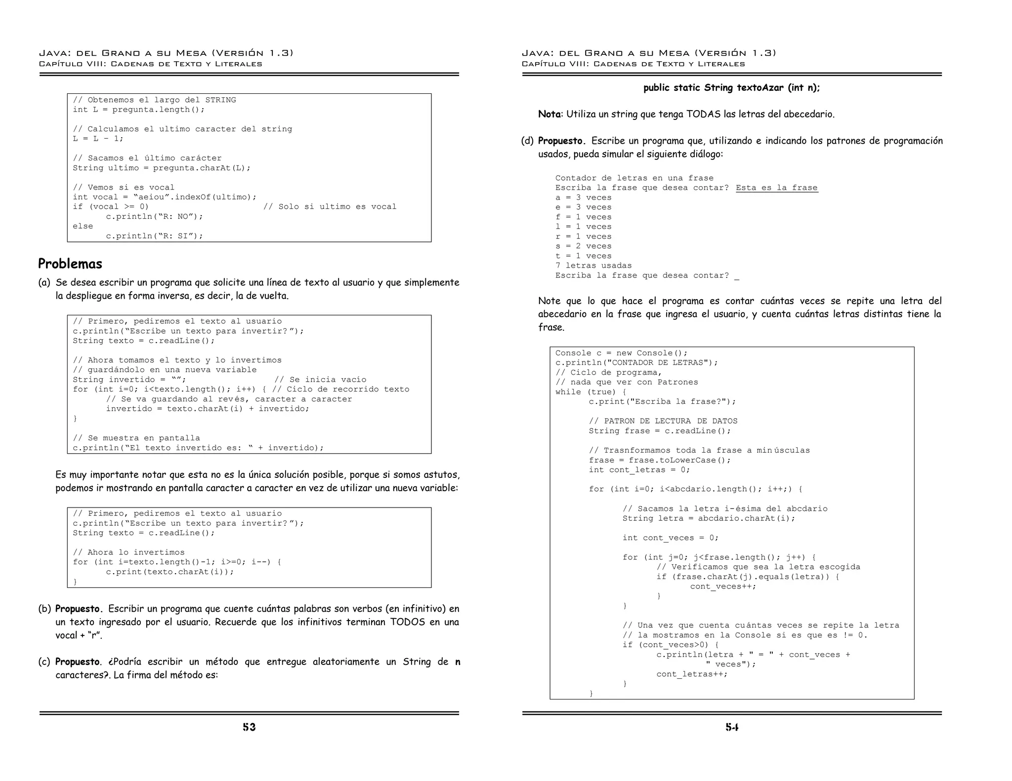 Java: del Grano a su Mesa (Versio n 1.3)                                                         Java: del Grano a su Mesa (Versio n 1.3)
Capi
   tulo VIII: Cadenas de Texto y Literales                                                       Capi
                                                                                                    tulo VIII: Cadenas de Texto y Literales

                                                                                                                           public static String textoAzar (int n);
       // Obtenemos el largo del STRING
       int L = pregunta.length();
                                                                                                    Nota: Utiliza un string que tenga TODAS las letras del abecedario.
       // Calculamos el ultimo caracter del string
       L = L ú 1;                                                                                (d) Propuesto. Escribe un programa que, utilizando e indicando los patrones de programación
       // Sacamos el ultimo caracter                                                                 usados, pueda simular el siguiente diálogo:
       String ultimo = pregunta.charAt(L);
                                                                                                        Contador de letras en una frase
       // Vemos si es vocal                                                                             Escriba la frase que desea contar? Esta es la frase
       int vocal = ”aeiouá.indexOf(ultimo);                                                             a = 3 veces
       if (vocal >= 0)                      // Solo si ultimo es vocal                                  e = 3 veces
              c.println(”R: NOá);                                                                       f = 1 veces
       else                                                                                             l = 1 veces
              c.println(”R: SIá);                                                                       r = 1 veces
                                                                                                        s = 2 veces
                                                                                                        t = 1 veces
Problemas                                                                                               7 letras usadas
                                                                                                        Escriba la frase que desea contar? _
(a) Se desea escribir un programa que solicite una línea de texto al usuario y que simplemente
    la despliegue en forma inversa, es decir, la de vuelta.
                                                                                                    Note que lo que hace el programa es contar cuántas veces se repite una letra del
                                                                                                    abecedario en la frase que ingresa el usuario, y cuenta cuántas letras distintas tiene la
       // Primero, pediremos el texto al usuario
       c.println(”Escribe un texto para invertir? á);                                               frase.
       String texto = c.readLine();
                                                                                                        Console c = new Console();
       // Ahora tomamos el texto y lo invertimos                                                        c.println("CONTADOR DE LETRAS");
       // guardandolo en una nueva variable                                                             // Ciclo de programa,
       String invertido = ”á;                   // Se inicia vacıo                                      // nada que ver con Patrones
       for (int i=0; i<texto.length(); i++) { // Ciclo de recorrido texto                               while (true) {
              // Se va guardando al rev es, caracter a caracter                                                c.print("Escriba la frase?");
              invertido = texto.charAt(i) + invertido;
       }                                                                                                       // PATRON DE LECTURA DE DATOS
                                                                                                               String frase = c.readLine();
       // Se muestra en pantalla
       c.println(”El texto invertido es: ” + invertido);                                                       // Trasnformamos toda la frase a min usculas
                                                                                                               frase = frase.toLowerCase();
                                                                                                               int cont_letras = 0;
   Es muy importante notar que esta no es la única solución posible, porque si somos astutos,
   podemos ir mostrando en pantalla caracter a caracter en vez de utilizar una nueva variable:                 for (int i=0; i<abcdario.length(); i++;) {

                                                                                                                      // Sacamos la letra i- esima del abcdario
       // Primero, pediremos el texto al usuario
                                                                                                                      String letra = abcdario.charAt(i);
       c.println(”Escribe un texto para invertir? á);
       String texto = c.readLine();
                                                                                                                      int cont_veces = 0;
       // Ahora lo invertimos
                                                                                                                      for (int j=0; j<frase.length(); j++) {
       for (int i=texto.length()-1; i>=0; i--) {
                                                                                                                             // Verificamos que sea la letra escogida
              c.print(texto.charAt(i));
                                                                                                                             if (frase.charAt(j).equals(letra)) {
       }
                                                                                                                                    cont_veces++;
                                                                                                                             }
(b) Propuesto. Escribir un programa que cuente cuántas palabras son verbos (en infinitivo) en                         }
    un texto ingresado por el usuario. Recuerde que los infinitivos terminan TODOS en una                             // Una vez que cuenta cu antas veces se repite la letra
    vocal + “r”.                                                                                                      // la mostramos en la Console si es que es != 0.
                                                                                                                      if (cont_veces>0) {
                                                                                                                             c.println(letra + " = " + cont_veces +
(c) Propuesto. ¿Podría escribir un método que entregue aleatoriamente un String de n                                                   " veces");
    caracteres?. La firma del método es:                                                                                     cont_letras++;
                                                                                                                      }
                                                                                                               }



                                             53                                                                                              54
 