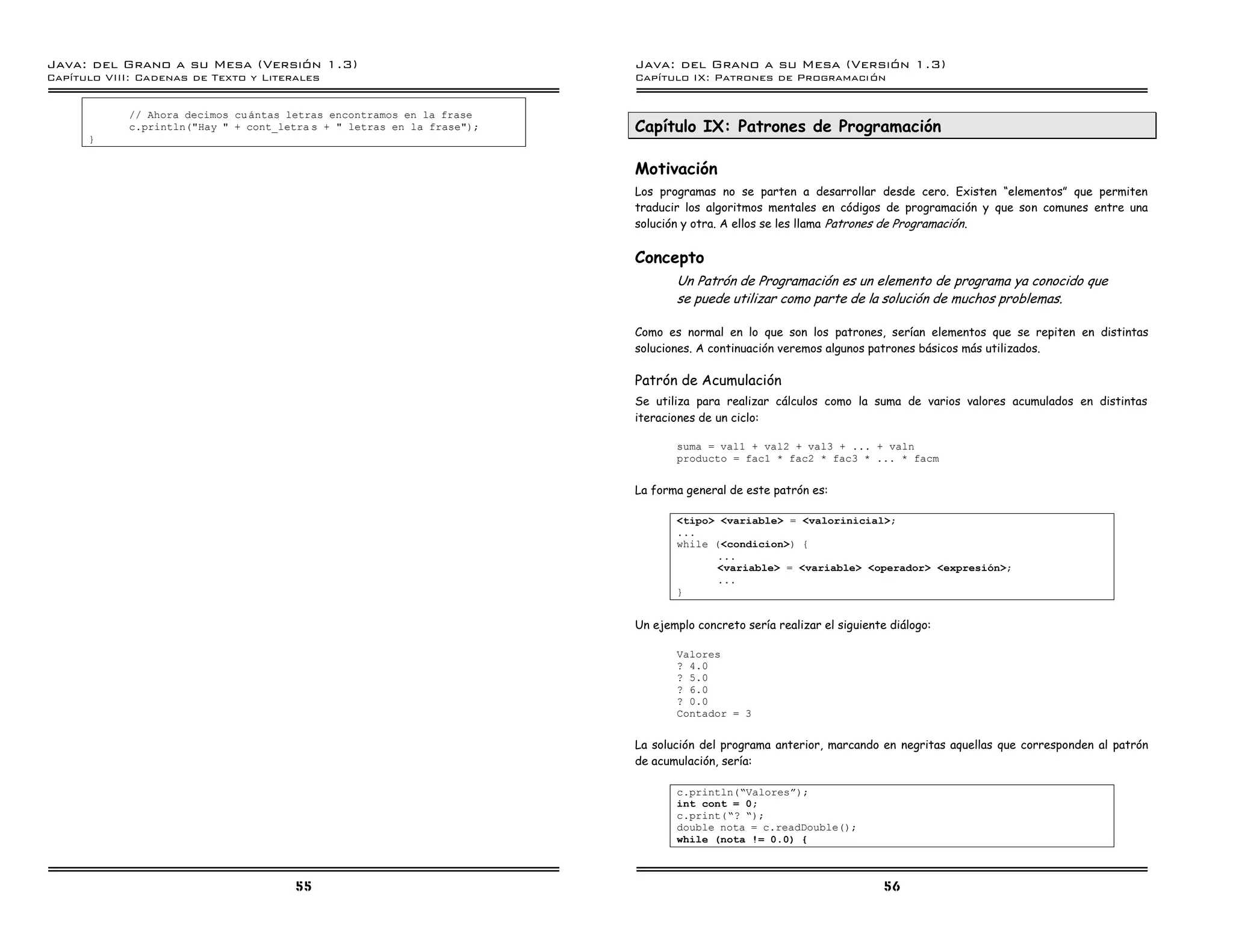 Java: del Grano a su Mesa (Versio n 1.3)                                Java: del Grano a su Mesa (Versio n 1.3)
Capi
   tulo VIII: Cadenas de Texto y Literales                              Capi
                                                                           tulo IX: Patrones de Programacio n


            // Ahora decimos cu antas letras encontramos en la frase
            c.println("Hay " + cont_letra s + " letras en la frase");   Capítulo IX: Patrones de Programación
      }


                                                                        Motivación
                                                                        Los programas no se parten a desarrollar desde cero. Existen “elementos” que permiten
                                                                        traducir los algoritmos mentales en códigos de programación y que son comunes entre una
                                                                        solución y otra. A ellos se les llama Patrones de Programación .


                                                                        Concepto
                                                                               Un Patrón de Programación es un elemento de programa ya conocido que
                                                                               se puede utilizar como parte de la solución de muchos problemas.

                                                                        Como es normal en lo que son los patrones, serían elementos que se repiten en distintas
                                                                        soluciones. A continuación veremos algunos patrones básicos más utilizados.

                                                                        Patrón de Acumulación
                                                                        Se utiliza para realizar cálculos como la suma de varios valores acumulados en distintas
                                                                        iteraciones de un ciclo:

                                                                               suma = val1 + val2 + val3 + ... + valn
                                                                               producto = fac1 * fac2 * fac3 * ... * facm


                                                                        La forma general de este patrón es:

                                                                               <tipo> <variable> = <valorinicial>;
                                                                               ...
                                                                               while (<condicion>) {
                                                                                     ...
                                                                                     <variable> = <variable> <operador> <expresion>;
                                                                                     ...
                                                                               }


                                                                        Un ejemplo concreto sería realizar el siguiente diálogo:

                                                                               Valores
                                                                               ? 4.0
                                                                               ? 5.0
                                                                               ? 6.0
                                                                               ? 0.0
                                                                               Contador = 3


                                                                        La solución del programa anterior, marcando en negritas aquellas que corresponden al patrón
                                                                        de acumulación, sería:

                                                                               c.println(”Valoresá);
                                                                               int cont = 0;
                                                                               c.print(”? ”);
                                                                               double nota = c.readDouble();
                                                                               while (nota != 0.0) {



                                       55                                                                              56
 