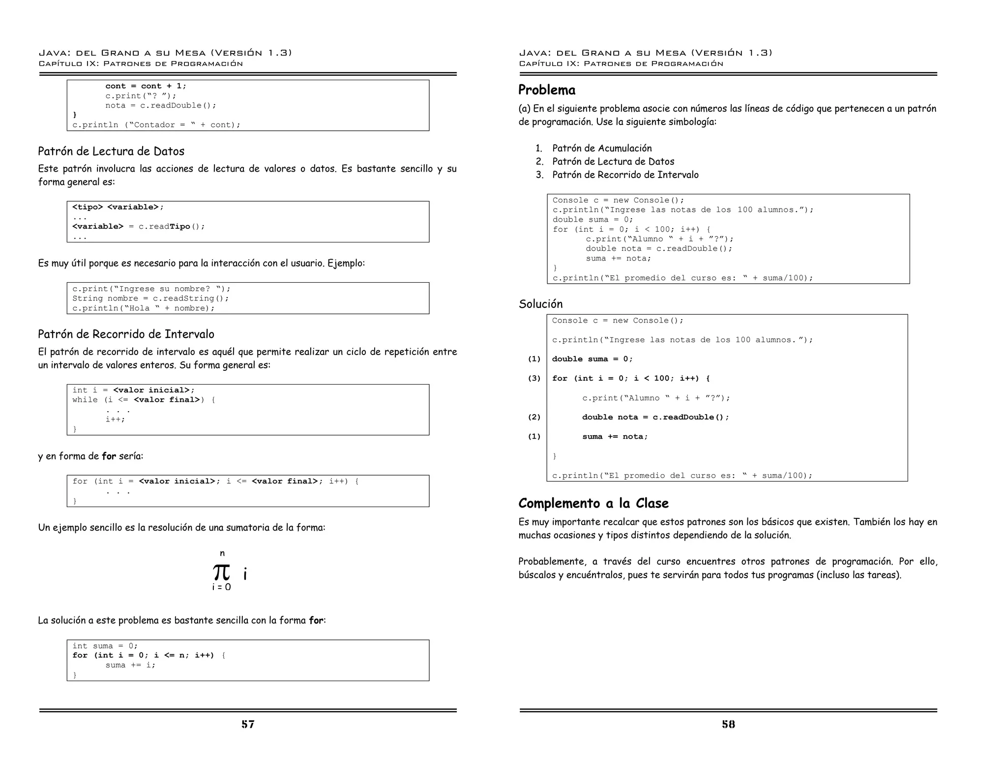 Java: del Grano a su Mesa (Versio n 1.3)                                                         Java: del Grano a su Mesa (Versio n 1.3)
Capi
   tulo IX: Patrones de Programacio n                                                            Capi
                                                                                                    tulo IX: Patrones de Programacio n

               cont = cont + 1;
               c.print(”? á);                                                                    Problema
               nota = c.readDouble();                                                            (a) En el siguiente problema asocie con números las líneas de código que pertenecen a un patrón
       }
       c.println (”Contador = ” + cont);                                                         de programación. Use la siguiente simbología:


Patrón de Lectura de Datos                                                                          1. Patrón de Acumulación
                                                                                                    2. Patrón de Lectura de Datos
Este patrón involucra las acciones de lectura de valores o datos. Es bastante sencillo y su
                                                                                                    3. Patrón de Recorrido de Intervalo
forma general es:
                                                                                                        Console c = new Console();
       <tipo> <variable> ;                                                                              c.println(”Ingrese las notas de los 100 alumnos.á);
       ...                                                                                              double suma = 0;
       <variable> = c.readTipo();                                                                       for (int i = 0; i < 100; i++) {
       ...                                                                                                    c.print(”Alumno ” + i + á?á);
                                                                                                              double nota = c.readDouble();
                                                                                                              suma += nota;
Es muy útil porque es necesario para la interacción con el usuario. Ejemplo:                            }
                                                                                                        c.println(”El promedio del curso es: ” + suma/100);
       c.print(”Ingrese su nombre? ”);
       String nombre = c.readString();
       c.println(”Hola ” + nombre);                                                              Solución
                                                                                                        Console c = new Console();
Patrón de Recorrido de Intervalo                                                                        c.println(”Ingrese las notas de los 100 alumnos. á);
El patrón de recorrido de intervalo es aquél que permite realizar un ciclo de repetición entre
                                                                                                  (1)   double suma = 0;
un intervalo de valores enteros. Su forma general es:
                                                                                                  (3)   for (int i = 0; i < 100; i++) {
       int i = <valor inicial>;
       while (i <= <valor final>) {                                                                            c.print(”Alumno ” + i + á?á);
              . . .
              i++;                                                                                (2)          double nota = c.readDouble();
       }
                                                                                                  (1)          suma += nota;

y en forma de for sería:                                                                                }

                                                                                                        c.println(”El promedio del curso es: ” + suma/100);
       for (int i = <valor inicial>; i <= <valor final> ; i++) {
             . . .
       }
                                                                                                 Complemento a la Clase
                                                                                                 Es muy importante recalcar que estos patrones son los básicos que existen. También los hay en
Un ejemplo sencillo es la resolución de una sumatoria de la forma:
                                                                                                 muchas ocasiones y tipos distintos dependiendo de la solución.



                                        S
                                          n
                                                                                                 Probablemente, a través del curso encuentres otros patrones de programación. Por ello,
                                               i                                                 búscalos y encuéntralos, pues te servirán para todos tus programas (incluso las tareas).
                                        i=0


La solución a este problema es bastante sencilla con la forma for:

       int suma = 0;
       for (int i = 0; i <= n; i++) {
             suma += i;
       }




                                               57                                                                                              58
 