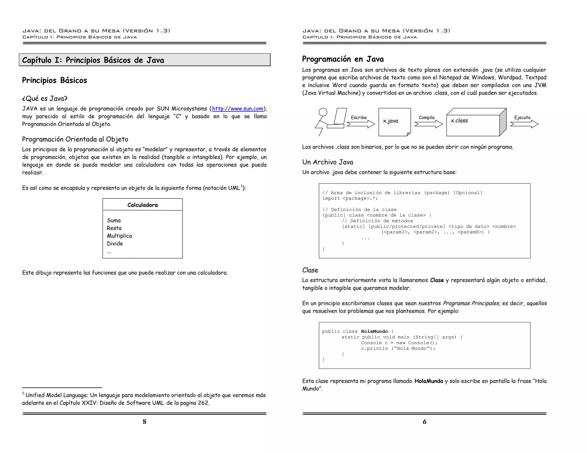 Java: del Grano a su Mesa (Versio n 1.3)                                                        Java: del Grano a su Mesa (Versio n 1.3)
Capi
   tulo I: Principios Basicos de Java                                                           Capi
                                                                                                   tulo I: Principios Basicos de Java



Capítulo I: Principios Básicos de Java                                                          Programación en Java
                                                                                                Los programas en Java son archivos de texto planos con extensión .java (se utiliza cualquier
                                                                                                programa que escriba archivos de texto como son el Notepad de Windows, Wordpad, Textpad
Principios Básicos
                                                                                                e inclusive Word cuando guarda en formato texto) que deben ser compilados con una JVM
                                                                                                (Java Virtual Machine) y convertidos en un archivo .class, con el cuál pueden ser ejecutados.
¿Qué es Java?
JAVA es un lenguaje de programación creado por SUN Microsystems (http://www.sun.com),
muy parecido al estilo de programación del lenguaje “C” y basado en lo que se llama                                Escribe                    Compila                                  Ejecuta
                                                                                                                                x.java                     x.class
Programación Orientada al Objeto.

Programación Orientada al Objeto
Los principios de la programación al objeto es “modelar” y representar, a través de elementos   Los archivos .class son binarios, por lo que no se pueden abrir con ningún programa.
de programación, objetos que existen en la realidad (tangible o intangibles). Por ejemplo, un
lenguaje en donde se pueda modelar una calculadora con todas las operaciones que pueda          Un Archivo Java
realizar.                                                                                       Un archivo .java debe contener la siguiente estructura base:

Es así como se encapsula y representa un objeto de la siguiente forma (notación UML 1):
                                                                                                        // Area de inclusi on de librerıas (package) [Opcional]
                                                                                                        import <package>.*;
                                        Calculadora
                                                                                                        // Definicion de la clase
                                                                                                        [public] class <nombre de la clase> {
                                Suma                                                                           // Definicion de metodos
                                Resta                                                                          [static] [public/protected/private] <tipo de dato> <nombre>
                                                                                                                            (<param1>, <param2>, ..., <paramN>) {
                                Multiplica                                                                            ...
                                Divide                                                                         }
                                                                                                        }
                                ...


Este dibujo representa las funciones que uno puede realizar con una calculadora.                Clase
                                                                                                La estructura anteriormente vista la llamaremos Clase y representará algún objeto o entidad,
                                                                                                tangible o intagible que queramos modelar.

                                                                                                En un principio escribiramos clases que sean nuestros Programas Principales, es decir, aquellos
                                                                                                que resuelven los problemas que nos planteemos. Por ejemplo:


                                                                                                        public class HolaMundo {
                                                                                                               static public void main (String[] args) {
                                                                                                                      Console c = new Console();
                                                                                                                      c.println (”Hola Mundoá);
                                                                                                               }
                                                                                                        }



                                                                                                Esta clase representa mi programa llamado HolaMundo y solo escribe en pantalla la frase “Hola
                                                                                                Mundo”.
1
  Unified Model Language: Un lenguaje para modelamiento orientado al objeto que veremos más
adelante en el Capítulo XXIV: Diseño de Software UML de la pagina 262.


                                              5                                                                                                6
 
