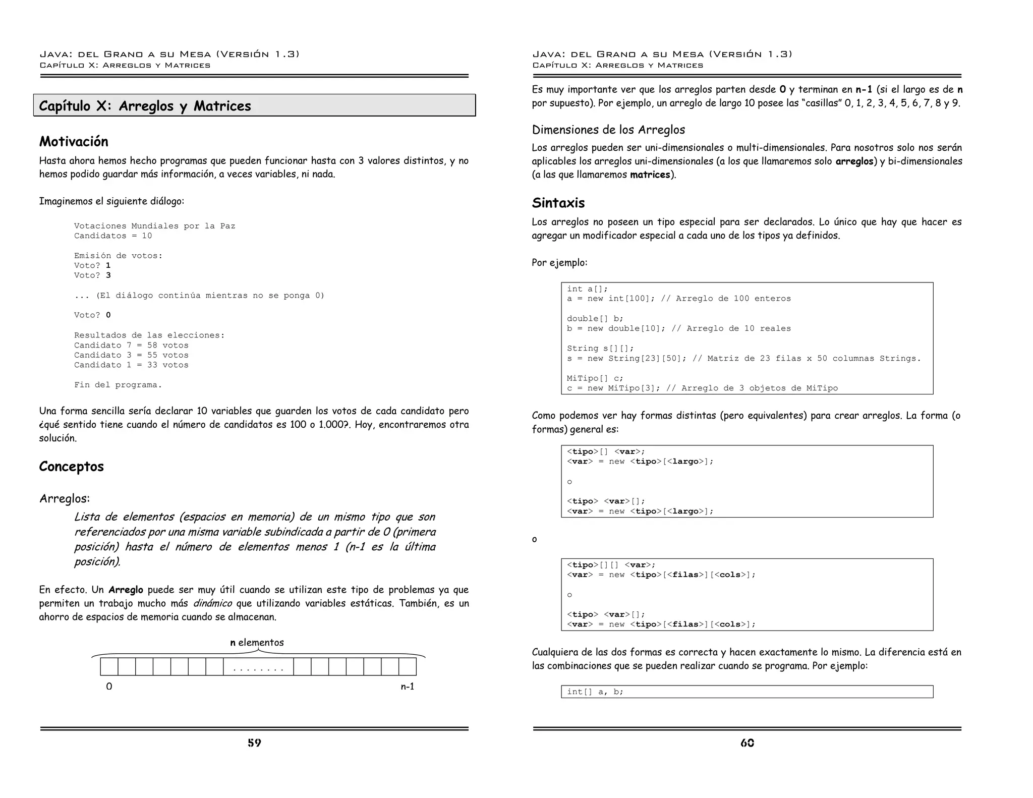 Java: del Grano a su Mesa (Versio n 1.3)                                                      Java: del Grano a su Mesa (Versio n 1.3)
Capi
   tulo X: Arreglos y Matrices                                                                Capi
                                                                                                 tulo X: Arreglos y Matrices

                                                                                              Es muy importante ver que los arreglos parten desde 0 y terminan en n-1 (si el largo es de n
Capítulo X: Arreglos y Matrices                                                               por supuesto). Por ejemplo, un arreglo de largo 10 posee las “casillas” 0, 1, 2, 3, 4, 5, 6, 7, 8 y 9.

                                                                                              Dimensiones de los Arreglos
Motivación                                                                                    Los arreglos pueden ser uni-dimensionales o multi-dimensionales. Para nosotros solo nos serán
Hasta ahora hemos hecho programas que pueden funcionar hasta con 3 valores distintos, y no    aplicables los arreglos uni-dimensionales (a los que llamaremos solo arreglos) y bi-dimensionales
hemos podido guardar más información, a veces variables, ni nada.                             (a las que llamaremos matrices).

Imaginemos el siguiente diálogo:                                                              Sintaxis
       Votaciones Mundiales por la Paz                                                        Los arreglos no poseen un tipo especial para ser declarados. Lo único que hay que hacer es
       Candidatos = 10                                                                        agregar un modificador especial a cada uno de los tipos ya definidos.
       Emision de votos:
       Voto? 1                                                                                Por ejemplo:
       Voto? 3
                                                                                                      int a[];
       ... (El dialogo continua mientras no se ponga 0)                                               a = new int[100]; // Arreglo de 100 enteros
       Voto? 0                                                                                        double[] b;
                                                                                                      b = new double[10]; // Arreglo de 10 reales
       Resultados de   las elecciones:
       Candidato 7 =   58 votos                                                                       String s[][];
       Candidato 3 =   55 votos                                                                       s = new String[23][50]; // Matriz de 23 filas x 50 columnas Strings.
       Candidato 1 =   33 votos
                                                                                                      MiTipo[] c;
       Fin del programa.                                                                              c = new MiTipo[3]; // Arreglo de 3 objetos de MiTipo

Una forma sencilla sería declarar 10 variables que guarden los votos de cada candidato pero   Como podemos ver hay formas distintas (pero equivalentes) para crear arreglos. La forma (o
¿qué sentido tiene cuando el número de candidatos es 100 o 1.000?. Hoy, encontraremos otra    formas) general es:
solución.
                                                                                                      <tipo>[] <var>;
Conceptos
                                                                                                      <var> = new <tipo>[<largo>];

                                                                                                      o

Arreglos:                                                                                             <tipo> <var>[];
                                                                                                      <var> = new <tipo>[<largo>];
       Lista de elementos (espacios en memoria) de un mismo tipo que son
       referenciados por una misma variable subindicada a partir de 0 (primera
                                                                                              o
       posición) hasta el número de elementos menos 1 (n-1 es la última
       posición).                                                                                     <tipo>[][] <var>;
                                                                                                      <var> = new <tipo>[<filas>][<cols>];
En efecto. Un Arreglo puede ser muy útil cuando se utilizan este tipo de problemas ya que             o
permiten un trabajo mucho más dinámico que utilizando variables estáticas. También, es un
ahorro de espacios de memoria cuando se almacenan.                                                    <tipo> <var>[];
                                                                                                      <var> = new <tipo>[<filas>][<cols>];

                                         n elementos
                                                                                              Cualquiera de las dos formas es correcta y hacen exactamente lo mismo. La diferencia está en
                                         . . . . . . . .                                      las combinaciones que se pueden realizar cuando se programa. Por ejemplo:

              0                                                             n-1                       int[] a, b;




                                             59                                                                                                60
 