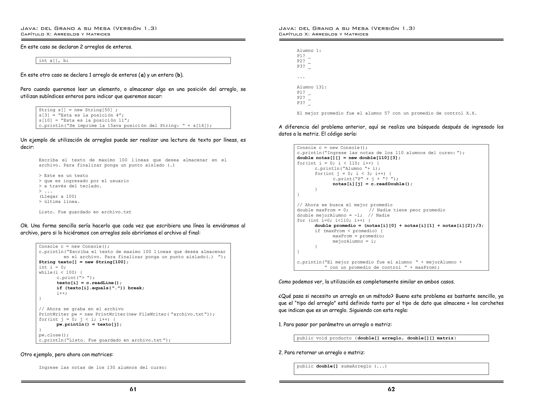 Java: del Grano a su Mesa (Versio n 1.3)                                                       Java: del Grano a su Mesa (Versio n 1.3)
Capi
   tulo X: Arreglos y Matrices                                                                 Capi
                                                                                                  tulo X: Arreglos y Matrices

En este caso se declaran 2 arreglos de enteros.
                                                                                                      Alumno 1:
                                                                                                      P1? _
       int a[], b;                                                                                    P2? _
                                                                                                      P3? _
En este otro caso se declara 1 arreglo de enteros (a) y un entero (b).                                ...

                                                                                                      Alumno 131:
Pero cuando queremos leer un elemento, o almacenar algo en una posición del arreglo, se
                                                                                                      P1? _
utilizan subíndices enteros para indicar que queremos sacar:                                          P2? _
                                                                                                      P3? _
       String s[] = new String[50] ;
       s[3] = ”Esta es la posicion 4á;                                                                El mejor promedio fue el alumno 57 con un promedio de control X.X.
       s[10] = ”Esta es la posicion 11á;
       c.println(”Se imprime la 15ava posici on del String: ” + s[14]);                        A diferencia del problema anterior, aquí se realiza una búsqueda después de ingresado los
                                                                                               datos a la matriz. El código sería:
Un ejemplo de utilización de arreglos puede ser realizar una lectura de texto por líneas, es
decir:                                                                                                Console c = new Console();
                                                                                                      c.println(”Ingrese las notas de los 110 alumnos del curso: á);
       Escriba el texto de maximo 100 l ıneas que desea almacenar en el                               double notas[][] = new double[110][3];
       archivo. Para finalizar ponga un punto aislado (.)                                             for(int i = 0; i < 110; i++) {
                                                                                                            c.println(”Alumno ”+ i);
       > Este es un texto                                                                                   for(int j = 0; i < 3; i++) {
       > que es ingresado por el usuario                                                                           c.print(”P” + j + ”? á);
       > a traves del teclado.                                                                                     notas[i][j] = c.read Double();
       > ...                                                                                                }
       (Llegar a 100)                                                                                 }
       > ultima lınea.
                                                                                                      // Ahora se busca el mejor promedio
       Listo. Fue guardado en archivo.txt                                                             double maxProm = 0;        // Nadie tiene peor promedio
                                                                                                      double mejorAlumno = -1; // Nadie
                                                                                                      for (int i=0; i<110; i++) {
Ok. Una forma sencilla sería hacerlo que cada vez que escribiera una línea la enviáramos al                  double promedio = (notas[i][0] + notas[i][1] + notas[i][2])/3;
                                                                                                             if (maxProm < promedio) {
archivo, pero si lo hiciéramos con arreglos solo abriríamos el archivo al final:
                                                                                                                    maxProm = promedio;
                                                                                                                    mejorAlumno = i;
       Console c = new Console();                                                                            }
       c.println(”Escriba el texto de maximo 100 l ıneas que desea almacenar                          }
                en el archivo. Para finalizar ponga un punto aislado(.) á);
       String texto[] = new String[100];                                                              c.println(”El mejor promedio fue el alumno ” + mejorAlumno +
       int i = 0;                                                                                               á con un promedio de control á + maxProm);
       while(i < 100) {
             c.print(”> ”);
             texto[i] = c.readLine();                                                          Como podemos ver, la utilización es completamente similar en ambos casos.
             if (texto[i].equals( ”.ó)) break;
             i++;
       }                                                                                       ¿Qué pasa si necesito un arreglo en un método? Bueno este problema es bastante sencillo, ya
                                                                                               que el “tipo del arreglo” está definido tanto por el tipo de dato que almacena + los corchetes
       // Ahora se graba en el archivo                                                         que indican que es un arreglo. Siguiendo con esta regla:
       PrintWriter pw = new PrintWriter(new FileWriter( ”archivo.txtá));
       for(int j = 0; j < i; i++) {
              pw.println() = texto[j];                                                         1. Para pasar por parámetro un arreglo o matriz:
       }
       pw.close();
       c.println(”Listo. Fue guardado en archivo.txt á);                                              public void producto ( double[] arreglo , double[][] matriz )


Otro ejemplo, pero ahora con matrices:                                                         2. Para retornar un arreglo o matriz:

       Ingrese las notas de los 130 alumnos del curso:                                                public double[] sumaArreglo (...)




                                              61                                                                                             62
 