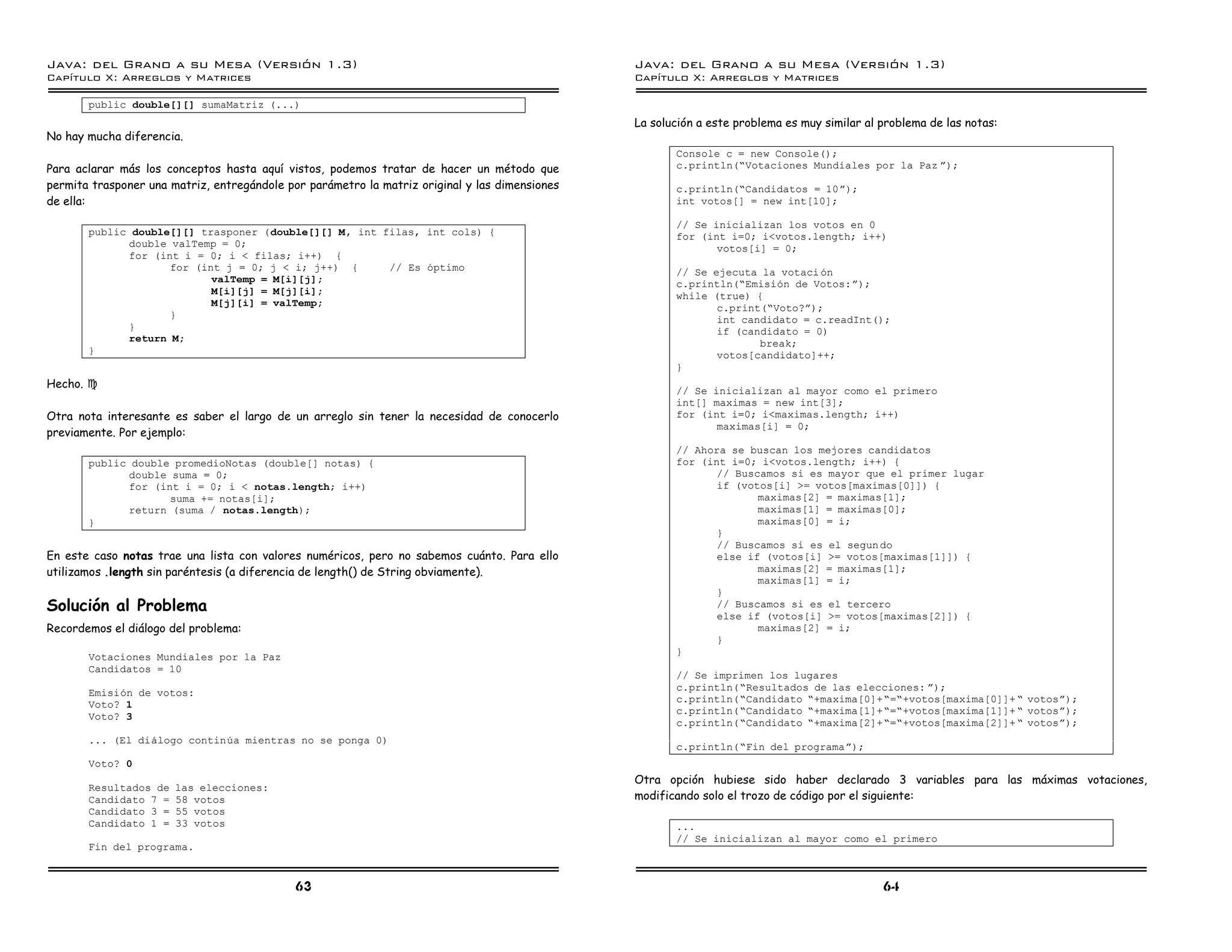 Java: del Grano a su Mesa (Versio n 1.3)                                                        Java: del Grano a su Mesa (Versio n 1.3)
Capi
   tulo X: Arreglos y Matrices                                                                  Capi
                                                                                                   tulo X: Arreglos y Matrices

       public double[][] sumaMatriz (...)
                                                                                                La solución a este problema es muy similar al problema de las notas:
No hay mucha diferencia.
                                                                                                       Console c = new Console();
Para aclarar más los conceptos hasta aquí vistos, podemos tratar de hacer un método que                c.println(”Votaciones Mundiales por la Paz á);
permita trasponer una matriz, entregándole por parámetro la matriz original y las dimensiones          c.println(”Candidatos = 10á);
de ella:                                                                                               int votos[] = new int[10];

                                                                                                       // Se inicializan los votos en 0
       public double[][] trasponer (double[][] M, int filas, int cols) {                               for (int i=0; i<votos.length; i++)
             double valTemp = 0;                                                                              votos[i] = 0;
             for (int i = 0; i < filas; i++) {
                    for (int j = 0; j < i; j++) {      // Es optimo                                    // Se ejecuta la votaci on
                           valTemp = M[i][j];                                                          c.println(”Emision de Votos:á);
                           M[i][j] = M[j][i];                                                          while (true) {
                           M[j][i] = valTemp;                                                                 c.print(”Voto?á);
                    }                                                                                         int candidato = c.readInt();
             }                                                                                                if (candidato = 0)
             return M;                                                                                               break;
       }                                                                                                      votos[candidato]++;
                                                                                                       }
Hecho. J
                                                                                                       // Se inicializan al mayor como el primero
                                                                                                       int[] maximas = new int[3];
Otra nota interesante es saber el largo de un arreglo sin tener la necesidad de conocerlo              for (int i=0; i<maximas.length; i++)
                                                                                                              maximas[i] = 0;
previamente. Por ejemplo:
                                                                                                       // Ahora se buscan los mejores candidatos
       public double promedioNotas (double[] notas) {                                                  for (int i=0; i<votos.length; i++) {
             double suma = 0;                                                                                 // Buscamos si es mayor que el primer lugar
             for (int i = 0; i < notas.length; i++)                                                           if (votos[i] >= votos[maximas[0]]) {
                    suma += notas[i];                                                                                maximas[2] = maximas[1];
             return (suma / notas.length);                                                                           maximas[1] = maximas[0];
       }                                                                                                             maximas[0] = i;
                                                                                                              }
                                                                                                              // Buscamos si es el segun do
En este caso notas trae una lista con valores numéricos, pero no sabemos cuánto. Para ello                    else if (votos[i] >= votos[maximas[1]]) {
utilizamos .length sin paréntesis (a diferencia de length() de String obviamente).                                   maximas[2] = maximas[1];
                                                                                                                     maximas[1] = i;
                                                                                                              }
Solución al Problema                                                                                          // Buscamos si es el tercero
                                                                                                              else if (votos[i] >= votos[maximas[2]]) {
Recordemos el diálogo del problema:                                                                                  maximas[2] = i;
                                                                                                              }
                                                                                                       }
       Votaciones Mundiales por la Paz
       Candidatos = 10
                                                                                                       // Se imprimen los lugares
                                                                                                       c.println(”Resultados de las elecciones: á);
       Emision de votos:
                                                                                                       c.println(”Candidato ”+maxima[0]+”=”+votos[maxima[0]]+ ” votosá);
       Voto? 1
                                                                                                       c.println(”Candidato ”+maxima[1]+”=”+votos[maxima[1]]+ ” votosá);
       Voto? 3
                                                                                                       c.println(”Candidato ”+maxima[2]+”=”+votos[maxima[2]]+ ” votosá);
       ... (El dialogo continua mientras no se ponga 0)
                                                                                                       c.println(”Fin del programaá);
       Voto? 0
                                                                                                Otra opción hubiese sido haber declarado 3 variables para las máximas votaciones,
       Resultados de   las elecciones:
       Candidato 7 =   58 votos                                                                 modificando solo el trozo de código por el siguiente:
       Candidato 3 =   55 votos
       Candidato 1 =   33 votos                                                                        ...
                                                                                                       // Se inicializan al mayor como el primero
       Fin del programa.


                                             63                                                                                               64
 