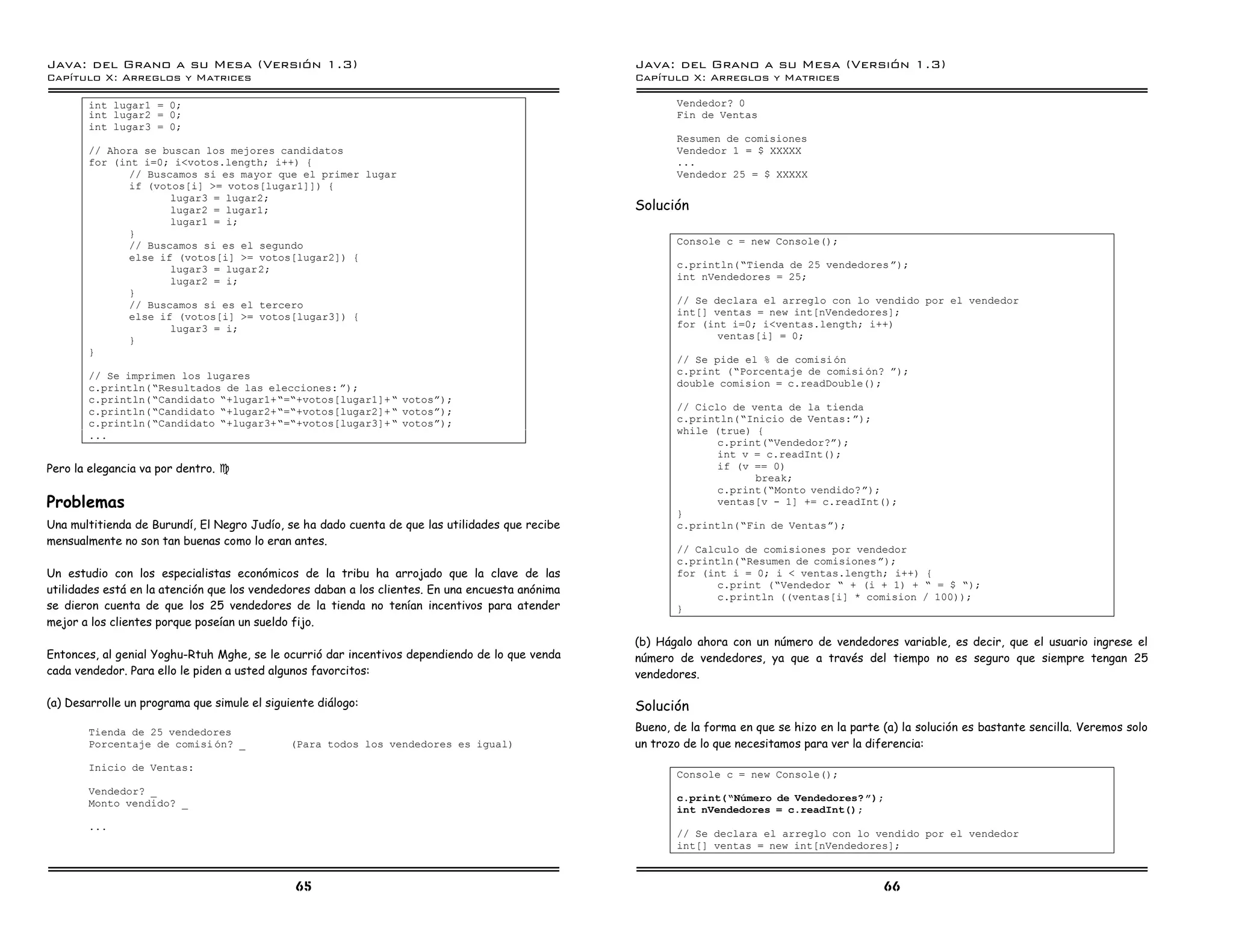 Java: del Grano a su Mesa (Versio n 1.3)                                                          Java: del Grano a su Mesa (Versio n 1.3)
Capi
   tulo X: Arreglos y Matrices                                                                    Capi
                                                                                                     tulo X: Arreglos y Matrices

       int lugar1 = 0;                                                                                   Vendedor? 0
       int lugar2 = 0;                                                                                   Fin de Ventas
       int lugar3 = 0;
                                                                                                         Resumen de comisiones
       // Ahora se buscan los mejores candidatos                                                         Vendedor 1 = $ XXXXX
       for (int i=0; i<votos.length; i++) {                                                              ...
              // Buscamos si es mayor que el primer lugar                                                Vendedor 25 = $ XXXXX
              if (votos[i] >= votos[lugar1]]) {
                     lugar3 = lugar2;
                     lugar2 = lugar1;                                                             Solución
                     lugar1 = i;
              }
              // Buscamos si es el segundo                                                               Console c = new Console();
              else if (votos[i] >= votos[lugar2]) {
                     lugar3 = lugar2;                                                                    c.println(”Tienda de 25 vendedores á);
                     lugar2 = i;                                                                         int nVendedores = 25;
              }
              // Buscamos si es el tercero                                                               // Se declara el arreglo con lo vendido por el vendedor
              else if (votos[i] >= votos[lugar3]) {                                                      int[] ventas = new int[nVendedores];
                     lugar3 = i;                                                                         for (int i=0; i<ventas.length; i++)
              }                                                                                                 ventas[i] = 0;
       }
                                                                                                         // Se pide el % de comisi on
       // Se imprimen los lugares                                                                        c.print (”Porcentaje de comisi on? á);
       c.println(”Resultados de las elecciones: á);                                                      double comision = c.readDouble();
       c.println(”Candidato ”+lugar1+”=”+votos[lugar1]+ ” votosá);
       c.println(”Candidato ”+lugar2+”=”+votos[lugar2]+ ” votosá);                                       // Ciclo de venta de la tienda
       c.println(”Candidato ”+lugar3+”=”+votos[lugar3]+ ” votosá);                                       c.println(”Inicio de Ventas: á);
       ...                                                                                               while (true) {
                                                                                                                c.print(”Vendedor?á);
                                                                                                                int v = c.readInt();
Pero la elegancia va por dentro. J                                                                              if (v == 0)
                                                                                                                      break;
                                                                                                                c.print(”Monto vendido?á);
Problemas                                                                                                       ventas[v - 1] += c.readInt();
                                                                                                         }
Una multitienda de Burundí, El Negro Judío, se ha dado cuenta de que las utilidades que recibe           c.println(”Fin de Ventasá);
mensualmente no son tan buenas como lo eran antes.
                                                                                                         // Calculo de comisiones por vendedor
                                                                                                         c.println(”Resumen de comisiones á);
Un estudio con los especialistas económicos de la tribu ha arrojado que la clave de las                  for (int i = 0; i < ventas.length; i++) {
                                                                                                                c.print (”Vendedor ” + (i + 1) + ” = $ ”);
utilidades está en la atención que los vendedores daban a los clientes. En una encuesta anónima
                                                                                                                c.println ((ventas[i] * comision / 100));
se dieron cuenta de que los 25 vendedores de la tienda no tenían incentivos para atender                 }
mejor a los clientes porque poseían un sueldo fijo.
                                                                                                  (b) Hágalo ahora con un número de vendedores variable, es decir, que el usuario ingrese el
Entonces, al genial Yoghu-Rtuh Mghe, se le ocurrió dar incentivos dependiendo de lo que venda     número de vendedores, ya que a través del tiempo no es seguro que siempre tengan 25
cada vendedor. Para ello le piden a usted algunos favorcitos:                                     vendedores.

(a) Desarrolle un programa que simule el siguiente diálogo:                                       Solución
       Tienda de 25 vendedores                                                                    Bueno, de la forma en que se hizo en la parte (a) la solución es bastante sencilla. Veremos solo
       Porcentaje de comisi on? _             (Para todos los vendedores es igual)                un trozo de lo que necesitamos para ver la diferencia:

       Inicio de Ventas:
                                                                                                         Console c = new Console();
       Vendedor? _
                                                                                                         c.print(”Numero de Vendedores? ó);
       Monto vendido? _
                                                                                                         int nVendedores = c.readInt();
       ...
                                                                                                         // Se declara el arreglo con lo vendido por el vendedor
                                                                                                         int[] ventas = new int[nVendedores];



                                               65                                                                                               66
 