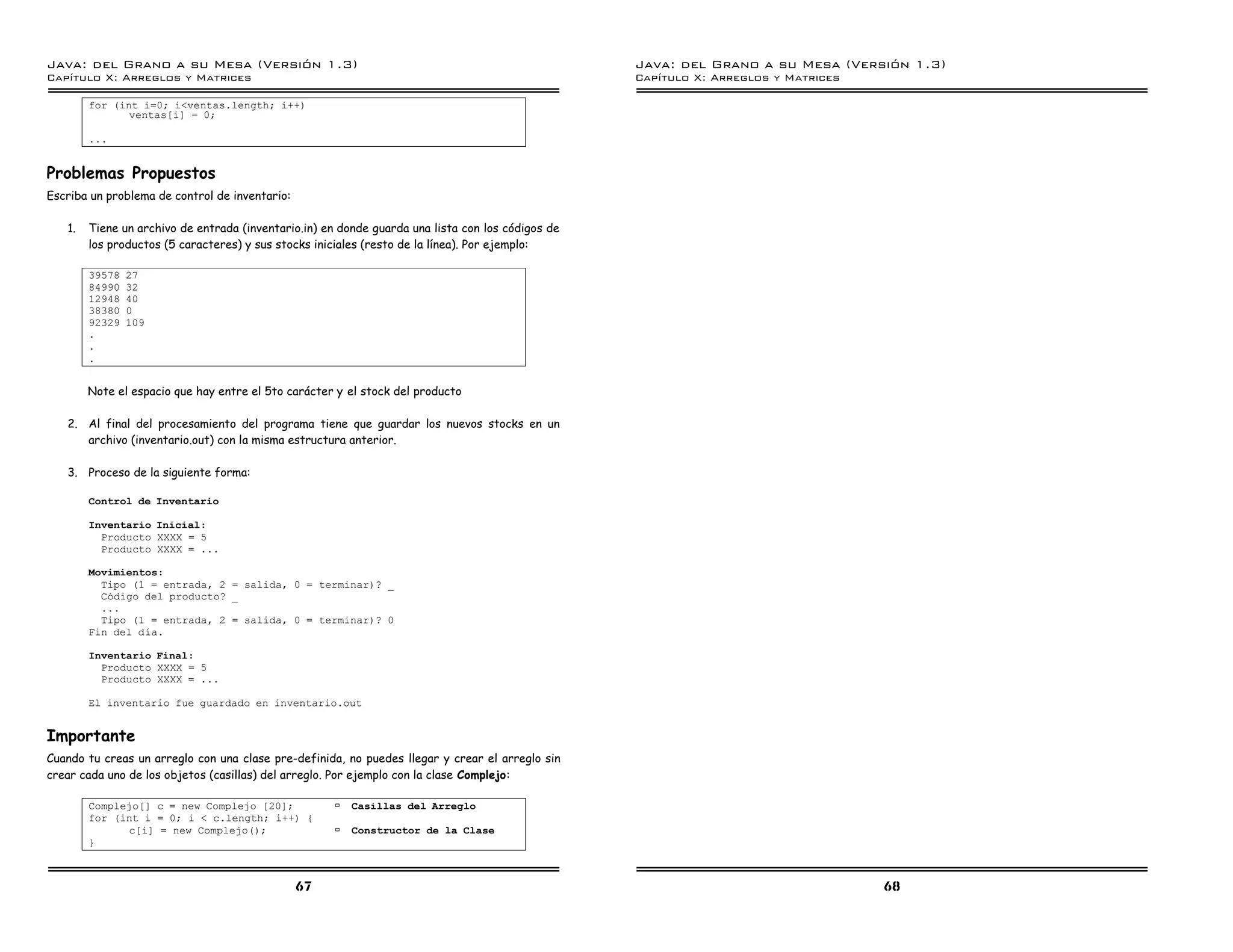 Java: del Grano a su Mesa (Versio n 1.3)                                                           Java: del Grano a su Mesa (Versio n 1.3)
Capi
   tulo X: Arreglos y Matrices                                                                     Capi
                                                                                                      tulo X: Arreglos y Matrices

        for (int i=0; i<ventas.length; i++)
               ventas[i] = 0;

        ...


Problemas Propuestos
Escriba un problema de control de inventario:

   1.   Tiene un archivo de entrada (inventario.in) en donde guarda una lista con los códigos de
        los productos (5 caracteres) y sus stocks iniciales (resto de la línea). Por ejemplo:

        39578   27
        84990   32
        12948   40
        38380   0
        92329   109
        .
        .
        .


        Note el espacio que hay entre el 5to carácter y el stock del producto

   2. Al final del procesamiento del programa tiene que guardar los nuevos stocks en un
      archivo (inventario.out) con la misma estructura anterior.

   3. Proceso de la siguiente forma:

        Control de Inventario

        Inventario Inicial:
          Producto XXXX = 5
          Producto XXXX = ...

        Movimientos:
          Tipo (1 = entrada, 2 = salida, 0 = terminar)? _
          Codigo del producto? _
          ...
          Tipo (1 = entrada, 2 = salida, 0 = terminar)? 0
        Fin del dıa.

        Inventario Final:
          Producto XXXX = 5
          Producto XXXX = ...

        El inventario fue guardado en inventario.out


Importante
Cuando tu creas un arreglo con una clase pre-definida, no puedes llegar y crear el arreglo sin
crear cada uno de los objetos (casillas) del arreglo. Por ejemplo con la clase Complejo:

        Complejo[] c = new Complejo [20];             ß Casillas del Arreglo
        for (int i = 0; i < c.length; i++) {
              c[i] = new Complejo();                  ß Constructor de la Clase
        }



                                                67                                                                                  68
 