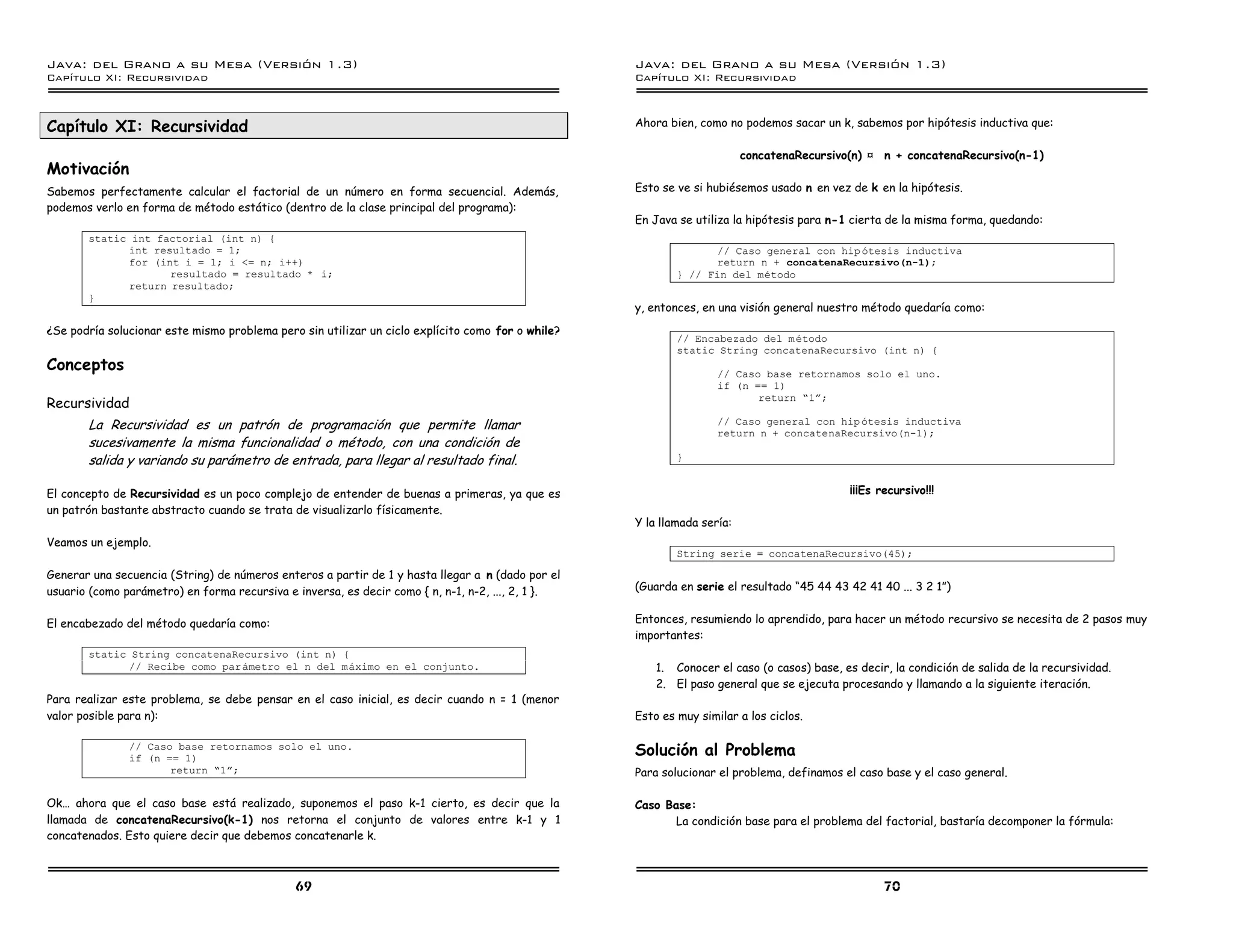 Java: del Grano a su Mesa (Versio n 1.3)                                                           Java: del Grano a su Mesa (Versio n 1.3)
Capi
   tulo XI: Recursividad                                                                           Capi
                                                                                                      tulo XI: Recursividad



Capítulo XI: Recursividad                                                                          Ahora bien, como no podemos sacar un k, sabemos por hipótesis inductiva que:

                                                                                                                         concatenaRecursivo(n) Û n + concatenaRecursivo(n-1)
Motivación
Sabemos perfectamente calcular el factorial de un número en forma secuencial. Además,              Esto se ve si hubiésemos usado n en vez de k en la hipótesis.
podemos verlo en forma de método estático (dentro de la clase principal del programa):
                                                                                                   En Java se utiliza la hipótesis para n-1 cierta de la misma forma, quedando:
       static int factorial (int n) {
             int resultado = 1;                                                                                   // Caso general con hip otesis inductiva
             for (int i = 1; i <= n; i++)                                                                         return n + concatenaRecursivo(n-1);
                    resultado = resultado * i;                                                             } // Fin del metodo
             return resultado;
       }
                                                                                                   y, entonces, en una visión general nuestro método quedaría como:
¿Se podría solucionar este mismo problema pero sin utilizar un ciclo explícito como for o while?
                                                                                                           // Encabezado del m etodo
                                                                                                           static String concatenaRecursivo (int n) {
Conceptos                                                                                                          // Caso base retornamos solo el uno.
                                                                                                                   if (n == 1)
Recursividad                                                                                                              return ”1á;

       La Recursividad es un patrón de programación que permite llamar                                             // Caso general con hip otesis inductiva
                                                                                                                   return n + concatenaRecursivo(n-1);
       sucesivamente la misma funcionalidad o método, con una condición de
       salida y variando su parámetro de entrada, para llegar al resultado final.                          }


El concepto de Recursividad es un poco complejo de entender de buenas a primeras, ya que es                                                 ¡¡¡Es recursivo!!!
un patrón bastante abstracto cuando se trata de visualizarlo físicamente.
                                                                                                   Y la llamada sería:
Veamos un ejemplo.
                                                                                                           String serie = concatenaRecursivo(45);

Generar una secuencia (String) de números enteros a partir de 1 y hasta llegar a n (dado por el
usuario (como parámetro) en forma recursiva e inversa, es decir como { n, n-1, n-2, ..., 2, 1 }.   (Guarda en serie el resultado “45 44 43 42 41 40 ... 3 2 1”)


El encabezado del método quedaría como:                                                            Entonces, resumiendo lo aprendido, para hacer un método recursivo se necesita de 2 pasos muy
                                                                                                   importantes:
       static String concatenaRecursivo (int n) {
             // Recibe como par ametro el n del maximo en el conjunto.                                 1. Conocer el caso (o casos) base, es decir, la condición de salida de la recursividad.
                                                                                                       2. El paso general que se ejecuta procesando y llamando a la siguiente iteración.
Para realizar este problema, se debe pensar en el caso inicial, es decir cuando n = 1 (menor
valor posible para n):                                                                             Esto es muy similar a los ciclos.

               // Caso base retornamos solo el uno.
               if (n == 1)
                                                                                                   Solución al Problema
                      return ”1á;                                                                  Para solucionar el problema, definamos el caso base y el caso general.

Ok… ahora que el caso base está realizado, suponemos el paso k-1 cierto, es decir que la           Caso Base:
llamada de concatenaRecursivo(k-1) nos retorna el conjunto de valores entre k-1 y 1                       La condición base para el problema del factorial, bastaría decomponer la fórmula:
concatenados. Esto quiere decir que debemos concatenarle k.



                                              69                                                                                                   70
 