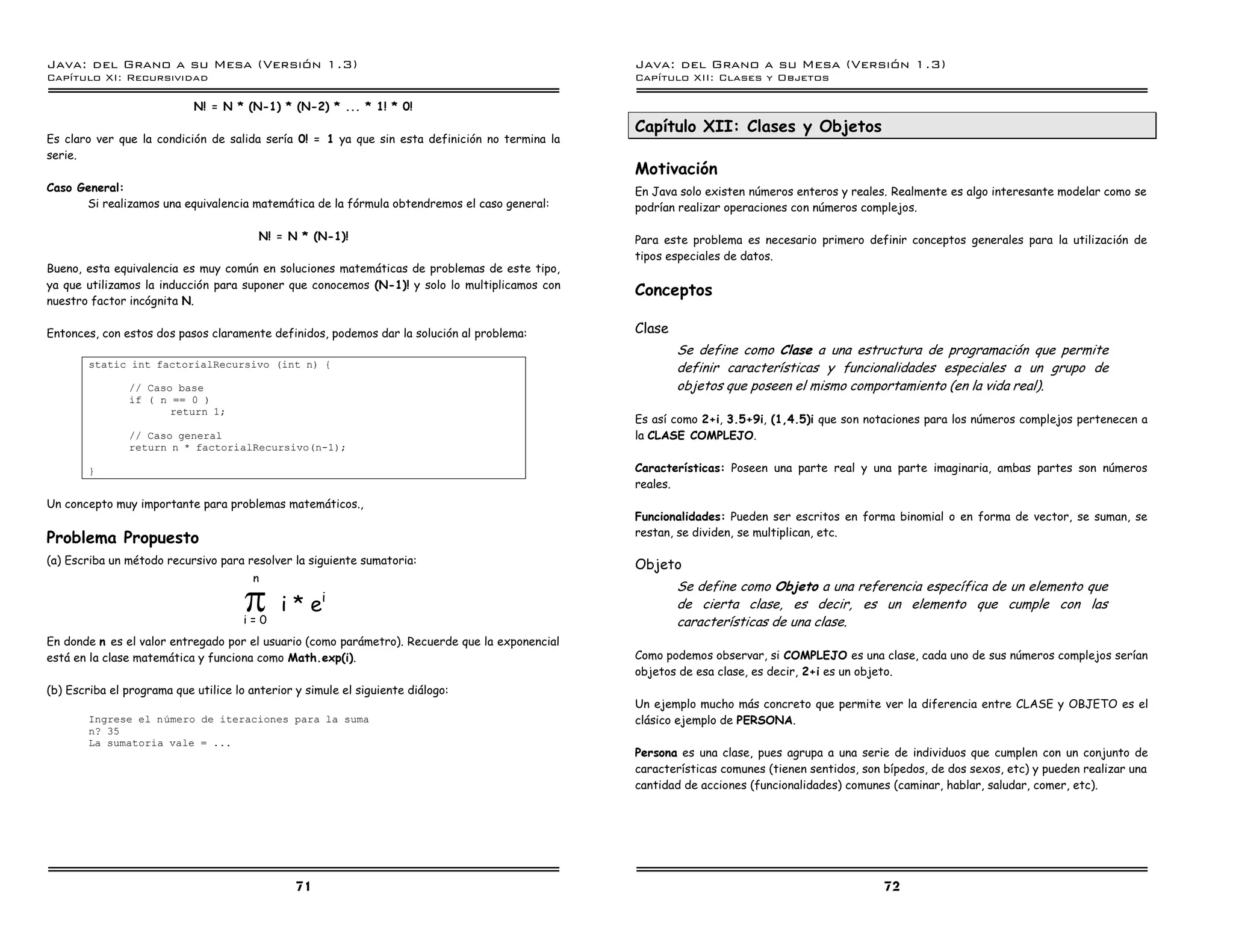 Java: del Grano a su Mesa (Versio n 1.3)                                                        Java: del Grano a su Mesa (Versio n 1.3)
Capi
   tulo XI: Recursividad                                                                        Capi
                                                                                                   tulo XII: Clases y Objetos

                            N! = N * (N-1) * (N-2) * ... * 1! * 0!
                                                                                                Capítulo XII: Clases y Objetos
Es claro ver que la condición de salida sería 0! = 1 ya que sin esta definición no termina la
serie.
                                                                                                Motivación
Caso General:                                                                                   En Java solo existen números enteros y reales. Realmente es algo interesante modelar como se
      Si realizamos una equivalencia matemática de la fórmula obtendremos el caso general:      podrían realizar operaciones con números complejos.

                                         N! = N * (N-1)!                                        Para este problema es necesario primero definir conceptos generales para la utilización de
                                                                                                tipos especiales de datos.
Bueno, esta equivalencia es muy común en soluciones matemáticas de problemas de este tipo,
ya que utilizamos la inducción para suponer que conocemos (N-1)! y solo lo multiplicamos con
                                                                                                Conceptos
nuestro factor incógnita N.

Entonces, con estos dos pasos claramente definidos, podemos dar la solución al problema:        Clase
                                                                                                        Se define como Clase a una estructura de programación que permite
        static int factorialRecursivo (int n) {                                                         definir características y funcionalidades especiales a un grupo de
               // Caso base                                                                             objetos que poseen el mismo comportamiento (en la vida real).
               if ( n == 0 )
                      return 1;
                                                                                                Es así como 2+i, 3.5+9i, (1,4.5)i que son notaciones para los números complejos pertenecen a
               // Caso general                                                                  la CLASE COMPLEJO.
               return n * factorialRecursivo(n-1);

        }                                                                                       Características: Poseen una parte real y una parte imaginaria, ambas partes son números
                                                                                                reales.
Un concepto muy importante para problemas matemáticos.,
                                                                                                Funcionalidades: Pueden ser escritos en forma binomial o en forma de vector, se suman, se
                                                                                                restan, se dividen, se multiplican, etc.
Problema Propuesto
(a) Escriba un método recursivo para resolver la siguiente sumatoria:                           Objeto


                                      S
                                        n
                                                                                                        Se define como Objeto a una referencia específica de un elemento que
                                                     i
                                             i*e                                                        de cierta clase, es decir, es un elemento que cumple con las
                                      i=0                                                               características de una clase.
En donde n es el valor entregado por el usuario (como parámetro). Recuerde que la exponencial
está en la clase matemática y funciona como Math.exp(i).                                        Como podemos observar, si COMPLEJO es una clase, cada uno de sus números complejos serían
                                                                                                objetos de esa clase, es decir, 2+i es un objeto.
(b) Escriba el programa que utilice lo anterior y simule el siguiente diálogo:
                                                                                                Un ejemplo mucho más concreto que permite ver la diferencia entre CLASE y OBJETO es el
        Ingrese el numero de iteraciones para la suma                                           clásico ejemplo de PERSONA.
        n? 35
        La sumatoria vale = ...
                                                                                                Persona es una clase, pues agrupa a una serie de individuos que cumplen con un conjunto de
                                                                                                características comunes (tienen sentidos, son bípedos, de dos sexos, etc) y pueden realizar una
                                                                                                cantidad de acciones (funcionalidades) comunes (caminar, hablar, saludar, comer, etc).




                                                71                                                                                            72
 