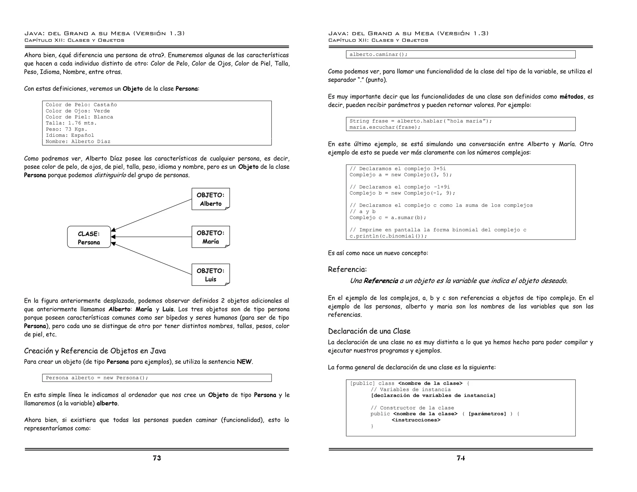 Java: del Grano a su Mesa (Versio n 1.3)                                                             Java: del Grano a su Mesa (Versio n 1.3)
Capi
   tulo XII: Clases y Objetos                                                                        Capi
                                                                                                        tulo XII: Clases y Objetos

Ahora bien, ¿qué diferencia una persona de otra?. Enumeremos algunas de las características                  alberto.caminar();
que hacen a cada individuo distinto de otro: Color de Pelo, Color de Ojos, Color de Piel, Talla,
Peso, Idioma, Nombre, entre otras.                                                                   Como podemos ver, para llamar una funcionalidad de la clase del tipo de la variable, se utiliza el
                                                                                                     separador “.” (punto).
Con estas definiciones, veremos un Objeto de la clase Persona:
                                                                                                     Es muy importante decir que las funcionalidades de una clase son definidos como métodos, es
       Color de Pelo: Casta no                                                                       decir, pueden recibir parámetros y pueden retornar valores. Por ejemplo:
       Color de Ojos: Verde
       Color de Piel: Blanca
       Talla: 1.76 mts.                                                                                      String frase = alberto.hablar( ”hola mariaá);
       Peso: 73 Kgs.                                                                                         maria.escuchar(frase);
       Idioma: Espanol
       Nombre: Alberto D ıaz
                                                                                                     En este último ejemplo, se está simulando una conversación entre Alberto y María. Otro
                                                                                                     ejemplo de esto se puede ver más claramente con los números complejos:
Como podremos ver, Alberto Díaz posee las características de cualquier persona, es decir,
posee color de pelo, de ojos, de piel, talla, peso, idioma y nombre, pero es un Objeto de la clase           // Declaramos el complejo 3+5i
Persona porque podemos distinguirlo del grupo de personas.                                                   Complejo a = new Complejo(3, 5);

                                                                                                             // Declaramos el complejo ú1+9i
                                                                                                             Complejo b = new Complejo(-1, 9);
                                                               OBJETO:
                                                                Alberto                                      // Declaramos el complejo c como la suma de los complejos
                                                                                                             // a y b
                                                                                                             Complejo c = a.sumar(b);

                                                                                                             // Imprime en pantalla la forma binomial del complejo c
                   CLASE:                                      OBJETO:                                       c.println(c.binomial());
                   Persona                                      María
                                                                                                     Es así como nace un nuevo concepto:


                                                               OBJETO:                               Referencia:
                                                                 Luis                                        Una Referencia a un objeto es la variable que indica el objeto deseado.

En la figura anteriormente desplazada, podemos observar definidos 2 objetos adicionales al           En el ejemplo de los complejos, a, b y c son referencias a objetos de tipo complejo. En el
que anteriormente llamamos Alberto: María y Luis. Los tres objetos son de tipo persona               ejemplo de las personas, alberto y maria son los nombres de las variables que son las
porque poseen características comunes como ser bípedos y seres humanos (para ser de tipo             referencias.
Persona), pero cada uno se distingue de otro por tener distintos nombres, tallas, pesos, color
de piel, etc.                                                                                        Declaración de una Clase
                                                                                                     La declaración de una clase no es muy distinta a lo que ya hemos hecho para poder compilar y
Creación y Referencia de Objetos en Java                                                             ejecutar nuestros programas y ejemplos.
Para crear un objeto (de tipo Persona para ejemplos), se utiliza la sentencia NEW.
                                                                                                     La forma general de declaración de una clase es la siguiente:
       Persona alberto = new Persona();
                                                                                                             [public] class <nombre de la clase> {
                                                                                                                   // Variables de instancia
En esta simple línea le indicamos al ordenador que nos cree un Objeto de tipo Persona y le                         [declaracion de variables de instancia]
llamaremos (a la variable) alberto.
                                                                                                                    // Constructor de la clase
                                                                                                                    public <nombre de la clase> ( [parametros] ) {
Ahora bien, si existiera que todas las personas pueden caminar (funcionalidad), esto lo                                    <instrucciones>
representaríamos como:                                                                                              }




                                               73                                                                                                   74
 